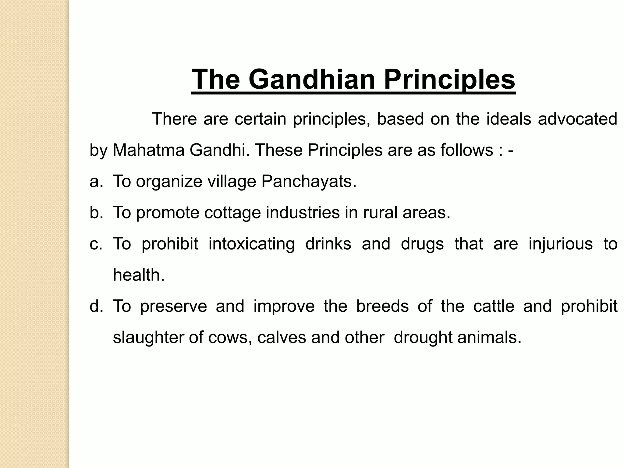 The Gandhian Principles
There are certain principles, based on the ideals advocated
by Mahatma Gandhi. These Principles are as follows : -
a. To organize village Panchayats.
b. To promote cottage industries in rural areas.
c. To prohibit intoxicating drinks and drugs that are injurious to
health.
d. To preserve and improve the breeds of the cattle and prohibit
slaughter of cows, calves and other drought animals.
 