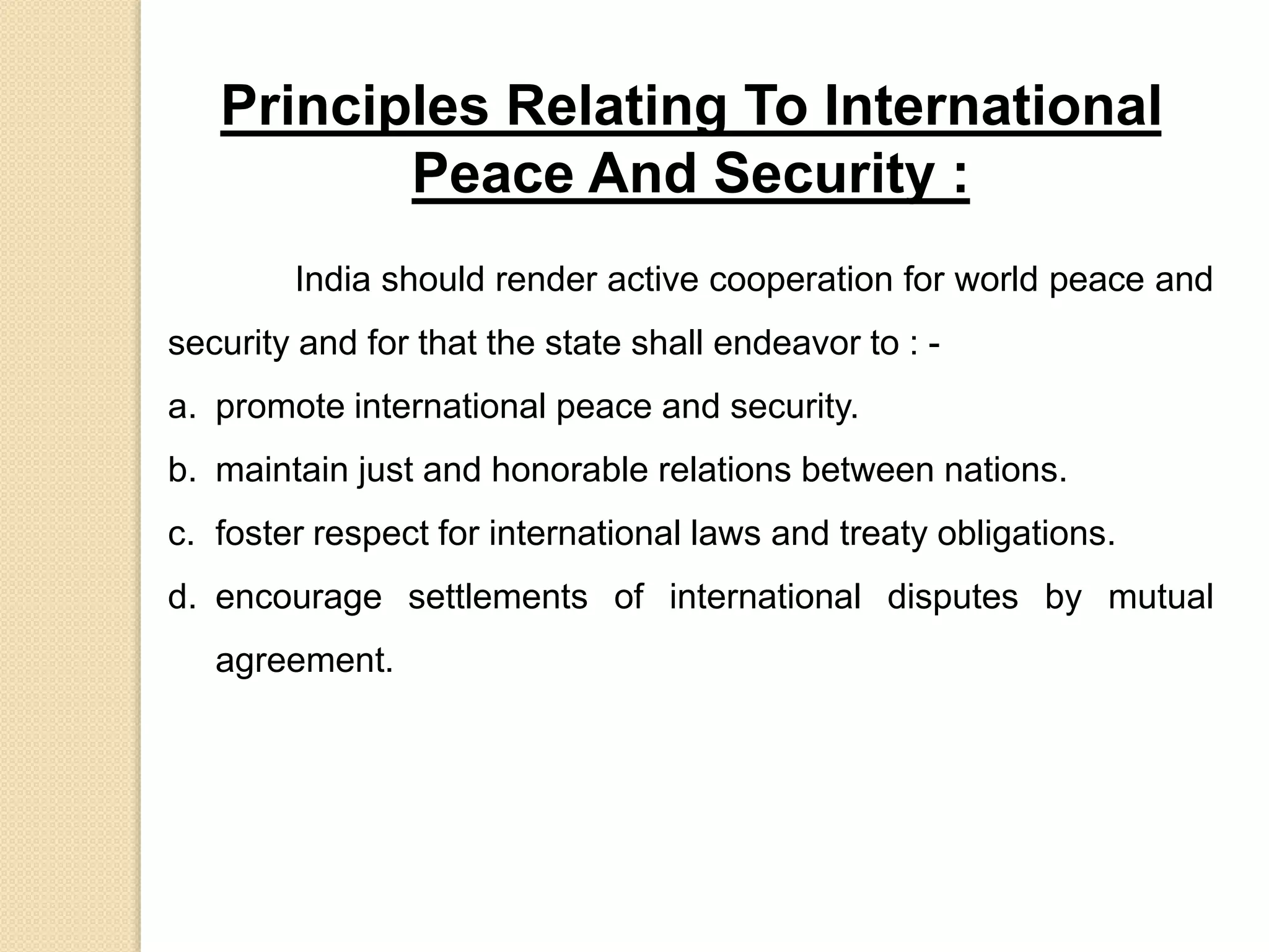 Principles Relating To International
Peace And Security :
India should render active cooperation for world peace and
security and for that the state shall endeavor to : -
a. promote international peace and security.
b. maintain just and honorable relations between nations.
c. foster respect for international laws and treaty obligations.
d. encourage settlements of international disputes by mutual
agreement.
 