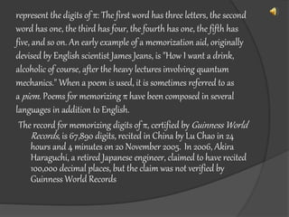 represent the digits of π: The first word has three letters, the second
word has one, the third has four, the fourth has one, the fifth has
five, and so on. An early example of a memorization aid, originally
devised by English scientist James Jeans, is "How I want a drink,
alcoholic of course, after the heavy lectures involving quantum
mechanics." When a poem is used, it is sometimes referred to as
a piem. Poems for memorizing π have been composed in several
languages in addition to English.
The record for memorizing digits of π, certified by Guinness World
Records, is 67,890 digits, recited in China by Lu Chao in 24
hours and 4 minutes on 20 November 2005. In 2006, Akira
Haraguchi, a retired Japanese engineer, claimed to have recited
100,000 decimal places, but the claim was not verified by
Guinness World Records
 
