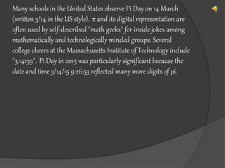 Many schools in the United States observe Pi Day on 14 March
(written 3/14 in the US style). π and its digital representation are
often used by self-described "math geeks" for inside jokes among
mathematically and technologically minded groups. Several
college cheers at the Massachusetts Institute of Technology include
"3.14159". Pi Day in 2015 was particularly significant because the
date and time 3/14/15 9:26:53 reflected many more digits of pi.
 