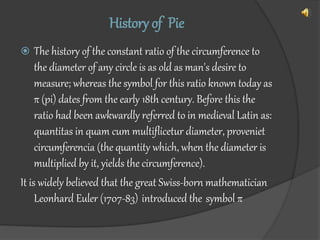 History of Pie
 The history of the constant ratio of the circumference to
the diameter of any circle is as old as man's desire to
measure; whereas the symbol for this ratio known today as
π (pi) dates from the early 18th century. Before this the
ratio had been awkwardly referred to in medieval Latin as:
quantitas in quam cum multiflicetur diameter, proveniet
circumferencia (the quantity which, when the diameter is
multiplied by it, yields the circumference).
It is widely believed that the great Swiss-born mathematician
Leonhard Euler (1707-83) introduced the symbol π
 