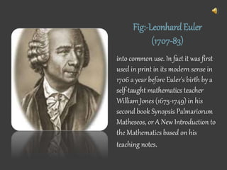 Fig:-LeonhardEuler
(1707-83)
into common use. In fact it was first
used in print in its modern sense in
1706 a year before Euler's birth by a
self-taught mathematics teacher
William Jones (1675-1749) in his
second book Synopsis Palmariorum
Matheseos, or A New Introduction to
the Mathematics based on his
teaching notes.
 