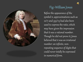 Fig:-WilliamJones
Before the appearance of the
symbol π, approximations such as
22/7 and 355/113 had also been
used to express the ratio, which
may have given the impression
that it was a rational number.
Though he did not prove it, Jones
believed that π was an irrational
number: an infinite, non-
repeating sequence of digits that
could never totally be expressed
in numerical form.
 