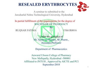 RESEALED ERYTHROCYTES
A seminar to submitted to the
Jawaharlal Nehru Technological University, Hyderabad
In partial fulfillment of the requirements for the degree of
BACHELOR OF PHARMACY
By
RUQSAR FATIMA 15S61R0016
Under the guidance of
Ms. Sameena Begum, M. Pharm.,
Assistant Professor
Department of Pharmaceutics
Anwarul Uloom College of Pharmacy
New Mallepally, Hyderabad -500001
Affiliated to JNTUH , Approved by AICTE and PCI
September-2018
1
 