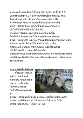 นามาเจาะด้วยดอกสว่าน ให้ขนาดรูมีความกว้าง ½ นิ้ว ลึก 1 นิ้ว
แต่ละรูห่างประมาณ 3-4 นิ้ว จากนั้นก็เอาเชื้อเห็ดใส่ลงไปให้เต็ม
ปิดทับด้วยพลาสติก (มีจาหน่ายโดยเฉพาะ) ถ้าหาไม่ได้
ก็ให้ใช้ตุ๊ดตู่ที่ใหญ่กว่ารู ตอกไปที่เปลือกไม้เพื่อนามาปิดรู
หรือถ้าไม่มีก็นาเทียนมาผสมกับน้ามันพืชหลอมให้ละลาย
เมื่อใกล้เย็นก็ให้ทาเป็นแผ่นไปปิดทับรู
จากนั้นนาไปวางกองรวมกันไว้แบบคอกหมู ในที่ร่ม
โดยพื้นด้านล่างปูพลาสติกไว้กันแมลงกันหนอนมารบกวน
ด้านข้างพันพลาสติกไว้ให้รอบ ด้านบนปล่อยให้มีอากาศถ่ายเทได้บ้าง
หมั่นรดน้าทุกเช้า ที่ขอนไม้วันละครั้ง ภายใน 1 เดือน
ก็เริ่มจะมีเห็ดให้เก็บกิน สามารถเก็บกินได้จนท่อนไม้ผุพัง
เป็นปีหรือสองปี การเพาะเห็ดในท่อนไม้
สามารถเพาะกับเห็ดได้หลายชนิดเช่นเดียวกับ การเพาะในถุงพลาสติก
แต่เห็ดที่เพาะได้ดี คือ เห็ดนางรม เห็ดหูหนู เห็ดขอนขาว เห็ดนางนวล
ยกเว้นเห็ดฟาง
การเพาะเห็ดในท่อซีเมนต์
ขั้นตอนการเพาะเห็
ดคือ นาวงบ่อซีเมนต์
ขนาดเส้นผ่าศูนย์กลาง 1
เมตร มาวางพิง ผนัง
ในลักษณะตะแคง
ในพื้นที่ที่แสงแดดส่องไม่
ถึง
สาหรับวงบ่อซีเมนต์ที่นามาใช้ หากเป็นวงบ่อที่มีด้านเปิดด้านเดียว
สามารถวางตั้งได้เลย แต่ถ้าใช้วงบ่อกลวง ให้นาแผ่น ไม้อัด
มาปิดด้านใดด้านหนึ่งไว้ นาทราย 1 ถุง
 