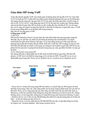 Giao thức SIP trong VoIP
Trước đây khi đề cập đến VoIP, tiêu chuẩn quốc tế thường được đề cập đến là H.323. Giao thức
H.323 là chuẩn do ITU-T phát triển cho phép truyền thông đa phương tiện qua các hệ thống dựa
trên mạng chuyển mạch gói, tập giao thức H.323 bao gồm rất nhiều giao thức con bên trong nó
như H.245, H.225, Q.931...hoạt động dựa trên H.323 là rất chặt chẽ và phức tạp. Nhưng những
năm trở lại đây thì giao thức SIP lại chiếm ưu thế và dần dần thay thế hẳn H.323, tôi mở topic
này với hi vọng mọi người sẽ cùng bàn luận để có thể hiểu rõ ràng hơn về giao thức này, vì VoIP
là một trong những dịch vụ sẽ rất phát triển trong tương lai.
Đầu tiên tôi xin tổng quan về SIP:
I-Tổng quan về SIP
1) SIP là gì:
SIP (Session Initiation Protcol ) là giao thức báo hiệu điều khiển lớp ứng dụng được dùng để
thiết lập, duy trì, kết thúc các phiên truyền thông đa phương tiện (multimedia). Các phiên
multimedia bao gồm thoại Internet, hội nghị, và các ứng dụng tương tự có liên quan đến các
phương tiện truyền đạt (media) như âm thanh, hình ảnh, và dữ liệu. SIP sử dụng các bản tin mời
(INVITE) để thiết lập các phiên và để mang các thông tin mô tả phiên truyền dẫn. SIP hỗ trợ các
phiên đơn bá (unicast) và quảng bá (multicast) tương ứng các cuộc gọi điểm tới điểm và cuộc gọi
đa điểm.
2) Các thành phần trong mạng SIP:
Nói chung SIP gồm 2 thành phần lớn là SIP client (là thiết bị hỗ trợ giao thức SIP như SIP
phone), và SIP server (là thiết bị trong mạng xử lý các bản tin SIP). Trong SIP server có các
thành phần quan trọng như: Proxy server, Redirect server, Location server, Registrar server...




+ Proxy Server: là thực thể trong mạng SIP làm nhiệm vụ chuyển tiếp các SIP request tới thực
thể khác trong mạng. Như vậy, chức năng chính của nó trong mạng là định tuyến cho các bản tin
đến đích. Proxy server cũng cung cấp các chức năng xác thực trước khi cho khai thác dịch vụ.
Một proxy có thể lưu (stateful) hoặc không lưu trạng thái (stateless) của bản tin trước đó. Thông
thường, proxy có lưu trạng thái, chúng duy trì trạng thái trong suốt transaction (khoảng 32 giây).
+ Redirect Server: trả về bản tin lớp 300 để thông báo thiết bị là chuyển hướng bản tin tới địa chỉ
khác – tự liên lạc thông qua địa chỉ trả về.
+ Registrar server: là server nhận bản tin SIP REGISTER yêu cầu và cập nhật thông tin từ bản
tin request vào “location database” nằm trong Location Server
 