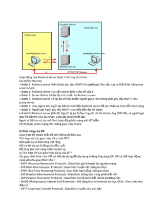 Hoạt động của Redirect Server được trình bày như hình .
Các bước như sau:
+ Bước 1: Redirect server nhân được yêu cầu INVITE từ người gọi (Yêu cầu này có thể đi từ một proxy
server khác).
+ Bước 2: Redirect server truy vấn server định vị địa chỉ của B.
+ Bước 3: Server định vị trả lại địa chỉ của B cho Redirect server.
+ Bước 4: Redirect server trả lại địa chỉ của B đến người gọi A. Nó không phát yêu cầu INVITE như
proxy server.
+ Bước 5: User Agent bên A gửi lại bản tin ACK đến Redirect server để xác nhận sự trao đổi thành công.
+ Bước 6: Người gọi A gửi yêu cầu INVITE trực tiếp đến địa chỉ được
trả lại bởi Redirect server (đến B). Người bị gọi B đáp ứng với chỉ thị thành công (200 OK), và người gọi
đáp trả bản tin ACK xác nhận. Cuộc gọi được thiết lập.
Ngoài ra SIP còn có các mô hình hoạt động liên mạng với SS7 (đến
PSTN) hoặc là liên mạng với chồng giao thức H.323.

IV-Tính năng của SIP
Giao thức SIP được thiết kế với những chỉ tiêu sau:
Tích hợp với các giao thức đã có của IETF
Đơn giản và có khả năng mở rộng
Hỗ trợ tối đa sự di động của đầu cuối
Dễ dàng tạo tính năng mới cho dịch vụ
a) Tích hợp với các giao thức đã có của IETF
Các giao thức khác của IETF có thể xây dựng để xây dựng những ứng dụng SIP. SIP có thể hoạt động
cùng với nhìu giao thức như :
- RSVP (Resource Reservation Protocol) : Giao thức giành trước tài nguyên mạng.
- RTP (Real-time transport Protocol) : Giao thức truyền tải thời gian thực
- RTSP (Real Time Streaming Protocol) : Giao thức tạo luồng thời gian thực
- SAP (Session Advertisement Protocol) : Giao thức thông báo trong phiên kết nối
- SDP (Session Description Protocol) : Giao thức mô tả phiên kết nối đa phương tiện
- MIME (Multipurpose Internet Mail Extension - Mở rộng thư tín Internet đa mục đích) : Giao thức thư
điện tử
- HTTP (Hypertext Transfer Protocol) : Giao thức truyền siêu văn bản
 