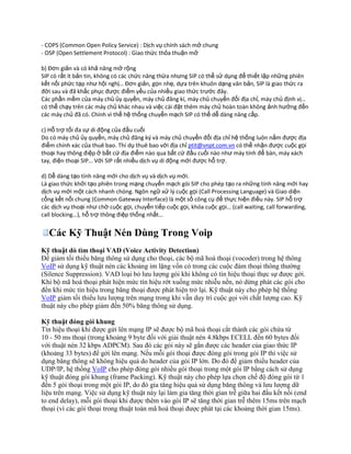 - COPS (Common Open Policy Service) : Dịch vụ chính sách mở chung
- OSP (Open Settlement Protocol) : Giao thức thỏa thuận mở

b) Đơn giản và có khả năng mở rộng
SIP có rất ít bản tin, không có các chức năng thừa nhưng SIP có thể sử dụng để thiết lập những phiên
kết nối phức tạp như hội nghị… Đơn giản, gọn nhẹ, dựa trên khuôn dạng văn bản, SIP là giao thức ra
đời sau và đã khắc phục được điểm yếu của nhiều giao thức trước đây.
Các phần mềm của máy chủ ủy quyền, máy chủ đăng kí, máy chủ chuyển đổi địa chỉ, máy chủ định vị…
có thể chạy trên các máy chủ khác nhau và việc cài đặt thêm máy chủ hoàn toàn không ảnh hưởng đến
các máy chủ đã có. Chính vì thế hệ thống chuyển mạch SIP có thể dễ dàng nâng cấp.

c) Hỗ trợ tối đa sự di động của đầu cuối
Do có máy chủ ủy quyền, máy chủ đăng k{ và máy chủ chuyển đổi địa chỉ hệ thống luôn nắm được địa
điểm chính xác của thuê bao. Thí dụ thuê bao với địa chỉ ptit@vnpt.com.vn có thể nhận được cuộc gọi
thoại hay thông điệp ở bất cứ địa điểm nào qua bất cứ đầu cuối nào như máy tính để bàn, máy xách
tay, điện thoại SIP… Với SIP rất nhiều dịch vụ di động mới được hỗ trợ.

d) Dễ dàng tạo tính năng mới cho dịch vụ và dịch vụ mới.
Là giao thức khởi tạo phiên trong mạng chuyển mạch gói SIP cho phép tạo ra những tính năng mới hay
dịch vụ mới một cách nhanh chóng. Ngôn ngữ xử lý cuộc gọi (Call Processing Language) và Giao diện
cổng kết nối chung (Common Gateway Interface) là một số công cụ để thực hiện điều này. SIP hỗ trợ
các dịch vụ thoại như chờ cuộc gọi, chuyển tiếp cuộc gọi, khóa cuộc gọi… (call waiting, call forwarding,
call blocking…), hỗ trợ thông điệp thống nhất…


   Các Kỹ Thuật Nén Dùng Trong Voip
Kỹ thuật dò tìm thoại VAD (Voice Activity Detection)
Ðể giảm tối thiểu băng thông sử dụng cho thoại, các bộ mã hoá thoại (vocoder) trong hệ thông
VoIP sử dụng kỹ thuật nén các khoảng im lặng vốn có trong các cuộc đàm thoại thông thường
(Silence Suppression). VAD loại bỏ lưu lượng gói khi không có tín hiệu thoại thực sự được gởi.
Khi bộ mã hoá thoại phát hiện mức tín hiệu rớt xuống mức nhiễu nền, nó dừng phát các gói cho
đến khi mức tín hiệu trong băng thoại được phát hiện trở lại. Kỹ thuật này cho phép hệ thống
VoIP giảm tối thiểu lưu lượng trên mạng trong khi vẫn duy trì cuộc gọi với chất lượng cao. Kỹ
thuật này cho phép giảm đến 50% băng thông sử dụng.

Kỹ thuật đóng gói khung
Tín hiệu thoại khi được gửi lên mạng IP sẽ được bộ mã hoá thoại cắt thành các gói chứa từ
10 - 50 ms thoại (trong khoảng 9 byte đối với giải thuật nén 4.8kbps ECELL đến 60 bytes đối
với thuật nén 32 kbps ADPCM). Sau đó các gói này sẽ gắn được các header của giao thức IP
(khoảng 33 bytes) để gởi lên mạng. Nếu mỗi gói thoại được đóng gói trong gói IP thì việc sử
dụng băng thông sẽ không hiệu quả do header của gói IP lớn. Do đó để giảm thiểu header của
UDP/IP, hệ thống VoIP cho phép đóng gói nhiều gói thoại trong một gói IP bằng cách sử dụng
kỹ thuật đóng gói khung (frame Packing). Kỹ thuật này cho phép lựa chọn chế độ đóng gói từ 1
đến 5 gói thoại trong một gói IP, do đó gia tăng hiệu quả sử dụng băng thông và lưu lượng dữ
liệu trên mạng. Việc sử dụng kỹ thuật này lại làm gia tăng thời gian trễ giữa hai đầu kết nối (end
to end delay), mỗi gói thoại khi được thêm vào gói IP sẽ tăng thời gian trễ thêm 15ms trên mạch
thoại (vì các gói thoại trong thuật toán mã hoá thoại được phát tại các khoảng thời gian 15ms).
 