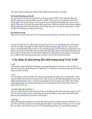 Tuy nhiên, điều này không tác động lớn đến chất lượng thoại được cảm nhận.

Kỹ thuật khôi phục gói bị mất
Các gói thoại khi truyền trên mạng IP sẽ sử dụng giao thức UDP/ IP nên tăng khả năng vận
chuyển nhanh qua mạng do không cần kiểm soát lỗi. Nếu có gói tin trên đường truyền thì hệ
thống VoIP sẽ tái tạo lại thông tin của các gói bị mất này bằng phương pháp nội suy từ các gói
cận kề, điều này sẽ tối thiểu việc giảm chất lượng thoại. Thuật toán của bộ mã hoá thoại trong hệ
thống VoIP được thiết kế để thích ứng với khả năng mất gói và có thể chịu đựng được tỷ số lỗi
lên đến 10 mà không cảm thấy méo tín hiệu.

Kỹ thuật nén thoại
Một số các kỹ thuật nén thoại tiên tiến ứng dụng trong VoIP được tuân theo các tiêu chuẩn như:




Với các kỹ thuật nén này, chất lượng cuộc gọi đạt tỷ lệ 7/8 so với chất lượng toll truyền thống.
Việc hỗ trợ nhiều công nghệ nén khác nhau cho phép hệ thống VoIP mềm dẻo trong việc lựa
chọn và cấu hình băng thông truyền tải. Các hệ thống VoIP có thể cấu hình các cổng thoại (voice
port) ở các tốc độ mã hoá khác nhau mà không bắt buộc phải cùng tốc độ nhờ đặc điểm dàn xếp
tốc độ của bộ mã hoá thoại (Vocoder Rate Negotiation). Ðặc điểm này cho phép các cổng thoại
gởi và nhận có thể hoạt động tương thích với nhau ở các tốc độ mã hoá khác nhau.

  Các nhân tố ảnh hưởng đến chất lượng thoại Trên VoIP
VoIP
Chất lượng của âm thanh được khôi phục qua mạng điện thoại là mục tiêu cơ bản của dịch vụ,
mặc dù các chỉ tiêu chuẩn đã được ITU phát triển. Có 3 nhân tố có thể ảnh hưởng sâu sắc tới chất
lượng của dịch vụ thoại:

• Trễ:
Hai vấn đề gây ra bởi sự trễ đầu cuối trong một mạng thoại là tiếng vang và chồng tiếng. Tiếng
vang trở thành vấn đề khi trễ vượt quá 50 ms. Đây là một vấn đề chất lượng đáng kể, nên các hệ
thống VoIP phải kiểm soát và cung cấp các phương tiện loại bỏ tiếng vang. Hiện tượng chồng
tiếng (giọng người này gối lên giọng người kia) trở nên đáng kể nếu trễ một chiều (one-way
delay) lớn hơn 250 ms.

• Sự biến thiên độ trễ (Jitter ):
Jitter là sự biến thiên thời gian trễ gây nên bởi sự trễ đường truyền khác nhau trên mạng. Loại bỏ
jitter đòi hòi thu thập các gói và giữ chúng đủ lâu để cho phép các gói chậm nhất đến để được
phát lại (play) đúng thứ tự, làm cho sự trễ tăng lên.

• Mất gói:
Mạng IP không thể cung cấp một sự bảo đảm rằng các gói tin sẽ được chuyển tới đích hết. Các
gói sẽ bị loại bỏ khi quá tải và trong thời gian tắc nghẽn. Truyền thoại rất nhạy cảm với việc mất
gói, tuy nhiên, việc truyền lại gói của TCP thường không phù hợp. Các cách tiếp cận được sử
 