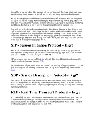 dụng để bù lại các gói mất là thêm vào cuộc nói chuyện bằng cách phát (play) lại gói cuối cùng,
và gửi đi thông tin dư. Tuy thế, sự tổn thất gói trên 10% nói chung là không chấp nhận được.

Sự duy trì chất lượng thoại chấp nhận được bất chấp sự thay đổi trong hoạt động của mạng (như
tắc nghẽn hay mất kết nối) đạt được nhờ những kỹ thuật như nén tiếng, triệt im lặng . Một số sự
phát triển trong những năm 90, nhất là trong xử lý tín hiệu số, các chuyển mạch mạng chất lượng
cao đã được phối hợp để hỗ trợ và khuyến khích công nghệ thoại trên mạng dữ liệu.

Quá trình tiền xử lý bằng phần mềm của cuộc điện đàm cũng có thể được sử dụng để tối ưu hoá
chất lượng âm thanh. Một kỹ thuật, được goi là triệt im lặng, sẽ xác định mỗi khi có một khoảng
trống trong lời thoại và loại bỏ sự truyền các khoảng nghỉ, hơi thở, và các khoảng im lặng khác.
Điều đó có thể lên tới 50-60% thời gian của một cuộc gọi, giúp tiết kiệm băng tần đáng kể. Bởi
lẽ sự thiếu các gói được hiểu là sự im lặng hoàn toàn ở đầu ra, một chức năng khác được yêu cầu
ở đầu nhận để bổ sung các tiếng động ở đầu ra.


SIP - Session Initiation Protocol – là gì?
SIP, từ viết tắt của Session Initiation Protocol (Giao thức Khởi tạo Phiên) là một giao thức tín
hiệu điện thoại IP dùng để thiết lập, sửa đổi và kết thúc các cuộc gọi điện thoại VOIP. SIP được
phát triển bởi IETF và ban hành trong tài liệu RFC 3261.

SIP mô tả những giao tiếp cần có để thiết lập một cuộc điện thoại. Chi tiết của những giao tiếp
này được mô tả rõ hơn trong giao thức SDP.

SIP đã chiếm lĩnh thế giới VOIP nhanh như vũ bão. Giao thức này giống như giao thức HTTP, là
giao thức dạng văn bản, rất công khai và linh hoạt. Do vậy, nó đã thay thế rộng rãi cho chuẩn
H323.


SDP - Session Description Protocol – là gì?
SDP, từ viết tắt của Session Description Protocol (Giao thức Mô tả Phiên), là một định dạng để
mô tả các thông số khởi tạo dòng thông tin phương tiện (streaming media). SDP được ban hành
bởi IETF trong tài liệu RFC 4566. Dòng thông tin phương tiện là những nội dung được xem hoặc
nghe trong khi truyền.


RTP - Real Time Transport Protocol – là gì?
RTP – từ viết tắt của Real Time Transport Protocol (Giao thức Vận chuyển Thời gian Thực) đặc
tả một tiêu chuẩn định dạng gói tin dùng để truyền âm thanh và hình ảnh qua internet. Tiêu
chuẩn này được khai báo trong RFC 1889. Nó được phát triển bởi nhóm Audio Video Transport
Working và được ban hành lần đầu tiên vào năm 1996.
 