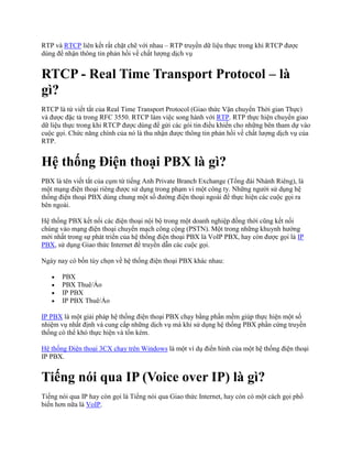 RTP và RTCP liên kết rất chặt chẽ với nhau – RTP truyền dữ liệu thực trong khi RTCP được
dùng để nhận thông tin phản hồi về chất lượng dịch vụ


RTCP - Real Time Transport Protocol – là
gì?
RTCP là từ viết tắt của Real Time Transport Protocol (Giao thức Vận chuyển Thời gian Thực)
và được đặc tả trong RFC 3550. RTCP làm việc song hành với RTP. RTP thực hiện chuyển giao
dữ liệu thực trong khi RTCP được dùng để gửi các gói tin điều khiển cho những bên tham dự vào
cuộc gọi. Chức năng chính của nó là thu nhận được thông tin phản hồi về chất lượng dịch vụ của
RTP.


Hệ thống Điện thoại PBX là gì?
PBX là tên viết tắt của cụm từ tiếng Anh Private Branch Exchange (Tổng đài Nhánh Riêng), là
một mạng điện thoại riêng được sử dụng trong phạm vi một công ty. Những người sử dụng hệ
thống điện thoại PBX dùng chung một số đường điện thoại ngoài để thực hiện các cuộc gọi ra
bên ngoài.

Hệ thống PBX kết nối các điện thoại nội bộ trong một doanh nghiệp đồng thời cũng kết nối
chúng vào mạng điện thoại chuyển mạch công cộng (PSTN). Một trong những khuynh hướng
mới nhất trong sự phát triển của hệ thống điện thoại PBX là VoIP PBX, hay còn được gọi là IP
PBX, sử dụng Giao thức Internet để truyền dẫn các cuộc gọi.

Ngày nay có bốn tùy chọn về hệ thống điện thoại PBX khác nhau:

       PBX
       PBX Thuê/Ảo
       IP PBX
       IP PBX Thuê/Ảo

IP PBX là một giải pháp hệ thống điện thoại PBX chạy bằng phần mềm giúp thực hiện một số
nhiệm vụ nhất định và cung cấp những dịch vụ mà khi sử dụng hệ thống PBX phần cứng truyền
thống có thể khó thực hiện và tốn kém.

Hệ thống Điện thoại 3CX chạy trên Windows là một ví dụ điển hình của một hệ thống điện thoại
IP PBX.


Tiếng nói qua IP (Voice over IP) là gì?
Tiếng nói qua IP hay còn gọi là Tiếng nói qua Giao thức Internet, hay còn có một cách gọi phổ
biến hơn nữa là VoIP.
 