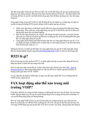 Nói đến công nghệ Tiếng nói qua IP là nói đến việc truyền dẫn tiếng nói qua các mạng lưới hoạt
động dựa trên mạng internet. Ban đầu Giao thức Internet (Internet Protocol - IP) được thiết kế để
nối mạng dữ liệu và sau khi vận hành thành công, giao thức đã được áp dụng vào việc nối mạng
tiếng nói.

Công nghệ Tiếng nói qua IP (VoIP) có thể dễ dàng hỗ trợ các nhiệm vụ và đáp ứng các dịch vụ
mà khi sử dụng hệ thống PSTN truyền thống có thể sẽ phức tạp hay tốn kém:

       Nhiều cuộc điện thoại có thể được truyền dẫn trên cùng một đường dây điện thoại băng
       thông rộng. Theo cách này, công nghệ tiếng nói qua IP có thể hỗ trợ việc bố trí thêm các
       đường điện thoại cho các doanh nghiệp.
       Môt số tính năng thường bị các công ty viễn thông thu thêm cước phí, ví dụ như chuyển
       tiếp cuộc gọi, hiển thị số người gọi đến hay tự động gọi lại, thì lại là những điều đơn giản
       đối với công nghệ tiếng nói qua IP.
       Công nghệ truyền thông hợp nhất kết hợp chặt chẽ với công nghệ tiếng nói qua IP, vì nó
       cho phép tích hợp với những dịch vụ khác hiện có trên mạng internet ví dụ như đàm thoại
       hiển thị hình ảnh, nhắn tin, v.v.

Những lợi thế này và nhiều lợi thế khác mà công nghệ tiếng nói qua IP có thể mang đến, đang
dẫn các doanh nghiệp chuyển sang dùng Hệ thống Điện thoại VoIP với một tốc độ chóng mặt.


H323 là gì?
H323 là một tập các tiêu chuẩn từ ITU-T, nó định nghĩa một tập các giao thức dùng để liên lạc
bằng âm thanh và hình ảnh qua mạng máy tính.

H323 là một giao thức tương đối cũ và hiện đang được thay thế bởi giao thức SIP – Session
Initiation Protocol. Một trong những điểm ưu việt của SIP là nó ít phức tạp hơn rất nhiều và
tương tự như giao thức HTTP / SMTP.

Vì vậy, hầu hết các thiết bị VOIP hiện có ngày nay đều theo chuẩn SIP. Chỉ có những thiết bị
VOIP cũ theo chuẩn H323.


FAX hoạt động như thế nào trong môi
trường VOIP?
FAX được thiết kế cho mạng tín hiệu tương tự và không thể nào làm việc tốt được với các mạng
VOIP. Nguyên nhân của việc này là truyền thông bằng FAX sử dụng tín hiệu theo cách khác so
với truyền thông bằng tiếng nói thông thường.

Khi các công nghệ VOIP số hóa và nén tín hiệu tiếng nói ở dạng tương tự, quy trình này chỉ
được tối ưu hóa đối với TIẾNG NÓI và không đối với FAX. Hệ quả là nếu bạn kết nối máy Fax
với mạng VOIP thông qua bộ chuyển đổi ATA thì nó sẽ làm việc được, nhưng nhiều khả năng là
 