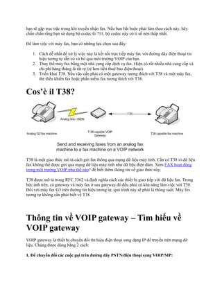 bạn sẽ gặp trục trặc trong khi truyền nhận fax. Nếu bạn bắt buộc phải làm theo cách này, hãy
chắn chắn rằng bạn sử dụng bộ codec G 711, bộ codec này có tỉ số nén thấp nhất.

Để làm việc với máy fax, bạn có những lựa chọn sau đây:

   1. Cách dễ nhất để xử lý việc này là kết nối trực tiếp máy fax với đường dây điện thoại tín
      hiệu tương tự sẵn có và bỏ qua môi trường VOIP của bạn.
   2. Thay thế máy fax bằng một nhà cung cấp dịch vụ fax. Hiện có rất nhiều nhà cung cấp và
      chi phí hàng tháng là rất rẻ (rẻ hơn tiền thuê bao điện thoại)
   3. Triển khai T38. Nếu vậy cần phải có một gateway tương thích với T38 và một máy fax,
      thẻ điều khiển fax hoặc phần mềm fax tương thích với T38.


Cos’è il T38?




T38 là một giao thức mô tả cách gửi fax thông qua mạng dữ liệu máy tính. Cần có T38 vì dữ liệu
fax không thể được gửi qua mạng dữ liệu máy tính như dữ liệu điện đàm. Xem FAX hoạt động
trong môi trường VOIP như thế nào? để biết thêm thông tin về giao thức này.

T38 được mô tả trong RFC 3362 và định nghĩa cách các thiết bị giao tiếp với dữ liệu fax. Trong
bức ảnh trên, cả gateway và máy fax ở sau gateway đó đều phải có khả năng làm việc với T38.
Đối với máy fax G3 trên đường tín hiệu tương tự, quá trình này sẽ phải là thông suốt. Máy fax
tương tự không cần phải biết về T38.




Thông tin về VOIP gateway – Tìm hiểu về
VOIP gateway
VOIP gateway là thiết bị chuyển đổi tín hiệu điện thoại sang dạng IP để truyền trên mạng dữ
liệu. Chúng được dùng bằng 2 cách:

1. Để chuyển đổi các cuộc gọi trên đường dây PSTN/điện thoại sang VOIP/SIP:
 