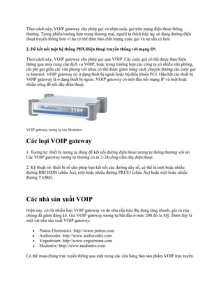 Theo cách này, VOIP gateway cho phép gọi và nhận cuộc gọi trên mạng điện thoại thông
thường. Trong nhiều trường hợp trong thương mại, người ta thích tiếp tục sử dụng đường điện
thoại truyền thống hơn vì họ có thể đảm bảo chất lượng cuộc gọi và sự sẵn có hơn.

2. Để kết nối một hệ thống PBX/Điện thoại truyền thống với mạng IP:

Theo cách này, VOIP gateway cho phép gọi qua VOIP. Các cuộc gọi có thể được thực hiện
thông qua máy cung cấp dịch vụ VOIP, hoặc trong trường hợp các công ty có nhiều văn phòng,
chi phí gọi giữa các văn phòng với nhau có thể được giảm bằng cách chuyển đường các cuộc gọi
ra Internet. VOIP gateway có ở dạng thiết bị ngoài hoặc bộ điều khiển PCI. Hầu hết các thiết bị
VOIP gateway là ở dạng thiết bị ngoài. VOIP gateway có một đầu nối mạng IP và một hoặc
nhiều cổng để nối dây điện thoại.




VOIP gateway tương tự của Mediatrix


Các loại VOIP gateway
1. Tương tự: thiết bị tương tự dùng để kết nối đường điện thoại tương tự thông thường với nó.
Các VOIP gateway tương tự thường có từ 2-24 cổng cắm dây điện thoại.

2. Kỹ thuật số: thiết bị số cho phép bạn kết nối các đường dây số, có thể là một hoặc nhiều
đường BRI ISDN (châu Âu), một hoặc nhiều đường PRI/E1 (châu Âu) hoặc một hoặc nhiều
đường T1(Mỹ).




Các nhà sản xuất VOIP
Hiện nay, có rất nhiều loại VOIP gateway và do nhu cầu tiêu thụ đang tăng nhanh, giá cả của
chúng đã giảm đáng kể. Giá VOIP gateway tương tự bắt đầu ở mức 200 đô-la Mỹ. Dưới đây là
một vài nhà sản xuất VOIP gateway:

        Patton Electronics: http://www.patton.com
        Audiocodes: http://www.audiocodes.com
        Vegastream: http://www.vegastream.com
        Mediatrix: http://www.mediatrix.com

Có thể mua chúng trực tuyến thông qua một trong các cửa hàng bán sản phẩm VOIP trực tuyến.
 