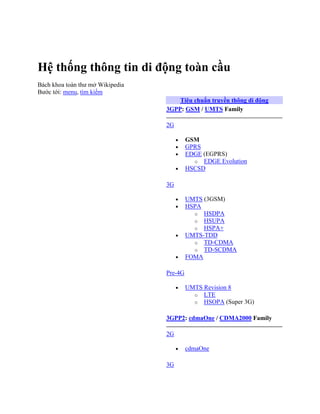 Hệ thống thông tin di động toàn cầu
Bách khoa toàn thư mở Wikipedia
Bước tới: menu, tìm kiếm
                                      Tiêu chuẩn truyền thông di động
                                  3GPP: GSM / UMTS Family

                                  2G

                                           GSM
                                           GPRS
                                           EDGE (EGPRS)
                                             o EDGE Evolution
                                           HSCSD

                                  3G

                                           UMTS (3GSM)
                                           HSPA
                                             o HSDPA
                                             o HSUPA
                                             o HSPA+
                                           UMTS-TDD
                                             o TD-CDMA
                                             o TD-SCDMA
                                           FOMA

                                  Pre-4G

                                           UMTS Revision 8
                                             o LTE
                                             o HSOPA (Super 3G)


                                  3GPP2: cdmaOne / CDMA2000 Family

                                  2G

                                           cdmaOne

                                  3G
 