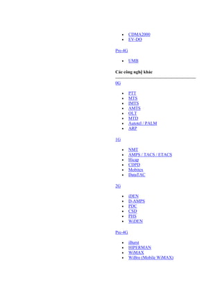 CDMA2000
         EV-DO

Pre-4G

         UMB

Các công nghệ khác

0G

         PTT
         MTS
         IMTS
         AMTS
         OLT
         MTD
         Autotel / PALM
         ARP

1G

         NMT
         AMPS / TACS / ETACS
         Hicap
         CDPD
         Mobitex
         DataTAC

2G

         iDEN
         D-AMPS
         PDC
         CSD
         PHS
         WiDEN

Pre-4G

         iBurst
         HIPERMAN
         WiMAX
         WiBro (Mobile WiMAX)
 