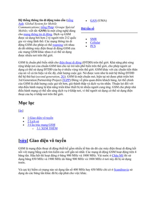 Hệ thống thông tin di động toàn cầu (tiếng              GAN (UMA)
Anh: Global System for Mobile
Communications; tiếng Pháp: Groupe Spécial       Dải tần số
Mobile; viết tắt: GSM) là một công nghệ dùng
cho mạng thông tin di động. Dịch vụ GSM
được sử dụng bởi hơn 2 tỷ người trên 212 quốc           SMR
gia và vùng lãnh thổ. Các mạng thông tin di             Cellular
động GSM cho phép có thể roaming với nhau               PCS
do đó những máy điện thoại di động GSM của
các mạng GSM khác nhau ở có thể sử dụng
được nhiều nơi trên thế giới.

GSM là chuẩn phổ biến nhất cho điện thoại di động (ĐTDĐ) trên thế giới. Khả năng phú sóng
rộng khắp nơi của chuẩn GSM làm cho nó trở nên phổ biến trên thế giới, cho phép người sử
dụng có thể sử dụng ĐTDĐ của họ ở nhiều vùng trên thế giới. GSM khác với các chuẩn tiền thân
của nó về cả tín hiệu và tốc độ, chất lượng cuộc gọi. Nó được xem như là một hệ thống ĐTDĐ
thế hệ thứ hai (second generation, 2G). GSM là một chuẩn mở, hiện tại nó được phát triển bởi
3rd Generation Partnership Project (3GPP) Đứng về phía quan điểm khách hàng, lợi thế chính
của GSM là chất lượng cuộc gọi tốt hơn, giá thành thấp và dịch vụ tin nhắn. Thuận lợi đối với
nhà điều hành mạng là khả năng triển khai thiết bị từ nhiều người cung ứng. GSM cho phép nhà
điều hành mạng có thể sẵn sàng dịch vụ ở khắp nơi, vì thế người sử dụng có thể sử dụng điện
thoại của họ ở khắp nơi trên thế giới.


Mục lục
[ẩn]

       1 Giao diện vô tuyến
       2 Lịch sử
       3 Cấu trúc mạng GSM
           o 3.1 XEM THÊM




[sửa] Giao diện vô tuyến
GSM là mạng điện thoại di động thiết kế gồm nhiều tế bào do đó các máy điện thoại di động kết
nối với mạng bằng cách tìm kiếm các cell gần nó nhất. Các mạng di động GSM hoạt động trên 4
băng tần. Hầu hết thì hoạt động ở băng 900 MHz và 1800 MHz. Vài nước ở Châu Mỹ thì sử
dụng băng 850 MHz và 1900 MHz do băng 900 MHz và 1800 MHz ở nơi này đã bị sử dụng
trước.

Và cực kỳ hiếm có mạng nào sử dụng tần số 400 MHz hay 450 MHz chỉ có ở Scandinavia sử
dụng do các băng tần khác đã bị cấp phát cho việc khác.
 