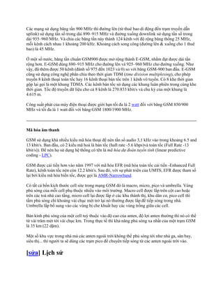 Các mạng sử dụng băng tần 900 MHz thì đường lên (từ thuê bao di động đến trạm truyền dẫn
uplink) sử dụng tần số trong dải 890–915 MHz và đường xuống downlink sử dụng tần số trong
dải 935–960 MHz. Và chia các băng tần này thành 124 kênh với độ rộng băng thông 25 MHz,
mỗi kênh cách nhau 1 khoảng 200 kHz. Khoảng cách song công (đường lên & xuống cho 1 thuê
bao) là 45 MHz.

Ở một số nước, băng tần chuẩn GSM900 được mở rộng thành E-GSM, nhằm đạt được dải tần
rộng hơn. E-GSM dùng 880–915 MHz cho đường lên và 925–960 MHz cho đường xuống. Như
vậy, đã thêm được 50 kênh (đánh số 975 đến 1023 và 0) so với băng GSM-900 ban đầu. E-GSM
cũng sử dụng công nghệ phân chia theo thời gian TDM (time division multiplexing), cho phép
truyền 8 kênh thoại toàn tốc hay 16 kênh thoại bán tốc trên 1 kênh vô tuyến. Có 8 khe thời gian
gộp lại gọi là một khung TDMA. Các kênh bán tốc sử dụng các khung luân phiên trong cùng khe
thời gian. Tốc độ truyền dữ liệu cho cả 8 kênh là 270.833 kbit/s và chu kỳ của một khung là
4.615 m.

Công suất phát của máy điện thoại được giới hạn tối đa là 2 watt đối với băng GSM 850/900
MHz và tối đa là 1 watt đối với băng GSM 1800/1900 MHz.



Mã hóa âm thanh

GSM sử dụng khá nhiều kiểu mã hóa thoại để nén tần số audio 3,1 kHz vào trong khoảng 6.5 and
13 kbit/s. Ban đầu, có 2 kiểu mã hoá là bán tốc (haft rate -5.6 kbps)và toàn tốc (Full Rate -13
kbit/s)). Để nén họ sử dụng hệ thống có tên là mã hóa dự đoán tuyến tính (linear predictive
coding - LPC).

GSM được cải tiến hơn vào năm 1997 với mã hóa EFR (mã hóa toàn tốc cải tiến -Enhanced Full
Rate), kênh toàn tốc nén còn 12.2 kbit/s. Sau đó, với sự phát triển của UMTS, EFR được tham số
lại bởi kiểu mã hóa biến tốc, được gọi là AMR-Narrowband.

Có tất cả bốn kích thước cell site trong mạng GSM đó là macro, micro, pico và umbrella. Vùng
phủ sóng của mỗi cell phụ thuộc nhiều vào môi trường. Macro cell được lắp trên cột cao hoặc
trên các toà nhà cao tầng, micro cell lại được lắp ở các khu thành thị, khu dân cư, pico cell thì
tầm phủ sóng chỉ khoảng vài chục mét trở lại nó thường được lắp để tiếp sóng trong nhà.
Umbrella lắp bổ sung vào các vùng bị che khuất hay các vùng trống giữa các cell.

Bán kính phủ sóng của một cell tuỳ thuộc vào độ cao của anten, độ lợi anten thường thì nó có thể
từ vài trăm mét tới vài chục km. Trong thực tế thì khả năng phủ sóng xa nhất của một trạm GSM
là 35 km (22 dặm).

Một số khu vực trong nhà mà các anten ngoài trời không thề phủ sóng tới như nhà ga, sân bay,
siêu thị... thì người ta sẽ dùng các trạm pico để chuyển tiếp sóng từ các anten ngoài trời vào.

[sửa] Lịch sử
 