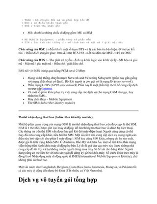 + TRAU : bộ chuyển đổi mã và phối hợp tốc độ
  + BSC : bộ điều khiển trạm gốc
  + BTS : trạm thu phát gốc

       MS: chính là những chiếc di động gồm: ME và SIM

  + ME Mobile Equipment : phần cứng và phần mềm
  + SIM : lưu trữ các thông tin về thuê bao và mật mã / giải mật mã.

Chức năng của BSC : - điều khiển một số trạm BTS xử lý các bản tin báo hiệu - Khởi tạo kết
nối. - Điều khiển chuyển giao: Intra & Inter BTS HO - Kết nối đến các MSC, BTS và OMC

Chức năng của BTS : - Thu phát vô tuyến - Ánh xạ kênh logic vào kênh vật lý - Mã hóa và giải
mã - Mật mã / giải mật mã - Điều chế / giải điều chế.

BSS nối với NSS thông qua luồng PCM cơ sở 2 Mbps

       Mạng và hệ thống chuyển mạch Network and Switching Subsystem (phần này gần giống
       với mạng điện thoại cố định). Đôi khi người ta còn gọi nó là mạng lõi (core network).
       Phần mạng GPRS (GPRS care network) Phần này là một phần lắp thêm để cung cấp dịch
       vụ truy cập Internet.
       Và một số phần khác phục vụ việc cung cấp các dịch vụ cho mạng GSM như gọi, hay
       nhắn tin SMS...
       Máy điện thoại - Mobile Equipment
       Thẻ SIM (Subscriber identity module)



Modul nhận dạng thuê bao (Subscriber identity module)

Một bộ phận quan trọng của mạng GSM là modul nhận dạng thuê bao, còn được gọi là thẻ SIM.
SIM là 1 thẻ nhỏ, được gắn vào máy di động, để lưu thông tin thuê bao và danh bạ điện thoại.
Các thông tin trên thẻ SIM vẫn được lưu giữ khi đổi máy điện thoại. Người dùng cũng có thể
thay đổi nhà cung cấp khác, nếu đổi thẻ SIM. Một số rất ít nhà cung cấp dịch vụ mạng ngăn cản
điều này bởi việc chỉ cho phép 1 máy dùng 1 SIM hay dùng SIM khác, nhưng do họ sản xuất,
được gọi là tình trạng Khóa SIM. Ở Australia, Bắc Mỹ và Châu Âu, một số nhà khai thác mạng
viễn thông tiến hành khóa máy di động họ bán. Lý do là giá của các máy này được những nhà
cung cấp đó tài trợ, và họ không muốn người dùng mua máy đó để xài cho hãng khác. Người
dùng cũng có thể liên hệ với nhà sản xuất để đăng ký gỡ bỏ khóa máy. Số được khóa theo máy di
động là số Nhận dạng máy di động quốc tế IMEI (International Mobile Equipment Identity), chứ
không phải số thuê bao.

Một vài nước như Bangladesh, Belgium, Costa Rica, India, Indonesia, Malaysia, và Pakistan tất
cả các máy di động đều được bỏ khóa (Tất nhiên, cả Việt Nam nữa).


Dịch vụ vô tuyến gói tổng hợp
 
