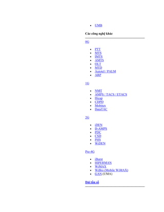 UMB

Các công nghệ khác

0G

         PTT
         MTS
         IMTS
         AMTS
         OLT
         MTD
         Autotel / PALM
         ARP

1G

         NMT
         AMPS / TACS / ETACS
         Hicap
         CDPD
         Mobitex
         DataTAC

2G

         iDEN
         D-AMPS
         PDC
         CSD
         PHS
         WiDEN

Pre-4G

         iBurst
         HIPERMAN
         WiMAX
         WiBro (Mobile WiMAX)
         GAN (UMA)

Dải tần số
 