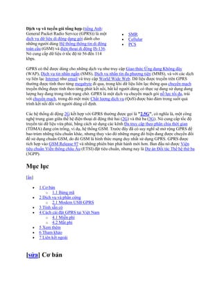 Dịch vụ vô tuyến gói tổng hợp (tiếng Anh:
General Packet Radio Service (GPRS)) là một              SMR
dịch vụ dữ liệu di động dạng gói dành cho                Cellular
những người dùng Hệ thống thông tin di động              PCS
toàn cầu (GSM) và điện thoại di động IS-136.
Nó cung cấp dữ liệu ở tốc độ từ 56 đến 114
kbps.

GPRS có thể được dùng cho những dịch vụ như truy cập Giao thức Ứng dụng Không dây
(WAP), Dịch vụ tin nhắn ngắn (SMS), Dịch vụ nhắn tin đa phương tiện (MMS), và với các dịch
vụ liên lạc Internet như email và truy cập World Wide Web. Dữ liệu được truyền trên GPRS
thường được tính theo từng megabyte đi qua, trong khi dữ liệu liên lạc thông qua chuyển mạch
truyền thống được tính theo từng phút kết nối, bất kể người dùng có thực sự đang sử dụng dung
lượng hay đang trong tình trạng chờ. GPRS là một dịch vụ chuyển mạch gói nỗ lực tối đa, trái
với chuyển mạch, trong đó một mức Chất lượng dịch vụ (QoS) được bảo đảm trong suốt quá
trình kết nối đối với người dùng cố định.

Các hệ thống di động 2G kết hợp với GPRS thường được gọi là "2.5G", có nghĩa là, một công
nghệ trung gian giữa thế hệ điện thoại di động thứ hai (2G) và thứ ba (3G). Nó cung cấp tốc độ
truyền tải dữ liệu vừa phải, bằng cách sử dụng các kênh Đa truy cập theo phân chia thời gian
(TDMA) đang còn trống, ví dụ, hệ thống GSM. Trước đây đã có suy nghĩ sẽ mở rộng GPRS để
bao trùm những tiêu chuẩn khác, nhưng thay vào đó những mạng đó hiện đang được chuyển đổi
để sử dụng chuẩn GSM, do đó GSM là hình thức mạng duy nhất sử dụng GPRS. GPRS được
tích hợp vào GSM Release 97 và những phiên bản phát hành mới hơn. Ban đầu nó được Viện
tiêu chuẩn Viễn thông châu Âu (ETSI) đặt tiêu chuẩn, nhưng nay là Dự án Đối tác Thế hệ thứ ba
(3GPP).


Mục lục
[ẩn]

       1 Cơ bản
           o 1.1 Bảng mã
       2 Dịch vụ và phần cứng
           o 2.1 Modem USB GPRS
       3 Tính sẵn có
       4 Cách cài đặt GPRS tại Việt Nam
           o 4.1 Miễn phí
           o 4.2 Mất phí
       5 Xem thêm
       6 Tham khảo
       7 Liên kết ngoài



[sửa] Cơ bản
 