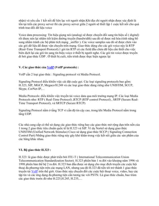 nhận) và yêu cầu 1 kết nối để liên lạc với người nhận.Khi địa chỉ người nhận được xác định là
tồn tại trên các proxy server thì các proxy server giữa 2 người sẽ thiết lập 1 cuộc kết nối cho quá
trình trao đổi dữ liệu voice

Voice data processing: Tín hiệu giọng nói (analog) sẽ được chuyển đổi sang tín hiệu số ( digital)
rồi được nén lại nhằm tiết kiệm đường truyền (bandwidth) sau đó sẽ được mã hóa (tính năng bổ
sung nhằm tránh các bộ phân tích mạng _sniffer ). Các voice samples sau đó sẽ được chèn vào
các gói dữ liệu để được vận chuyển trên mạng. Giao thức dùng cho các gói voice này là RTP
(Real-Time Transport Protocol).1 gói tin RTP có các field đầu chứa dữ liệu cần thiết cho việc
biên dịch lại các gói tin sang tín hiệu voice ở thiết bị người nghe. Các gói tin voice được truyền
đi bởi giao thức UDP . Ở thiết bị cuối, tiến trình được thực hiện ngược lại


V. Các giao thức của VoIP (VoIP protocols) :

VoIP cần 2 loại giao thức : Signaling protocol và Media Protocol.

Signaling Protocol điều khiển việc cài đặt cuộc gọi. Các loại signaling protocols bao gồm:
H.323, SIP, MGCP, Megaco/H.248 và các loại giao thức dùng riêng như UNISTIM, SCCP,
Skype, CorNet-IP,…

Media Protocols: điều khiển việc truyền tải voice data qua môi trường mạng IP. Các loại Media
Protocols như: RTP ( Real-Time Protocol) ,RTCP (RTP control Protocol) , SRTP (Secure Real-
Time Transport Protocol), và SRTCP (Secure RTCP)

Signaling Protocol nằm ở tầng TCP vì cần độ tin cậy cao, trong khi Media Protocol nằm trong
tầng UDP.


Các nhà cung cấp có thể sử dụng các giao thức riêng hay các giao thức mở rộng dựa trên nền của
1 trong 2 giao thức tiêu chuẩn quốc tế là H.323 và SIP. Ví dụ Nortel sử dụng giao thức
UNISTIM (Unified Network Stimulus) Cisco sử dụng giao thức SCCP ( Signaling Connection
Control Part) Những giao thức riêng này gây khó khăn trong việc kết nối giữa các sản phẩm của
các hãng khác nhau.


VI. Bộ giao thức H.323 :

H.323: là giao thức được phát triển bởi ITU-T ( International Telecommunication Union
Telecommunication Standardization Sector). H.323 phiên bản 1 ra đời vào khoảng năm 1996 và
1998 phiên bản thế hệ 2 ra đời. H.323 ban đầu được sử dụng cho mục đích truyền các cuộc hội
thoại đa phương tiện trên các mạng LAN, nhưng sau đó H.323 đã tiến tới trở thành 1 giao thức
truyền tải VoIP trên thế giới. Giao thức này chuyển đổi các cuộc hội thoại voice, video, hay các
tập tin và các ứng dụng đa phương tiện cần tương tác với PSTN. Là giao thức chuẩn, bao trùm
các giao thức trước đó như H.225,H.245, H.235,…
 