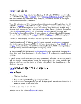 [sửa] Tính sẵn có
Ở nhiều khu vực, như Pháp, nhà điều hành điện thoại đã tính cước HPRS khá rẻ (so với truyền
dữ liệu GSM trước đây, CSD và HSCSD). Một vài nhà cung cấp điện thoại di dộng đề nghị một
mức giá cố định khi truy cập Internet, trong khi một số khác tính tiền dựa theo dữ liệu truyền
nhận, thường tính tròn theo 100 kilobyte.

Trong thời hoàng kim của GPRS ở những nước phát triển, khoảng năm 2005, giá chuẩn thay đổi
từ €0,24 mỗi megabyte đến hơn €20 mỗi megabyte. Ở những nước đang phát triển, giá cả chênh
lệch nhiều, và thay đổi thường xuyên. Một số nhà cung cấp mạng cho truy cập miễn phí trong
khi họ đã quyết định mức giá, như Togocel.tg ở Togo, Tây Phi, một số khá tính giá quá cao, như
Tigo của Ghana tới một dollar Mỹ một megabyte hay Indonesia là $3 một megabyte. Mero
Mobile của Nepal tính tiền người dùng tới lượng trần, sau đó miễn phí. Vào năm 2008, truy cập
dữ liệu ở Canada vẫn khá mắc. Ví dụ, Fido tính $0.05 một kilobyte, hoặc $50 một megabyte.[1]

Thẻ SIM trả trước cho phép khác du lịch mua truy cập Internet trong thời hạn ngắn.

Tốc độ tối đa của kết nối GPRS trong năm 2003 tương đương với kết nối modem trong mạng
điện thoại tương tự có dây, khoảng 32 đến 40 kbit/s, tùy vào điện thoại sử dụng. Độ trễ là rất cao;
một ping đi vòng mất khoảng 600 đến 700 ms và thường đạt đến 1s. GPRS nói chung có độ ưu
tiên thấp hơn thoại, và do đó chất lượng kết nối cũng thay đổi lớn.

Để thiết lập một kết nối GPRS cho một modem không dây, người dùng phải xác định một APN,
có thể là tên người dùng và mật khẩu, và rất hiếm, địa chỉ IP, tất cả đều do nhà cung cấp dịch vụ
cung cấp.

Các thiết bị được cải tiến ngầm/RTT (như thông qua tính năng chế độ UL TBF mở rộng) hiện đã
xuất hiện rộng rãi. Tương tự, sự nâng cấp các tính năng mạng đã có một vài nhà cung cấp. Với
những sự cải tiến này thời gian đi vòng có thể giảm xuống, dẫn đến tăng đáng kể tốc độ truyền
dẫn ở mức ứng dụng.

[sửa] Cách cài đặt GPRS tại Việt Nam
[sửa] Miễn phí

       Thuê bao Mobifone:

   1. Soạn tin "DK" gửi 994 để đăng ký với mạng mobifone.
   2. Soạn tin "GPRS TênmáyĐờimáy" gửi 994. Mạng sẽ gửi về 2 tin nhắn, tin đầu tiên cho số
      PIN 1234, tin sau gửi cấu hình cài đặt.

Ấn SAVE (hoặc LƯU) để lưu cấu hình.

Nội dung bản tin nằm giữa hai dấu ngoặc kép ở trên.
 
