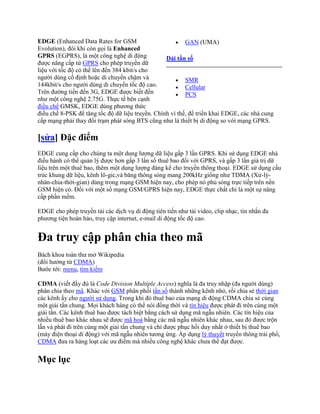 EDGE (Enhanced Data Rates for GSM                         GAN (UMA)
Evolution), đôi khi còn gọi là Enhanced
GPRS (EGPRS), là một công nghệ di động            Dải tần số
được nâng cấp từ GPRS cho phép truyền dữ
liệu với tốc độ có thể lên đến 384 kbit/s cho
người dùng cố định hoặc di chuyển chậm và                 SMR
144kbit/s cho người dùng di chuyển tốc độ cao.            Cellular
Trên đường tiến đến 3G, EDGE được biết đến                PCS
như một công nghệ 2.75G. Thực tế bên cạnh
điều chế GMSK, EDGE dùng phương thức
điều chế 8-PSK để tăng tốc độ dữ liệu truyền. Chính vì thế, để triển khai EDGE, các nhà cung
cấp mạng phải thay đổi trạm phát sóng BTS cũng như là thiết bị di động so với mạng GPRS.

[sửa] Đặc điểm
EDGE cung cấp cho chúng ta một dung lượng dữ liệu gấp 3 lần GPRS. Khi sử dụng EDGE nhà
điều hành có thể quản lý được hơn gấp 3 lần số thuê bao đối với GPRS, và gấp 3 lần giá trị dữ
liệu trên một thuê bao, thêm một dung lượng đáng kể cho truyền thông thoại. EDGE sử dụng cấu
trúc khung dữ liệu, kênh lô-gic,và băng thông sóng mang 200kHz giống như TDMA (Xử-lý-
nhân-chia-thời-gian) dùng trong mạng GSM hiện nay, cho phép nó phủ sóng trực tiếp trên nền
GSM hiện có. Đối với một số mạng GSM/GPRS hiện nay, EDGE thực chất chỉ là một sự nâng
cấp phần mềm.

EDGE cho phép truyền tải các dịch vụ di động tiên tiến như tải video, clip nhạc, tin nhắn đa
phương tiện hoàn hảo, truy cập internet, e-mail di động tốc độ cao.


Đa truy cập phân chia theo mã
Bách khoa toàn thư mở Wikipedia
(đổi hướng từ CDMA)
Bước tới: menu, tìm kiếm

CDMA (viết đầy đủ là Code Division Multiple Access) nghĩa là đa truy nhập (đa người dùng)
phân chia theo mã. Khác với GSM phân phối tần số thành những kênh nhỏ, rồi chia sẻ thời gian
các kênh ấy cho người sử dụng. Trong khi đó thuê bao của mạng di động CDMA chia sẻ cùng
một giải tần chung. Mọi khách hàng có thể nói đồng thời và tín hiệu được phát đi trên cùng một
giải tần. Các kênh thuê bao được tách biệt bằng cách sử dụng mã ngẫu nhiên. Các tín hiệu của
nhiều thuê bao khác nhau sẽ được mã hoá bằng các mã ngẫu nhiên khác nhau, sau đó được trộn
lẫn và phát đi trên cùng một giải tần chung và chỉ được phục hồi duy nhất ở thiết bị thuê bao
(máy điện thoại di động) với mã ngẫu nhiên tương ứng. Áp dụng lý thuyết truyền thông trải phổ,
CDMA đưa ra hàng loạt các ưu điểm mà nhiều công nghệ khác chưa thể đạt được.

Mục lục
 