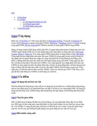[ẩn]

       1 Ứng dụng
       2 Ưu điểm
           o 2.1 Sử dụng bộ mã hóa ưu việt
           o 2.2 Chuyển giao mềm
           o 2.3 Điều khiển công suất
       3 Liên kết ngoài



[sửa] Ứng dụng
Hiện nay ở Việt Nam có 7 nhà cung cấp dịch vụ điện thoại di động. Trong đó, S-Telecom (S-
Fone), EVN Telecom sử dụng công nghệ CDMA, Mobifone, Vinaphone, GTel và Vietel sử dụng
công nghệ GSM, Hà Nội Telecom(HT Mobile) chuyển từ công nghệ CDMA sang eGSM.

Mạng sử dụng chuẩn GSM đang chiếm gần 50% số người dùng điện thoại di động trên toàn cầu.
TDMA ngoài chuẩn GSM còn có một chuẩn khác nữa, hiện được sử dụng chủ yếu ở Mỹ Latin,
Canada, Đông Á, Đông Âu. Còn công nghệ CDMA đang được sử dụng nhiều ở Mỹ, Hàn Quốc...
Công nghệ đa truy nhập phân chia theo thời gian TDMA là công nghệ truyền sóng kỹ thuật số,
cho phép một số người dùng truy nhập vào cùng một kênh tần số mà không bị kẹt bằng cách
định vị những rãnh thời gian duy nhất cho mỗi người dùng trong mỗi kênh. Công nghệ này đòi
hỏi vốn đầu tư ban đầu ít tốn kém hơn CDMA. Còn công nghệ đa truy nhập phân chia theo mã
CDMA là công nghệ trải phổ cho phép nhiều tần số được sử dụng đồng thời; mã hóa từng gói tín
hiệu số bằng một mã khóa duy nhất và gửi đi. Bộ nhận CDMA chỉ biết nhận và giải mã. Công
nghệ này có tính bảo mật tín hiệu cao hơn TDMA. Theo các chuyên gia CNTT Việt Nam, xét ở
góc độ bảo mật thông tin, CDMA có tính năng ưu việt hơn.

[sửa] Ưu điểm
[sửa] Sử dụng bộ mã hóa ưu việt

Nhờ hệ thống kích hoạt thoại, hiệu suất tái sử dụng tần số trải phổ cao và điều khiển năng lượng,
nên nó cho phép quản lý số lượng thuê bao cao gấp 5-20 lần so với công nghệ GSM. Áp dụng kỹ
thuật mã hóa thoại mới, CDMA nâng chất lượng thoại lên gần bằng với hệ thống điện thoại hữu
tuyến.

[sửa] Chuyển giao mềm

Đối với điện thoại di động, để đảm bảo tính di động, các trạm phát phải được đặt rải rác khắp
nơi. Mỗi trạm sẽ phủ sóng một vùng nhất định và chịu trách nhiệm với các thuê bao trong vùng
đó. Với CDMA, ở vùng chuyển giao, thuê bao có thể liên lạc với 2 hoặc 3 trạm thu phát cùng
một lúc, do đó cuộc gọi không bị ngắt quãng, làm giảm đáng kể xác suất rớt cuộc gọi.

[sửa] Điều khiển công suất
 