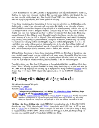 Một ưu điểm khác nữa của CDMA là nhờ sử dụng các thuật toán điều khiển nhanh và chính xác,
thuê bao chỉ phát ở mức công suất vừa đủ để đảm bảo chất lượng tín hiệu, giúp tăng tuổi thọ của
pin, thời gian chờ và đàm thoại. Máy điện thoại di động CDMA cũng có thể sử dụng pin nhỏ
hơn, nên trọng lượng máy nhẹ, kích thước gọn và dễ sử dụng.

Trong thông tin di động, thuê bao di động di chuyển khắp nơi với nhiều tốc độ khác nhau, vì thế
tín hiệu phát ra có thể bị sụt giảm một cách ngẫu nhiên. Để bù cho sự sụt giảm này, hệ thống
phải điều khiển cho thuê bao tăng mức công suất phát. Các hệ thống analog và GSM hiện nay có
khả năng điều khiển chậm và đơn giản, thuê bao không thể thay đổi mức công suất đủ nhanh, do
đó phải luôn luôn phát ở công suất cao hơn vài dB so với mức cần thiết. Tuy nhiên, để sử dụng
mạng điện thoại di động CDMA, người dùng phải trang bị thiết bị đầu cuối phù hợp với công
nghệ của mạng. Chi phí cho thiết bị đầu cuối CDMA hiện nay khoảng 200-1.000 USD tùy công
năng của máy, trong tương lai giá sẽ thấp hơn. Trong vấn đề bảo mật, CDMA cung cấp chế độ
bảo mật cao nhờ sử dụng tín hiệu trải băng phổ rộng. Các tín hiệu băng rộng khó bị rò ra vì nó
xuất hiện ở mức nhiễu, những người có ý định nghe trộm sẽ chỉ nghe được những tín hiệu vô
nghĩa. Ngoài ra, với tốc độ truyền nhanh hơn các công nghệ hiện có, nhà cung cấp dịch vụ có thể
triển khai nhiều tùy chọn dịch vụ như thoại, thoại và dữ liệu, fax, Internet...

Không chỉ ứng dụng trong hệ thống thông tin di động, CDMA còn thích hợp sử dụng trong việc
cung cấp dịch vụ điện thoại vô tuyến cố định với chất lượng ngang bằng với hệ thống hữu tuyến,
nhờ áp dụng kỹ thuật mã hóa mới. Đặc biệt các hệ thống này có thể triển khai và mở rộng nhanh
và chi phí hiện thấp hơn hầu hết các mạng hữu tuyến khác, vì đòi hỏi ít trạm thu phát.

Tuy nhiên, những máy điện thoại di động đang sử dụng chuẩn GSM hiện nay không thể sử dụng
chuẩn CDMA. Nếu tiếp tục phát triển GSM, hệ thống thông tin di động này sẽ phải phát triển lên
WCDMA mới đáp ứng được nhu cầu truy cập di động các loại thông tin từ mạng Internet với tốc
độ cao, thay vì với tốc độ 9.600 bit/giây như hiện nay, và so với tốc độ 144.000 bit/giây của
CDMA


Hệ thống viễn thông di động toàn cầu
Bách khoa toàn thư mở Wikipedia
(đổi hướng từ UMTS)
Bước tới: menu, tìm kiếm
        Thông tin trong bài (hay đoạn) này không thể kiểm chứng được do không được
        chú giải từ bất kỳ nguồn tham khảo nào.
        Xin bạn hãy cải thiện bài viết này bằng cách bổ sung chú thích tới các nguồn uy tín. Nếu bài được dịch từ
        Wikipedia ngôn ngữ khác thì hãy chuyển nguồn tham khảo từ phiên bản đó cho bài này. Nếu không,
        những câu hay đoạn văn không có chú giải nguồn gốc có thể bị thay thế hoặc xóa đi bất cứ lúc nào.

Hệ thống viễn thông di động toàn cầu (UMTS) là 1 trong các công nghệ di động 3G. UMTS
dựa trên nền tảng CDMA băng rộng (WCDMA), được chuẩn hóa bởi Tổ chức các đối tác phát
triển 3G (3GPP), và là lời đáp của Châu Âu cho yêu cầu phát triển 3G đối với hệ thống di động
tổ ong của tổ chức ITU IMT2000. UMTS đôi khi còn được gọi là 3GSM, để chỉ sự kết hợp về
bản chất công nghệ 3G của UMTS và chuẩn GSM truyền thống.
 