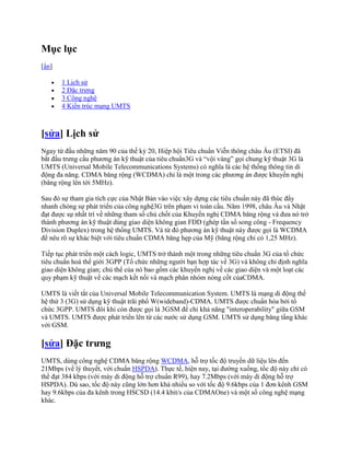 Mục lục
[ẩn]

       1 Lịch sử
       2 Đặc trưng
       3 Công nghệ
       4 Kiến trúc mạng UMTS



[sửa] Lịch sử
Ngay từ đầu những năm 90 của thế kỷ 20, Hiệp hội Tiêu chuẩn Viễn thông châu Âu (ETSI) đã
bắt đầu trưng cầu phương án kỹ thuật của tiêu chuẩn3G và “vội vàng” gọi chung kỹ thuật 3G là
UMTS (Universal Mobile Telecommunications Systems) có nghĩa là các hệ thống thông tin di
động đa năng. CDMA băng rộng (WCDMA) chỉ là một trong các phương án được khuyến nghị
(băng rộng lên tới 5MHz).

Sau đó sự tham gia tích cực của Nhật Bản vào việc xây dựng các tiêu chuẩn này đã thúc đẩy
nhanh chóng sự phát triển của công nghệ3G trên phạm vi toàn cầu. Năm 1998, châu Âu và Nhật
đạt được sự nhất trí về những tham số chủ chốt của Khuyến nghị CDMA băng rộng và đưa nó trở
thành phương án kỹ thuật dùng giao diện không gian FDD (ghép tần số song công - Frequency
Division Duplex) trong hệ thống UMTS. Và từ đó phương án kỹ thuật này được gọi là WCDMA
để nêu rõ sự khác biệt với tiêu chuẩn CDMA băng hẹp của Mỹ (băng rộng chỉ có 1,25 MHz).

Tiếp tục phát triển một cách logic, UMTS trở thành một trong những tiêu chuẩn 3G của tổ chức
tiêu chuẩn hoá thế giới 3GPP (Tổ chức những người bạn hợp tác về 3G) và không chỉ định nghĩa
giao diện không gian; chủ thể của nó bao gồm các khuyến nghị về các giao diện và một loạt các
quy phạm kỹ thuật về các mạch kết nối và mạch phân nhóm nòng cốt củaCDMA.

UMTS là viết tắt của Universal Mobile Telecommunication System. UMTS là mạng di động thế
hệ thứ 3 (3G) sử dụng kỹ thuật trãi phổ W(wideband)-CDMA. UMTS được chuẩn hóa bởi tổ
chức 3GPP. UMTS đôi khi còn được gọi là 3GSM để chỉ khả năng "interoperability" giữa GSM
và UMTS. UMTS được phát triển lên từ các nước sử dụng GSM. UMTS sử dụng băng tầng khác
với GSM.

[sửa] Đặc trưng
UMTS, dùng công nghệ CDMA băng rộng WCDMA, hỗ trợ tốc độ truyền dữ liệu lên đến
21Mbps (về lý thuyết, với chuẩn HSPDA). Thực tế, hiện nay, tại đường xuống, tốc độ này chỉ có
thể đạt 384 kbps (với máy di động hỗ trợ chuẩn R99), hay 7.2Mbps (với máy di động hỗ trợ
HSPDA). Dù sao, tốc độ này cũng lớn hơn khá nhiều so với tốc độ 9.6kbps của 1 đơn kênh GSM
hay 9.6kbps của đa kênh trong HSCSD (14.4 kbit/s của CDMAOne) và một số công nghệ mạng
khác.
 