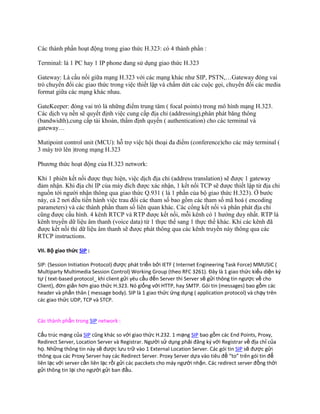 Các thành phần hoạt động trong giao thức H.323: có 4 thành phần :

Terminal: là 1 PC hay 1 IP phone đang sử dụng giao thức H.323

Gateway: Là cầu nối giữa mạng H.323 với các mạng khác như SIP, PSTN,…Gateway đóng vai
trò chuyển đổi các giao thức trong việc thiết lập và chấm dứt các cuộc gọi, chuyển đổi các media
format giữa các mạng khác nhau.

GateKeeper: đóng vai trò là những điểm trung tâm ( focal points) trong mô hình mạng H.323.
Các dịch vụ nền sẽ quyết định việc cung cấp địa chỉ (addressing),phân phát băng thông
(bandwidth),cung cấp tài khoản, thẩm định quyền ( authentication) cho các terminal và
gateway…

Mutipoint control unit (MCU): hỗ trợ việc hội thoại đa điểm (conference)cho các máy terminal (
3 máy trở lên )trong mạng H.323

Phương thức hoạt động của H.323 network:

Khi 1 phiên kết nối được thực hiện, việc dịch địa chỉ (address translation) sẽ được 1 gateway
đảm nhận. Khi địa chỉ IP của máy đích được xác nhận, 1 kết nối TCP sẽ được thiết lập từ địa chỉ
nguồn tới người nhận thông qua giao thức Q.931 ( là 1 phần của bộ giao thức H.323). Ở bước
này, cả 2 nơi đều tiến hành việc trau đổi các tham số bao gồm các tham số mã hoá ( encoding
parameters) và các thành phần tham số liên quan khác. Các cổng kết nối và phân phát địa chỉ
cũng được cấu hình. 4 kênh RTCP và RTP được kết nối, mỗi kênh có 1 hướng duy nhất. RTP là
kênh truyền dữ liệu âm thanh (voice data) từ 1 thực thể sang 1 thực thể khác. Khi các kênh đã
được kết nối thì dữ liệu âm thanh sẽ được phát thông qua các kênh truyền này thông qua các
RTCP instructions.

VII. Bộ giao thức SIP :

SIP: (Session Initiation Protocol) được phát triển bởi IETF ( Internet Engineering Task Force) MMUSIC (
Multiparty Multimedia Session Control) Working Group (theo RFC 3261). Đây là 1 giao thức kiểu diện ký
tự ( text-based protocol_ khi client gửi yêu cầu đến Server thì Server sẽ gửi thông tin ngược về cho
Client), đơn giản hơn giao thức H.323. Nó giống với HTTP, hay SMTP. Gói tin (messages) bao gồm các
header và phần thân ( message body). SIP là 1 giao thức ứng dụng ( application protocol) và chạy trên
các giao thức UDP, TCP và STCP.


Các thành phần trong SIP network :

Cấu trúc mạng của SIP cũng khác so với giao thức H.232. 1 mạng SIP bao gồm các End Points, Proxy,
Redirect Server, Location Server và Registrar. Người sử dụng phải đăng k{ với Registrar về địa chỉ của
họ. Những thông tin này sẽ được lưu trữ vào 1 External Location Server. Các gói tin SIP sẽ được gửi
thông qua các Proxy Server hay các Redirect Server. Proxy Server dựa vào tiêu đề “to” trên gói tin để
liên lạc với server cần liên lạc rồi gửi các pacckets cho máy người nhận. Các redirect server đồng thời
gửi thông tin lại cho người gửi ban đầu.
 