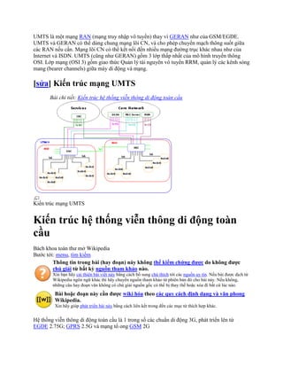 UMTS là một mạng RAN (mạng truy nhập vô tuyến) thay vì GERAN như của GSM/EGDE.
UMTS và GERAN có thể dùng chung mạng lõi CN, và cho phép chuyển mạch thông suốt giữa
các RAN nếu cần. Mạng lõi CN có thể kết nối đến nhiều mạng đường trục khác nhau như của
Internet và ISDN. UMTS (cũng như GERAN) gồm 3 lớp thấp nhất của mô hình truyền thông
OSI. Lớp mạng (OSI 3) gồm giao thức Quản lý tài nguyên vô tuyến RRM, quản lý các kênh sóng
mang (bearer channels) giữa máy di động và mạng.

[sửa] Kiến trúc mạng UMTS
       Bài chi tiết: Kiến trúc hệ thống viễn thông di động toàn cầu




Kiến trúc mạng UMTS


Kiến trúc hệ thống viễn thông di động toàn
cầu
Bách khoa toàn thư mở Wikipedia
Bước tới: menu, tìm kiếm
        Thông tin trong bài (hay đoạn) này không thể kiểm chứng được do không được
        chú giải từ bất kỳ nguồn tham khảo nào.
        Xin bạn hãy cải thiện bài viết này bằng cách bổ sung chú thích tới các nguồn uy tín. Nếu bài được dịch từ
        Wikipedia ngôn ngữ khác thì hãy chuyển nguồn tham khảo từ phiên bản đó cho bài này. Nếu không,
        những câu hay đoạn văn không có chú giải nguồn gốc có thể bị thay thế hoặc xóa đi bất cứ lúc nào.
         Bài hoặc đoạn này cần được wiki hóa theo các quy cách định dạng và văn phong
         Wikipedia.
         Xin hãy giúp phát triển bài này bằng cách liên kết trong đến các mục từ thích hợp khác.


Hệ thống viễn thông di động toàn cầu là 1 trong số các chuẩn di động 3G, phát triển lên từ
EGDE 2.75G; GPRS 2.5G và mạng tổ ong GSM 2G
 