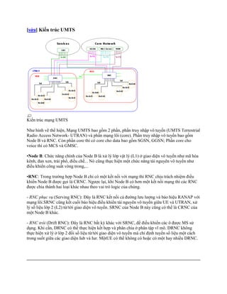 [sửa] Kiến trúc UMTS




Kiến trúc mạng UMTS

Như hình vẽ thể hiện, Mạng UMTS bao gồm 2 phần, phần truy nhập vô tuyến (UMTS Terrestrial
Radio Access Network- UTRAN) và phần mạng lõi (core). Phần truy nhập vô tuyến bao gồm
Node B và RNC. Còn phần core thì có core cho data bao gồm SGSN, GGSN; Phần core cho
voice thì có MCS và GMSC.

•Node B: Chức năng chính của Node B là xử lý lớp vật lý (L1) ở giao diện vô tuyến như mã hóa
kênh, đan xen, trải phổ, điều chế... Nó cũng thực hiện một chức năng tài nguyên vô tuyến như
điều khiển công suất vòng trong,...

•RNC: Trong trường hợp Node B chỉ có một kết nối với mạng thì RNC chịu trách nhiệm điều
khiển Node B được gọi là CRNC. Ngược lại, khi Node B có hơn một kết nối mạng thì các RNC
được chia thành hai loại khác nhau theo vai trò logic của chúng.

- RNC phục vụ (Serving RNC): Đây là RNC kết nối cả đường lưu lượng và báo hiệu RANAP với
mạng lõi.SRNC cũng kết cuối báo hiệu điều khiển tài nguyên vô tuyến giữa UE và UTRAN, xử
lý số liệu lớp 2 (L2) từ/tới giao diện vô tuyến. SRNC của Node B này cũng có thể là CRNC của
một Node B khác.

- RNC trôi (Drift RNC): Đây là RNC bất kỳ khác với SRNC, để điều khiển các ô được MS sử
dụng. Khi cần, DRNC có thể thực hiện kết hợp và phân chia ở phân tập vĩ mô. DRNC không
thực hiện xử lý ở lớp 2 đối số liệu từ/tới giao diện vô tuyến mà chỉ định tuyến số liệu một cách
trong suốt giữa các giao diện Iub và Iur. MộtUE có thể không có hoặc có một hay nhiều DRNC.
 
