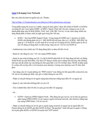 [sửa] Lõi mạng Core Network

Bác nào chèn hộ hình từ nguồn này cái. Thanks.

Tập tin:Http://i119.photobucket.com/albums/o140/nvqthinh/umts arch.png

Trong phần mạng lõi (core) có 2 phần, mạng lõi data (gồm 2 thực thể chính là SGSN và GGSN)
và mạng lõi cho voice (gồm GMSC và MSC). Ngoài 4 thực thể vừa nêu, chúng ta còn có các
thành phần khác như là HLR (HSS), VLR, AuC, EiR, BG. Vài trò, và các chức năng chính của
từng thành phần sẽ được miêu tả ngắn gọn trong bài viết này.

           SGSN = Serving GPRS Support Node. Trong mạng lõi GPRS của 1 operator có nhiều
           SGSN chứ không phải chỉ có 1. Mỗi SGSN kết nối trực tiếp với 1 số RNC. Mỗi RNC lại
           quản lý 1 số Node B, và mỗi node-B sẽ có một số UE đang nối kết. SGSN quản lý tất cả
           các UE đang sử dụng dịch vụ data trong vùng của nó. Vài trò của SGSN là

- Authenticate (xác minh) các UE đang dùng dịch vụ data nối kết với nó

- Quản lý việc đăng ký của 1 UE vào mạng GPRS (data)

- Quản lý quá trình di động của UE. Cụ thể là SGSN phải biết là UE hiện đang nối kết với thằng
Node-B nào tại một thời điểm. Tùy theo UE đang ở mode active (đang liên lạc) hay idle (không
liên lạc) mà độ chính xác của thông tin liên quan đến vị trí UE sẽ khác nhau. SGSN sẽ phải quản
lý và theo dõi sự thay đổi vị trí (location area identity/ routing area identity) của UE theo thời
gian.

- Tạo dựng, duy trì và giải phóng các "PDP context" (các thông tin liên quan đến connection của
UE mà nó cho phép/qui định việc gửi và nhận thông tin của UE)

- Nhận và chuyển thông tin từ ngoài mạng data (Internet chẳng hạn) đến UE và ngược lại.

- Quản lý việc tính tiền (billing) đối với các UE

- Tìm và đánh thức idle UE khi có cuộc gọi tìm đến UE (paging)

- etc...

           GGSN= Gateway GPRS Support Node . Như đúng tên gọi của nó, nó là một cái gateway
           giữa mạng GPRS/UMTS và các mạng ở ngoài (external network, như Internet chẳng hạn,
           các mạng GPRS khác). Vài trò của nó

- Nhận và chuyển thông tin từ UE gửi ra ngoài mạng external và ngược lại từ ngoài đến UE.
Packet thông tin từ SGSN gửi đến GGSN sẽ được "decapsulate" trước khi gửi ra ngoài vì thông
tin truyền giữa SGSN và GGSN là truyền trên 'GTP tunnel'.
 