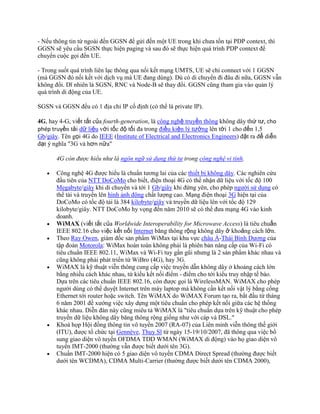 - Nếu thông tin từ ngoài đến GGSN để gửi đến một UE trong khi chưa tồn tại PDP context, thì
GGSN sẽ yêu cầu SGSN thực hiện paging và sau đó sẽ thực hiện quá trình PDP context để
chuyển cuộc gọi đến UE.

- Trong suốt quá trình liên lạc thông qua nối kết mạng UMTS, UE sẽ chỉ connect với 1 GGSN
(mà GGSN đó nối kết với dịch vụ mà UE đang dùng). Dù có di chuyển đi đâu đi nữa, GGSN vẫn
không đổi. Dĩ nhiên là SGSN, RNC và Node-B sẽ thay đổi. GGSN cũng tham gia vào quản lý
quá trình di động của UE.

SGSN và GGSN đều có 1 địa chỉ IP cố định (có thể là private IP).

4G, hay 4-G, viết tắt của fourth-generation, là công nghệ truyền thông không dây thứ tư, cho
phép truyền tải dữ liệu với tốc độ tối đa trong điều kiện lý tưởng lên tới 1 cho đến 1,5
Gb/giây. Tên gọi 4G do IEEE (Institute of Electrical and Electronics Engineers) đặt ra để diễn
đạt ý nghĩa "3G và hơn nữa"

       4G còn được hiểu như là ngôn ngữ sử dụng thứ tư trong công nghệ vi tính.

       Công nghệ 4G được hiểu là chuẩn tương lai của các thiết bị không dây. Các nghiên cứu
       đầu tiên của NTT DoCoMo cho biết, điện thoại 4G có thể nhận dữ liệu với tốc độ 100
       Megabyte/giây khi di chuyển và tới 1 Gb/giây khi đứng yên, cho phép người sử dụng có
       thể tải và truyền lên hình ảnh động chất lượng cao. Mạng điện thoại 3G hiện tại của
       DoCoMo có tốc độ tải là 384 kilobyte/giây và truyền dữ liệu lên với tốc độ 129
       kilobyte/giây. NTT DoCoMo hy vọng đến năm 2010 sẽ có thể đưa mạng 4G vào kinh
       doanh.
       WiMAX (viết tắt của Worldwide Interoperability for Microwave Access) là tiêu chuẩn
       IEEE 802.16 cho việc kết nối Internet băng thông rộng không dây ở khoảng cách lớn.
       Theo Ray Owen, giám đốc sản phẩm WiMax tại khu vực châu Á-Thái Bình Dương của
       tập đoàn Motorola: WiMax hoàn toàn không phải là phiên bản nâng cấp của Wi-Fi có
       tiêu chuẩn IEEE 802.11, WiMax và Wi-Fi tuy gần gũi nhưng là 2 sản phẩm khác nhau và
       cũng không phải phát triển từ WiBro (4G), hay 3G.
       WiMAX là kỹ thuật viễn thông cung cấp việc truyền dẫn không dây ở khoảng cách lớn
       bằng nhiều cách khác nhau, từ kiểu kết nối điểm - điểm cho tới kiểu truy nhập tế bào.
       Dựa trên các tiêu chuẩn IEEE 802.16, còn được gọi là WirelessMAN. WiMAX cho phép
       người dùng có thể duyệt Internet trên máy laptop mà không cần kết nối vật lý bằng cổng
       Ethernet tới router hoặc switch. Tên WiMAX do WiMAX Forum tạo ra, bắt đầu từ tháng
       6 năm 2001 đề xướng việc xây dựng một tiêu chuẩn cho phép kết nối giữa các hệ thống
       khác nhau. Diễn đàn này cũng miêu tả WiMAX là "tiêu chuẩn dựa trên kỹ thuật cho phép
       truyền dữ liệu không dây băng thông rộng giống như với cáp và DSL."
       Khoá họp Hội đồng thông tin vô tuyến 2007 (RA-07) của Liên minh viễn thông thế giới
       (ITU), được tổ chức tại Gennève, Thụy Sĩ từ ngày 15-19/10/2007, đã thông qua việc bổ
       sung giao diện vô tuyến OFDMA TDD WMAN (WiMAX di động) vào họ giao diện vô
       tuyến IMT-2000 (thường vẫn được biết dưới tên 3G).
       Chuẩn IMT-2000 hiện có 5 giao diện vô tuyến CDMA Direct Spread (thường được biết
       dưới tên WCDMA), CDMA Multi-Carrier (thường được biết dưới tên CDMA 2000),
 