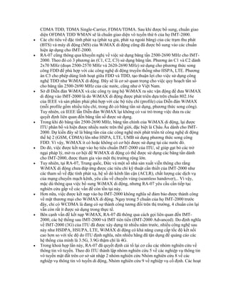 CDMA TDD, TDMA Single-Carrier, FDMA/TDMA. Sau khi được bổ sung, chuẩn giao
diện OFDMA TDD WMAN sẽ là chuẩn giao diện vô tuyến thứ 6 của họ IMT-2000.
Các chỉ tiêu về đặc tính phát xạ (phát xạ giả, phát xạ ngoài băng) của các trạm thu phát
(BTS) và máy di động (MS) của WiMAX di động cũng đã được bổ sung vào các chuẩn
hiện áp dụng cho IMT-2000.
RA-07 cũng thông qua khuyến nghị về việc sử dụng băng tần 2500-2690 MHz cho IMT-
2000. Theo đó có 3 phương án (C1, C2, C3) sử dụng băng tần. Phương án C1 và C2 dành
2x70 MHz (đoạn 2500-2570 MHz và 2620-2690 MHz) sử dụng cho phương thức song
công FDD để phù hợp với các công nghệ di động truyền thống như HSPA, LTE. Phương
án C3 cho phép dùng linh hoạt giữa FDD và TDD, tạo thuận lợi cho việc sử dụng công
nghệ TDD như WiMAX di động. Đây sẽ là cơ sở quan trọng cho việc quy hoạch tần số
cho băng tần 2500-2690 MHz của các nước, cũng như ở Việt Nam.
Sở dĩ Diễn đàn WiMAX và các công ty ủng hộ WiMAX ra sức vận động để đưa WiMAX
di động vào IMT-2000 là do WiMAX di động được phát triển dựa trên chuẩn 802.16e
của IEEE và sản phẩm phải phù hợp với các bộ tiêu chí (profile) của Diễn đàn WiMAX
(mỗi profile gồm nhiều tiêu chí, trong đó có băng tần sử dụng, phương thức song công).
Tuy nhiên, cả IEEE lẫn Diễn đàn WiMAX lại không có vai trò trong việc đưa ra các
quyết định liên quan đến băng tần số được sử dụng.
Trong khi đó băng tần 2500-2690 MHz, băng tần chính của WiMAX di động, lại được
ITU phân bổ và hiện được nhiều nước trên thế giới, đặc biệt là Châu Âu dành cho IMT-
2000. Dự kiến đây sẽ là băng tần của các công nghệ mới phát triển từ công nghệ di động
thế hệ 2 (GSM, CDMA) lên như HSPA, LTE, UMB sử dụng phương thức song công
FDD. Vì vậy, WiMAX ít có hoặc không có cơ hội được sử dụng tại các nước đó.
Do đó, việc được kết nạp vào họ tiêu chuẩn IMT-2000 của ITU, sẽ giúp gạt bỏ các trở
ngại pháp lý, mở ra cơ hội để WiMAX di động có thể được sử dụng các băng tần dành
cho IMT-2000, được tham gia vào một thị trường rộng lớn.
Tuy nhiên, tại RA-07, Trung quốc, Đức và một số nhà sản xuất viễn thông cho rằng
WiMAX di động chưa đáp ứng được các tiêu chí kỹ thuật cần thiết của IMT-2000 như
các tham số về đặc tính phát xạ, hệ số dò kênh lân cận (ACLR), chất lượng các dịch vụ
của mạng chuyển mạch kênh, yêu cầu về chuyển vùng (seamless handover),.. Vì vậy,
mặc dù thông qua việc bổ sung WiMAX di động, nhưng RA-07 yêu cầu cần tiếp tục
nghiên cứu gấp về các vấn đề còn tồn tại này.
Hơn nữa, việc được kết nạp vào họ IMT-2000 không nghĩa sẽ đảm bảo được thành công
về mặt thương mại cho WiMAX di động. Ngay trong 5 chuẩn của họ IMT-2000 trước
đây, chỉ có WCDMA là đang có sự thành công tương đối trên thị trường, 4 chuẩn còn lại
vẫn còn rất ít được sử dụng trong thực tế.
Bên cạnh vấn đề kết nạp WiMAX, RA-07 đã thông qua cách gọi liên quan đến IMT-
2000, các hệ thống sau IMT-2000 và IMT tiên tiến (IMT-2000 Advanced). Do định nghĩa
về IMT-2000 (3G) của ITU đã được xây dựng từ nhiều năm trước, nhiều công nghệ sau
này như HSDPA, HSUPA, LTE, WiMAX di động có khả năng cung cấp tốc độ kết nối
cao hơn so với tốc độ do ITU định nghĩa, nên nhiều hãng đã tận dụng để quảng cáo các
hệ thống của mình là 3.5G, 3.9G thậm chí là 4G.
Trong khoá họp lần này, RA-07 đã quyết định cải tổ lại cơ cấu các nhóm nghiên cứu về
thông tin vô tuyến. Theo đó ITU thành lập nhóm nghiên cứu 5 về các nghiệp vụ thông tin
vô tuyến mặt đất trên cơ sở sát nhập 2 nhóm nghiên cứu Nhóm nghiên cứu 8 về các
nghiệp vụ thông tin vô tuyến di động, Nhóm nghiên cứu 9 về nghiệp vụ cố định. Các hoạt
 