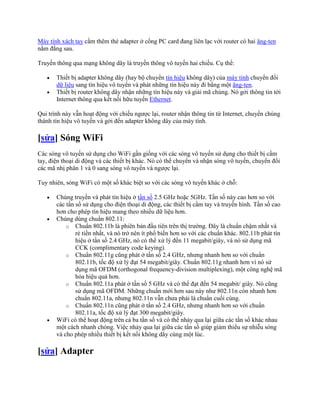 Máy tính xách tay cắm thêm thẻ adapter ở cổng PC card đang liên lạc với router có hai ăng-ten
nằm đằng sau.

Truyền thông qua mạng không dây là truyền thông vô tuyến hai chiều. Cụ thể:

       Thiết bị adapter không dây (hay bộ chuyển tín hiệu không dây) của máy tính chuyển đổi
       dữ liệu sang tín hiệu vô tuyến và phát những tín hiệu này đi bằng một ăng-ten.
       Thiết bị router không dây nhận những tín hiệu này và giải mã chúng. Nó gởi thông tin tới
       Internet thông qua kết nối hữu tuyến Ethernet.

Qui trình này vẫn hoạt động với chiều ngược lại, router nhận thông tin từ Internet, chuyển chúng
thành tín hiệu vô tuyến và gởi đến adapter không dây của máy tính.

[sửa] Sóng WiFi
Các sóng vô tuyến sử dụng cho WiFi gần giống với các sóng vô tuyến sử dụng cho thiết bị cầm
tay, điện thoại di động và các thiết bị khác. Nó có thể chuyển và nhận sóng vô tuyến, chuyển đổi
các mã nhị phân 1 và 0 sang sóng vô tuyến và ngược lại.

Tuy nhiên, sóng WiFi có một số khác biệt so với các sóng vô tuyến khác ở chỗ:

       Chúng truyền và phát tín hiệu ở tần số 2.5 GHz hoặc 5GHz. Tần số này cao hơn so với
       các tần số sử dụng cho điện thoại di động, các thiết bị cầm tay và truyền hình. Tần số cao
       hơn cho phép tín hiệu mang theo nhiều dữ liệu hơn.
       Chúng dùng chuẩn 802.11:
           o Chuẩn 802.11b là phiên bản đầu tiên trên thị trường. Đây là chuẩn chậm nhất và
               rẻ tiền nhất, và nó trở nên ít phổ biến hơn so với các chuẩn khác. 802.11b phát tín
               hiệu ở tần số 2.4 GHz, nó có thể xử lý đến 11 megabit/giây, và nó sử dụng mã
               CCK (complimentary code keying).
           o Chuẩn 802.11g cũng phát ở tần số 2.4 GHz, nhưng nhanh hơn so với chuẩn
               802.11b, tốc độ xử lý đạt 54 megabit/giây. Chuẩn 802.11g nhanh hơn vì nó sử
               dụng mã OFDM (orthogonal frequency-division multiplexing), một công nghệ mã
               hóa hiệu quả hơn.
           o Chuẩn 802.11a phát ở tần số 5 GHz và có thể đạt đến 54 megabit/ giây. Nó cũng
               sử dụng mã OFDM. Những chuẩn mới hơn sau này như 802.11n còn nhanh hơn
               chuẩn 802.11a, nhưng 802.11n vẫn chưa phải là chuẩn cuối cùng.
           o Chuẩn 802.11n cũng phát ở tần số 2.4 GHz, nhưng nhanh hơn so với chuẩn
               802.11a, tốc độ xử lý đạt 300 megabit/giây.
       WiFi có thể hoạt động trên cả ba tần số và có thể nhảy qua lại giữa các tần số khác nhau
       một cách nhanh chóng. Việc nhảy qua lại giữa các tần số giúp giảm thiểu sự nhiễu sóng
       và cho phép nhiều thiết bị kết nối không dây cùng một lúc.

[sửa] Adapter
 