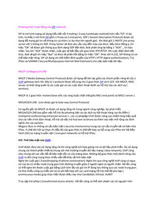 Phương thức hoạt động của SIP network :

SIP là mô hình mạng sử dụng kiểu kết nối 3 hướng ( 3 way handshake method) trên nền TCP. Ví dụ
trên, ta thấy 1 mô hình SIP gồm 1 Proxy và 2 end points. SDP ( Session Description Protocol) được sử
dụng để mang gói tin về thông tin cá nhân ( ví dụ như tên người gọi) . Khi Bob gửi 1 INVITE cho proxy
server với 1 thông tin SDP. Proxy Server sẽ đưa yêu cầu này đến máy của Alice. Nếu Alice đồng ý, tín
hiệu “OK” sẽ được gửi thông qua định dạng SDP đến Bob. Bob phản ứng lại bằng 1 “ACK” _ tin báo
nhận. Sau khi “ACK” được nhận, cuộc gọi sẽ bắt đầu với giao thức RTP/RTCP. Khi cuộc điện đàm kết
thúc, Bob sẽ gửi tín hiệu “Bye” và Alice sẽ phản hồi bằng tín hiệu “OK”. Khác với H.232, SIP không có cơ
chế bảo mật riêng. SIP sử dụng cơ chế thẩm định quyền của HTTP ( HTTP digest authentication), TLS,
IPSec và S/MIME ( Secure/Multipurpose Internet Mail Extension) cho việc bảo mật dữ liệu.


MGCP và Megaco/H.248

MGCP ( Media Gateway Control Protocol) được sử dụng để liên lạc giữa các thành phần riêng lẻ của 1
VoIP gateway tách rời. Đây là 1 protocol được bổ sung cho 2 giao thức SIP và H.323. Với MGCP, MGC
server có khả năng quản lý các cuộc gọi và các cuộc đàm thoại dưới sự hỗ trợ của các dịch vụ (
services).

MGCP là 1 giao thức master/slave vớic các ràng buộc chặt chẽ giữa MG ( end point) và MGC ( server ).

MEGACO/H.248 : (còn được gọi là Gate way Control Protocol)

Có nguồn gốc từ MGCP và được sử dụng rộng rãi trong ngành công nghiệp. Sự phát triển
MEGACO/H.248 bao gồm việc hỗ trợ đa phương tiện và các dịch vụ hội thoại nâng cao đa điểm (
multipoint conferencing enhanced services ) , các cú pháplập trình được nâng cao nhằm tăng hiệu quả
cho các tiến trình đàm thoại, hỗ trợ cả việc mã hoá text và binary và thêm vào việc mở rộng các định
nghĩa cho các packets.
Megaco đưa ra những cơ cấu bảo mật ( security mechanisms) trong các cơ cấu truyền tải cơ bản như
IPSec. H.248 đòi hỏi sự thực thi đầy đủ của giao thức H.248 kết hợp sự bổ sung của IPSec khi hệ điều
hành (OS) và mạng truyền vận ( transport network) có hỗ trợ IPSec.

VIII. Tính bảo mật của VoIP:

VoIP được đưa vào sử dụng rộng rãi khi công nghệ tích hợp giọng nói và dữ liệu phát triển. Do sử dụng
chung các thành phần thiết bị chung với môi trường truyền dữ liệu mạng ( data network), VoIP cũng
chịu chung với các vấn đề về bảo mật vốn có của mạng data. Những bộ giao thức mới dành riêng của
VoIP ra đời cũng mang theo nhiều vấn đề khác về tính bảo mật
Nghe lén cuộc gọi ( EavesDropping of phone conversation): Nghe lén qua công nghệ VoIP càng có nguy
cơ cao do có nhiều node trung gian trên đường truyền giữa 2 người nghe và người nhận. Kẻ tấn công
có thể nghe lén được cuộc gọi bằng cách tóm lấy các gói tin IP đang lưu thông qua các node trung gian.
Có khá nhiều công cụ miễn phí và có phí kết hợp với các card mạng hỗ trợ chế độ pha tạp (
promiscuous mode) giúp thực hiện được điều này như Cain&Abel, Ethreal, VoMIT

Truy cập trái phép ( Unauthorized access attack) : Kẻ tấn công có thể xâm phạm các tài nguyên trên
 