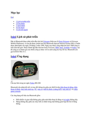 Mục lục
[ẩn]

       1 Lịch sử phát triển
       2 Ứng dụng
       3 Xem thêm
       4 Chú thích
       5 Liên kết ngoài



[sửa] Lịch sử phát triển
Đặc tả Bluetooth được phát triển đầu tiên bởi Ericsson (hiện nay là Sony Ericsson và Ericsson
Mobile Platforms), và sau đó được chuẩn hoá bởi Bluetooth Special Interest Group (SIG). Chuẩn
được phát hành vào ngày 20 tháng 5 năm 1999. Ngày nay được công nhận bởi hơn 1800 công ty
trên toàn thế giới. Được thành lập đầu tiên bởi Sony Ericsson, IBM, Intel, Toshiba và Nokia, sau
đó cùng có sự tham gia của nhiều công ty khác với tư cách cộng tác hay hỗ trợ. Bluetooth còn
gọi là IEEE 802.15.1.

[sửa] Ứng dụng




Cấu tạo bên trong tai nghe Nokia BH-208

Bluetooth cho phép kết nối và trao đổi thông tin giữa các thiết bị như điện thoại di động, điện
thoại cố định, máy tính xách tay, PC, máy in, thiết bị định vị dùng GPS, máy ảnh số, và video
game console.

Các ứng dụng nổi bật của Bluetooth gồm:

       Điều khiển và giao tiếp không giây giữa một điện thoại di động và tai nghe không dây.
       Mạng không dây giữa các máy tính cá nhân trong một không gian hẹp đòi hỏi ít băng
       thông.
 