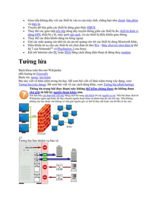 Giao tiếp không dây với các thiết bị vào ra của máy tính, chẳng hạn như chuột, bàn phím
       và máy in.
       Truyền dữ liệu giữa các thiết bị dùng giao thức OBEX.
       Thay thế các giao tiếp nối tiếp dùng dây truyền thống giữa các thiết bị đo, thiết bị định vị
       dùng GPS, thiết bị y tế, máy quét mã vạch, và các thiết bị điều khiển giao thông.
       Thay thế các điều khiển dùng tia hồng ngoại.
       Gửi các mẩu quảng cáo nhỏ từ các pa-nô quảng cáo tới các thiết bị dùng Bluetooth khác.
       Điều khiển từ xa cho các thiết bị trò chơi điện tử như Wii - Máy chơi trò chơi điện tử thế
       hệ 7 của Nintendo[1] và PlayStation 3 của Sony.
       Kết nối Internet cho PC hoặc PDA bằng cách dùng điện thoại di động thay modem.


Tường lửa
Bách khoa toàn thư mở Wikipedia
(đổi hướng từ Firewall)
Bước tới: menu, tìm kiếm
Bài này viết về khái niệm trong tin học. Để xem bài viết về khái niệm trong xây dựng, xem
Tường lửa (xây dựng). Để xem bài viết về các cách dùng khác, xem Tường lửa (định hướng).
        Thông tin trong bài (hay đoạn) này không thể kiểm chứng được do không được
        chú giải từ bất kỳ nguồn tham khảo nào.
        Xin bạn hãy cải thiện bài viết này bằng cách bổ sung chú thích tới các nguồn uy tín. Nếu bài được dịch từ
        Wikipedia ngôn ngữ khác thì hãy chuyển nguồn tham khảo từ phiên bản đó cho bài này. Nếu không,
        những câu hay đoạn văn không có chú giải nguồn gốc có thể bị thay thế hoặc xóa đi bất cứ lúc nào.




Tường lửa làm nhiệm vụ bảo vệ
 