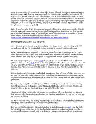 mạng do nguyên nhân chủ quan của các admin. Nếu các mật khẩu mặc định của các gateway và switch
không được đổi thì kẻ tấn công có thể lợi dụng để xâm nhập. Các switch cũ vẫn còn dùng Telnet để
truy cập từ xa, và clear-text protocol có thể bị khai thác 1 khi kẻ tấn công có thể sniff được các gói tin.
Với các Gateway hay switch sử dụng giao diện web server (web server interface) cho việc điều khiển từ
xa ( remote control) thì kẻ tấn công có thể tóm các gói tin HTTP trong mạng nội bộ để lấy các thông tin
nhạy cảm này thì kẻ tấn công còn có thể sử dụng kỹ thuật ARP cache poisoning để tóm lấy các gói tin
đang lưu chuyển trong 1 mạng nội bộ

Caller ID spoofing :Caller ID là 1 dịch vụ cho phép user có thể biết được số của người gọi đến. Caller ID
spoofing là kỹ thuật mạo danh cho phép thay đổi số ID của người gọi bằng những con số do user đặt
ra. So với mạng điện thoại truyền thống, thì việc giả mạo số địên thoại VoIP dễ hơn nhiều, bởi có khá
nhiều công cụ và website cho phép thực hiện điều này, ví dụ như
www.spooftel.com,www.telespoof.com, www.callnotes.net,www.spoofcard.com.

IX. Hướng khắc phục và biện pháp giải quyết :

Việc mã hoá các gói tin theo công nghệ IPSec sẽ giúp tránh được các cuộc nghe lén. Công nghệ SRTP
đang dần thay thế cho RTP để bảo vệ các tín hiệu âm thanh và hình ảnh lưu thông trên mạng

Đối với Gateway và switch, công nghệ SSH nên được thay thế cho clear-text protocol, và HTTPs nên
được dùng thay cho HTTP, và tốt nhất là các mật khẩu mặc định nên được thay đổi một khi hệ thống
được triển khai. Việc nâng cấp hệ thống định kz cũng nên được xem xét một cách chính đáng.

Mô hình mạng trong công ty có sử dụng VoIP cần phải được xem xét. Vấn đề tốt nhất có thể làm là
phân chia các máy sử dụng VoIP và data ra làm 2 mạng khác nhau. Đối với các voice gateway ( nơi có sự
nối ghép giữa PSTN và IP ) cần phải chặn các gói SIP, H.323 hoặc bất cứ gói dữ liệu nào được gửi đến
từ mạng data. Việc mã hoá các gói tin tại Router và Gateway sử dụng IPSec là 1 lựa chọn tốt cho việc
bảo mật.

Không nên sử dụng Softphone khi mà vấn đề về virus và worm đang một ngày một đáng quan tâm. Liên
tục nâng cấp phần mềm – Nếu hãng phần mềm cung cấp các bản vá cho hệ điều hành thì bạn nên cài
đặt chúng ngay lập tức. Việc đó sẽ ngăn chặn được các tấn công đang lợi dụng yếu điểm trong lỗ hổng
phần mềm .

Sử dụng và cập nhật phần mềm chống virus – Phần mềm chống virus có thể nhận ra và bảo vệ máy
tính chống lại các virus đã được định nghĩa. Mặc dù vậy kẻ tấn công luôn tìm mọi cách để viết ra các
virus mới, chính vì vậy bạn phải thường xuyên cập nhật phần mềm virus .

Tận dụng triệt để các tùy chọn bảo mật – Nhiều nhà cung cấp có thể cung cấp dịch vụ cho phép mã
hóa. Nếu công việc của bạn liên quan đến nhiều vấn đề riêng tư và bảo mật thì cũng nên cân nhắc đến
các tùy chọn có sẵn này.

Cài đặt và kích hoạt tường lửa –Tường lửa có thể ngăn chặn nhiều kiểu xâm nhập bằng việc khóa lưu
lượng nguy hiểm trước khi chúng xâm nhập vào máy tính của bạn.

Đánh giá các thiết lập bảo mật – Cả máy tính của bạn và các thiết bị/phần mềm VoIP cung cấp nhiều
tính năng khác nhau có thể trang bị cho yêu cầu của bạn. Mặc dù vậy, việc cho phép các tính năng cụ
thể có thể để lại cho bạn nhiều lỗ hổng dễ bị tấn công. Vì vậy vô hiệu hóa một số tính năng nếu bạn
 