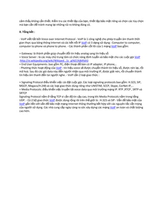 cảm thấy không cần thiết. Kiểm tra các thiết lập của bạn, thiết lập bảo mật riêng và chọn các tùy chọn
mà bạn cần để tránh mang lại những rủi ro không đáng có.

X. Tổng kết :

- VoIP viết tắt bởi Voice over Internet Protocol - VoIP là 1 công nghệ cho phép truyền âm thanh thời
gian thực qua băng thông Internet và các kết nối IP VoIP có 3 dạng sử dụng : Computer to computer,
computer to phone và phone to phone. - Các thành phần cốt lõi của 1 mạng VoIP bao gồm:

+ Gateway: là thành phần giúp chuyển đổi tín hiệu analog sang tín hiệu số
+ Voice Server : là các máy chủ trung tâm có chức năng định tuyến và bảo mật cho các cuộc gọi VoIP
.http://vi.wikipedia.org/wiki/Wikiped...1c_gi%E1%BA%A3
+ End User Equipments: bao gồm PC, điện thoại để bàn có IP adapter, IP phone,..
- Phương thức hoạt động của VoIP : tín hiệu voice sẽ được chuyển thành tín hiệu số, được nén lại, rồi
mã hoá. Sau đó các gói data này đến người nhận qua môi trường IP, được giải nén, rồi chuyển thành
tín hiệu âm thanh đến tai người nghe. - VoIP cần 2 loại giao thức :

+ Signaling Protocol điều khiển việc cài đặt cuộc gọi. Các loại signaling protocols bao gồm: H.323, SIP,
MGCP, Megaco/H.248 và các loại giao thức dùng riêng như UNISTIM, SCCP, Skype, CorNet-IP,…
+ Media Protocols: điều khiển việc truyền tải voice data qua môi trường mạng IP. RTP ,RTCP , SRTP và
SRTCP
Signaling Protocol nằm ở tầng TCP vì cần độ tin cậy cao, trong khi Media Protocols nằm trong tầng
UDP. - Có 2 bộ giao thức VoIP được dùng rộng rãi trên thế giới là : H.323 và SIP - Vấn đề bảo mật của
VoIP gắn liền với vấn đề bảo mật mạng Internet thông thường kết hợp với các nguyên tắc cẩn trọng
của người sử dụng. Các nhà cung cấp ngày càng ra sức xây dựng các mạng VoIP an toàn và chất lượng
cao hơn.
 