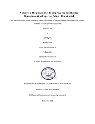 A study on  the possibilities to  improve the Front office Operations At Whispering Palms   Resort hotel<br />An Industrial Project Report Submitted in Partial Fulfillment of the Requirement for the Award of Degree of Master of Management in Hospitality<br />Semester one<br />By<br />John Cyriac<br />Roll No: 107<br />Under the supervision of<br />Fr. Sebastian<br />Head of the Department<br />School of Management and Hospitality<br />2324100149860<br />POST GRADUATE DEPARTMENT OF MANAGEMENT IN HOSPITALITY<br />MARIAN COLLEGE. KUTTIKKANAM<br />(Affiliated to Mahatma Gandhi University, Kottayam)<br />December 2009<br />