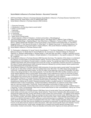 Social Media’s Influence in Purchase Decision - Document Transcript<br />2008 Social Media’s Influence in Purchase Decision Social Media’s Influence in Purchase Decision Submitted to Prof. Rajeev Kumra By: Hasan Mirza | CAF ID: 60605070083 2008 <br />Social Media’s Influence in Purchase Decision 2008 Contents: <br />1. Executive Summary <br />2. Introduction a. So how big a deal is social media? <br />b. What is social media?<br /> i. Openness <br />ii. Conversation <br />iii. Community<br /> iv. Connectedness <br />c. Basic forms of social media<br /> i. Social networks ii. Wikis iii. Podcasts iv. Content communities v. Microblogging 3.<br /> How Social Media Works 4. How Social Networks Work 5. How Blogs Work a. Different Types of Blogs b. Mainstream Media Blogs c. Reading Blogs 6. How Wikis Work a. Wikipedia b. Trying out Wikis 7. How Podcasts Work a. Getting Started with Podcasts 8. How Forums Work 9. How Content Communities Work 10. How Micro-blogging Works 11. How Second Life works 12. What Next? 13. Related Case study 14. Social Networking a. So what's the downside of using social media? b. Word of Mouth c. Why social influence marketing matters to us? <br />Social Media’s Influence in Purchase Decision 2008 <br />15. Participation is Marketing 16. Social Tools for Social Media 17. The Role of Marketing 18. Consumer Buying Behaviour Process 19. What's Next for Social Platforms? 20. Conclusion 21. Research Design 22. Research Objective 23. Research Methodology a. Sample Design b. Field work plan and dates c. Analysis / expected outcome plan d. Questionnaire copy 24. Analysis a. Simple tabulation b. Cross-tabulation c. Any specific analysis 25. Findings 26. Limitations <br />Social Media’s Influence in Purchase Decision 2008 Executive Summary: The objective of this study is to understand the influence of social media in purchase decision making. The focus of the study is to understand the consumer buying behaviour and influence of social media’s in decision making. The sample size taken for this study was 100 qualified respondents with diverse backgrounds across the country. An exploratory research was done to understand the nature of social networking and online consumer behaviour followed by a primary research where questionnaire were administered both personally and online. <br />Social Media’s Influence in Purchase Decision 2008 Introduction So how big a deal is social media? Very big indeed! To give you an idea of the numbers, when last updated there were: More than 110 million blogs being tracked by Technorati, a specialist blog search engine, up from 63 million at the beginning of the year An estimated 100 million videos a day being watched on video sharing website, YouTube More than 200 million profiles created by users on social network MySpace What is social media? Social media is best understood as a group of new kinds of online media, which share most or all of the following characteristics: Participation: social media encourages contributions and feedback from everyone who is interested. It blurs the line between media and audience. <br />Social Media’s Influence in Purchase Decision 2008 Openness: Most social media services are open to feedback and participation. They encourage voting, comments and the sharing of information. There are rarely any barriers to accessing and making use of content. Password-protected content is usually frowned on. Conversation: while traditional media is about ‘broadcasting’, (content transmitted or distributed to an audience) social media is better seen as a two-way conversation. Community: Social media allows communities to shape up quickly and communicate successfully. Communities share common interests, such as a love of photography, a political issue or a favourite TV show. Connectedness: Most kinds of social media flourish on their connectedness, making use of links to other sites, resources and people. <br />Social Media’s Influence in Purchase Decision 2008 Basic forms of social media There are basically six kinds of social media commonly seen and found today. Social networks: These kinds of websites often allow people to build personal web pages and then connect with friends to share content and communication. The biggest social networks are MySpace, Facebook and Bebo. Blogs are perhaps the best known forms of social media. Most blogs are in the form of online journals, with entries appearing with the most recent first. Wikis: These websites permit people to add content to or edit the information on them, acting as a communal document or a database. The best-known is wiki; which stands for Wikipedia; an online encyclopedia which has over 2 million English language articles. Podcasts: These are audio and video files that are available and accessible by subscription, through services like Apple iTunes. Forums on the other hand are areas for online discussions, often done around specific topics and interests. Forums came about before the term ‘social media’ emerged and is a powerful and popular element amongst online communities. Content communities: These are basically communities which organize and share particular kinds of content. The most popular content communities tend to form around photos (Flickr), bookmarked links (del.icio.us) and videos (YouTube). Microblogging: These are social networking blogs combined with bite-sized blogging, where small amounts of content ('updates') are distributed online and also through the mobile phone network. Twitter is the clear leader in this field. <br />Social Media’s Influence in Purchase Decision 2008 How social media works Now let’s take a look at each of the main types of social media, and how they work. These explanations are calculatedly very general, because with social media every rule seems to have an exception. In fact, among the defining characteristics of social media are the blurring of definitions, rapid innovation, reinvention and mash-ups. Each explanation also has a section on how to try out that form of social media yourself, with pointers on both how to find social media that’s significant to you and how you might go about creating it. If you want to really understand how social media works, there’s no better way than to take part in it. Mash-ups: the combination of two or more pieces of content (or software, or websites) is one of the phenomena in social media that make it at once so exciting, dynamic and sometimes puzzling. Mash-ups are possible because of the openness of social media – many websites and software developers support people to play with their services and reinvent them. There are literally hundreds of mash-ups of the Google Earth service, where people have attached information to parts of the maps. For example there is a UK rail service mash-up where you can track in real time where trains are on the map. Fans of the TV series 24 have mapped locations from the shows‟ plotlines on to a Google Earth map. <br />Social Media’s Influence in Purchase Decision 2008 A popular type of mash-up cannibalizes different pieces of content, typically videos and music. Popular videos on YouTube can generate hundreds of imitations, homage’s and (frequently) comic reinterpretations. In communities like this, the number of mash-ups a piece of content spawns is often an indicator of its popularity. Some marketers have cottoned on to the power of this and it makes it a point to encourage people to reinterpret their content. How social networks work Social networks on the web are like controlled versions of the extensive blog network. People joining a social network usually create a profile and then build a network by connecting to friends and contacts within the network, or by engaging real-world contacts and friends to join the social network. These communities preserve the interest of their members by being useful to them and providing services that are pleasurable or help them to expand their networks. MySpace, for instance, allows its members to craft vibrant, chaotic home pages (they've been likened to the walls of a teenager's bedroom) to which they can upload images, videos and music. <br />Social Media’s Influence in Purchase Decision 2008 MySpace has built a lot of its popularity around its music services. There are said to be over three million bands and musicians registered on it, trying to attract a fan base from the 200 million registered accounts. According to Hitwise, in September 2006 MySpace was the 8th largest referrer of traffic to HMV.co.uk, more even than the MSN search engine. In 2007, Facebook a social network that originated in US colleges became available for public use in the UK. It’s popularity rapidly sky-rocketed. Part of Facebook's success is its creators' decision to 'open up' and allow anyone to develop applications and run them on Facebook - without charging them. This has seen Facebook users able to play each other at Scrabble and Chess, compare each others' tastes and send 'virtual gifts', among any number of new ideas vying for attention. Bebo, which is popular among school-age children, actually has the most members, perhaps helped by the fact that it is grouped around schools and colleges. Crucially, the growth in the use of social networks by young people in recent years has come at the expense of their consumption of traditional media such as TV and magazines. This switch in behaviour was one of the drivers behind the biggest deal in social media to date, when Rupert Murdoch bought MySpace for US $580 million.5 Marketers have also increasingly begun to experiment with trying to reach the members of MySpace and other social networks. Bebo hosts pages for many children’s authors for instance, while MySpace has seen a rush of marketing efforts from Toyota to the US Army. <br />Social Media’s Influence in Purchase Decision 2008 Perhaps the most 'grown-up' of the popular networks is LinkedIn, which allows users to put up their business and professional contacts into an online network. It has been criticised for not being open enough and for charging for too many of its services – but next to Facebook it is still the most popular online social network among people aged 25 and over. The huge success of the 'opening up' of Facebook, as mentioned above, could be a dare to LinkedIn's 'closed' approach in the future. How blogs work At its simplest, a blog is an online journal where the entries are published with the most recent first. There are a number of features that make blogs noteworthy and different to other websites: Tone: blogs tend to be written in a personal, conversational style. They are usually the work of an acknowledged and renowned author or group of authors. Topic: blogs tend to define what it is they are writing about. They can be as explicit as a blog about a book in evolution or as wide in scope as books such as ‘My musings on life and stuff’. Links and trackbacks: the services people employ to write blogs make it very easy for them to insert links to other websites, usually in reference to an article or blog post or to provide <br />Social Media’s Influence in Purchase Decision 2008 further information about the subject they are writing about. Comments: each blog post has a comments section, effectively a message board for that article. On blogs with large audiences the debates in these sections can run to hundreds of comments at a time. Subscription: blogs can be subscribed to, usually via RSS technology, making it easy to keep up with new content. Blogs are easy to set up using any of a number of services. One of the simplest is the free Blogger service from Google. Different types of blogs With millions of people around the world of different ages and backgrounds blogging about whatever they feel like, it is about as easy to generalize about ‘bloggers’ as it is to make sweeping statements about ‘human beings’. Here, we have discussed some of the key kinds of blogs one usually comes come across: Personal blogs: Millions of people around the globe maintain blogs about their everyday lives, much like public diaries. These sometimes become very popular indeed, especially those anonymous, slightly risqué ones. You know the sort: they are the ones which get written about in the Sunday Times and become best-selling novels all of a sudden. One of the best-known personal blogs is Dooce. Political blogs are found especially in the US, but increasingly found in the UK as well these blogs are being written on politics. Often professed as a reaction to media <br />Social Media’s Influence in Purchase Decision 2008 bias (across the political spectrum) they tend to comment on the news, giving closer analysis on issues they feel have been misrepresented, distorted or buffed over by the mainstream media. In United States of America, most if not all of the contenders for the presidency in 2008 already have bloggers on staff to advice on reaching political bloggers and their readers. We are not quite at that stage in the UK, but blogging has been playing a part in the rebirth of grassroots of Conservative politics. Significant examples from the political left include MediaLens and Harry's Place. Business blogs: Many professionals and businesses now have blogs. This allows companies to communicate in a less formal style rather than the customary style that’s found in newsletters, brochures and press releases, which help to give a human face and voice to the organisation. For individuals in business, a blog can develop into a very efficient way of building a network of like-minded individuals and raising their own profiles. Blog Maverick is a good example. Some blogs are unashamedly media businesses in their own right, taking advertising and employing a blogger or a group of bloggers full-time. Effectively, they are start-ups that are taking advantage of the new blogging technologies and opportunities to build communities of readers in new or niche subject areas. These are generally to be found covering news and opinion in the technology and media industries. Mainstream media blogs Most national newspapers in the UK – not to mention the BBC – now have blogs for some of their reporters and editors. These provide useful insights into the news gathering and reporting processes, but also give vent to personal views that the journalist may otherwise have kept to themselves. For example, see BBC business editor Robert Peston's blog. It’s worth noting that while many journalist blogs are hosted on newspaper sites themselves, a large number are independent, personal blogs with a major focus on their professional interests. <br />Social Media’s Influence in Purchase Decision 2008 Reading blogs The easiest way to read blogs is to subscribe to the ones you find interesting using the Bloglines, Rojo or Newsgator newsreader services. A newsreader is a website or piece of software where one can go to read a newsfeed that you are subscribed to via RSS. All blogs and most news websites have RSS feeds attached to them. You can find blogs on topics that you’re interested in by using search engines like Technorati or Google Blog Search. If you find a blog which is predominantly fascinating or pertinent to you, have a look for its 'blogroll' (list of recommended blogs) – it’s a great way of exploring the networks of blogs. How wikis work Wikis are websites that let people to contribute or edit content on them. They are great for collaborative working, for example creating a large document or project plan with a team in several offices. A wiki can be as private or as open as the people who create it want it to be. <br />Social Media’s Influence in Purchase Decision 2008 Wikipedia The most famous wiki is of course Wikipedia, an online encyclopedia that was started in 2001. It now has over two million articles in English alone and over a million members hooked on to it. In 2005, the respected scientific journal Nature conducted a study into the dependability of the scientific entries in Wikipedia and Encyclopedia Britannica. No one was surprised that Encyclopedia Britannica was the more reliable of the two – what was remarkable was that it was only marginally more precise. Wikipedia has a 2,500 word articles on Encyclopedia Britannica, its history and methodology. But Wikipedia is more than a reference source. During a major breaking news story, especially one which affects large numbers of people directly, such a natural disaster or political crisis, Wikipedia acts as a collective reporting function. <br />Social Media’s Influence in Purchase Decision 2008 Trying out wikis Everyone knows Wikipedia. Let’s discuss here some other examples of large wiki projects that you can take a look at and even involve yourself in: Wikia A community of wikis on different subjects WikiHow A practical ‘how to’ manual for everything from making coffee to writing business plans Wikinews Wikipedia’s news project How Podcasts work Podcasts are audio or video files that are published on the internet and that users can subscribe to. Sometimes 'vodcast' is used to specifically describe video services. It is the subscription feature that makes a podcast so powerful as a form of social media. People have long been able to upload audio content to the web, but the subscription feature means that people can build regular audiences and communities around their shows. It effectively puts private individuals or brands on a level playing field with traditional media organizations when it comes to competing for people’s attention with AV content online. Podcasts, like personal video recorders (PVRs), are part of a shift in media consumption patterns, which increasingly sees people watching or listening to content when and where it suits them. This is sometimes known as time-shifting. When a new podcast is posted to the web, all the subscribers‟ podcast services (such as iTunes) are automatically notified and download the programme to their computer’s hard drive. The podcast can then be either listened to on the computer or downloaded onto an MP3 player, such as an iPod. Getting started with podcasts: If you already have an iPod and use iTunes you can click on the Podcast icon in the left-hand toolbar to access podcasts and subscribe to them. Other good places to find and start listening to podcasts are Podcast Alley and Yahoo! Podcasts. If you fancy trying your hand at creating your own podcast, download the free audio editing tool Audacious or have a look at the 'how to' guide at wikiHow. How forums work Internet forums are the longest time-honored and an age-old form of online social media. It most commonly survives around specific topics and interests, for example cars or music. Each discussion in a forum is known as a thread, and many different threads can be active at the same time. This makes forums good places to find and engage in a variety of detailed discussions. They are often built into websites as an added feature, but some exist as stand- alone entities. Forums can be places for lively, vociferous debate, for seeking advice on a <br />Social Media’s Influence in Purchase Decision 2008 subject, for sharing news, for flirting, or simply for whiling away time with idle chat. In other words, their huge variety reflects that of face-to-face conversations. The sites are moderated by an administrator, whose role it is to remove unsuitable posts or spam. However, a moderator will not lead or guide the discussion. This is a major difference between forums and blogs. Blogs have a clear owner, whereas a forum's threads are started by its members. Forums have a strong sense of community. Some are very enclosed, existing as 'islands' of online social activity with little or no connection to other forms of social media. This may be because forums were around long before the term 'social media' was coined, and in advance of any of the other types of community we associate with the term. In any event, they remain hugely popular, often with membership in the hundreds of thousands. How content communities work Content communities look a bit like social networks – you have to register, you get a home page and you can make connections with friends. However, they are focused on sharing a particular type of content. For example, Flickr is based around sharing photography and is the most popular service of its kind in the UK. Members upload their photos to the website and choose whether to make them public or just share with family and friends in their network. Thousands of groups have formed on Flickr around areas of common interest. There are groups dedicated to particular graffiti artists, towns, sports and animals. As evidence to its enormous success, Flickr was bought by Yahoo! in 2005 for an estimated US $30 million. YouTube is the world’s largest video sharing service, with over 100 million videos viewed every day. Members of YouTube can upload videos or create their own “channels” of favourite videos. The viral nature of YouTube videos is enhanced by a feature that makes it easy for people to cut and paste videos hosted by YouTube directly into their blogs. There are many clips from TV shows and movies hosted on their service. Some people also use this service to record video blogs. <br />Social Media’s Influence in Purchase Decision 2008 Digg is a news and content community. Members submit links to news stories that they think will be of interest and these are voted on by other members. Once a story has garnered about a critical number of votes (the number varies according to how busy the site is) it is moved to the front page where it receives wider attention from members as well as more casual visitors to the website. Digg claims to receive 20 million unique visitors every month, and certainly the volume of traffic via popular links from the service are so great that it can cause smaller companies' servers to crash. Folksonomies Content communities often display characteristics of what are known as folksonomies. The term folksonomy refers to the way that information is organized – it is a play on the word taxonomy, a classification system. In a folksonomy the information or content is “tagged” with one-word descriptors. Anyone can add a tag to a piece of content and see what other people have tagged, too. For instance, del.icio.us, a bookmark-sharing service that replaces the favourite’s folder on your web browser, is a prime example of a folksonomy. Content communities such as Flickr, YouTube and blogs generally make use of the folksonomy approach of tagging content to make it more easily found. Music folksonomies have proved particularly popular. Services such as last.fm let you tag tracks as you listen to them, and search and link to music based on other people’s tags. <br />Social Media’s Influence in Purchase Decision 2008 How micro-blogging works Micro-blogging is tool that combines elements of blogging with instant messaging and social networking. The clear leader in the micro-blogging field is Twitter with over 340,000 users. Other notable micro-blogging players comprise of Pownce and Jaiku, which offer various different features, but for the purposes of this e-book it makes sense to focus on the Twitter format. Twitter users can send messages of up to 140 characters instantly to multiple platforms. 90% of Twitter interactions are not made via the Twitter website, but via mobile text message, Instant Messaging, or a desktop application such as Twitterific. Its flexibility is further enhanced by the ability to subscribe to updates via RSS. Uses of Twitter vary. It's popular among homeworkers and freelancers, who use it in part as a 'virtual watercooler'. Other people use it simply to stay in touch with a close network and share thoughts or start conversations. Its suitability as a vehicle for breaking news has encouraged the BBC and CNN to introduce Twitter feeds. How Second Life works One of the biggest online marvels to capture the imagination of the traditional media is Second Life. It's an online computer game, but is perhaps better understood as an online virtual world. By registering and downloading the software, you can enter the game world and create an 'avatar' – an in-game representation of yourself. As Second Life encourages community and social interaction, some believe it to be a form of social media; although like so much in the new forms of online media, it could very well be considered as a category of its own. Over 1 million US dollars is spent in Second Life each day. This is made possible by the ability to own private property within the game and by setting an exchange rate between the game’s currency and the US dollar (approximately 270 “Linden dollars” to the US dollar). In fact, Second Life created its first millionaire in November 2006, when Anshe Chung amassed virtual assets worth one million US dollars. Marketers are beginning to experiment with the game world too. Without a doubt, a large part of the marketing benefit from these in-game presences really comes from the publicity in the non- virtual world that these generate, but these are intriguing precedents for marketers. What next? Whether we are still using MySpace or Second Life in two, five or ten year's time is anyone's guess. The unique way that the internet continually improves in response to user experience is driving innovation on an unprecedented scale. There will doubtless be exciting new variants on current formats and perhaps innovations that come to be thought of as new forms of social <br />Social Media’s Influence in Purchase Decision 2008 media. They will develop in response to our appetite for new ways to communicate and to the increasingly flexible ways that we can go online. That's the detail – impossible to predict. What is beyond doubt is that social media – however it may be referred to in the future – be a genie that will not be disappearing back into its bottle. Case Example: How social media helped me choose between Firefox; LA Sovereign; Hercules and Hero bicycles and what this means for marketers! I have been eager to write this post, but wanted to complete the loop before I actually wrote it down. Day-before, I finally picked up a LA Sovereign bicycle as part of my new exercise regimen to replace yoga, thanks to the neck injury that I caused myself at class. <br />Social Media’s Influence in Purchase Decision 2008 I think I am a fussy buyer - the entire purchase experience, and not just the product, matters to me. In this case, I was going back to something that I grew up doing with a lot of intensity and passion and was fairly involved in the process of this purchase. Whether I made the right decision remains to be seen, but it allowed me to witness some of our own theories play out quite nicely: Layers of Influence: I had put together this simple model, capturing the core of conversational marketing, as we see it. With some changes from case-to-case, I think it holds true. We believe, that over and above the layer of traditional channels, is a complete new layer of social media that is playing a very crucial role in the decision making process. There was a time when we saved that newspaper clippings/ ads/ flyers of anything that we found of interest or were hoping to buy. What is happening today? The Internet is now my 'clipping'. It is my central repository where I go to look for information, when I need it. The three important players on the new layer: 1. The peer: the increasing clutter; uncertainty about transparency/ unbiased reportage, among a large section of the traditional media, has meant that the original circle of trust- friends, family and peer opinion has an enhanced value. 2. The expert: the 'traditional' experts are increasingly publishing content online; new experts are emerging, thanks to the enabling micro-publishing environment of the Internet/ Web 2.0 today. 3. The marketer: needs to engage stakeholders through transparent conversations, for, 'brochure speak' of the traditional media doesn't work anymore. I came back having tested the Hercules Ryder and a couple of Firefox bikes. My heart was set on buying a Firefox Fusion - it served my purpose quite beautifully - 40 mins to 1 hour ride, mornings, on fairly smooth roads. It also fell within my budget. A quick search on Google landed me on Shree's blog post - cautioning me 'Buy Firefox at your own risk!' What I witnessed was quite remarkable - there was a whole conversation happening on this single post. There were some 85 comments already: There were peers, of course, there were also experts - offering advice, managing communities and events/ initiatives. And lo, what do I see!! The marketer too has joined the conversations - taking feedback, sharing thoughts; not defending his product but offering solutions. I left a comment, asking if my choice was a good one. The Firefox team was prompt in jumping in, leaving a comment and then someone from their team wrote me an email requesting me to get in touch with him on his hand phone, which I did. They were transparent, stood their ground (no discounts). The only gap, a significant one, one could say - they were not good at closing a deal. I bought a competitor's product when I was absolutely sold on Firefox! Confidence? Over-confidence? Flawed Customer Service Focus? Who is to say...but a sale lost. Lesson in this for all of us, including me! More on this later. Who is scared of negative comments? Simple answer: all of us! <br />Social Media’s Influence in Purchase Decision 2008 We shudder at the thought of quot;what if there are negative comments?quot; and yet, they happen to all of us. I learnt a lesson rather early into my blogs journey and made it a case-study on the 3rd day (after spending the initial 2 days in absolute shock and mourning). Many learning’s came my way from this episode. Many, if not most, brands are scared to embrace blogs & social media for fears of quot;What if?quot; No amount of convincing might be able to showcase to them what this one bike post does. In real life, different people have different experiences, good is peppered with bad, and that negative makes it REAL. A significant number of comments in the Firefox post are negative, and YET, I was convinced about the quality of the bikes and nearly bought one. The posts allowed me to make 'an educated decision'. That's what the customer is looking for on the net. The attitude of the marketer in this situation would be critical: 1. Is the marketer unnecessarily defensive? 2. Or, is the marketer open to feedback and suggestions? Is the marketer listening? Participating? Still sitting on the fence, Mr. Marketer? Having tasted success from this episode, should Firefox (and others in the category) not be embracing social media more pro-actively? 1. Setting up their own blogs, spaces where customers could engage with them directly? Firefox does have a club. 2. Should they not be involving the customer in the very process of crafting & testing the bikes? 3. Creating evangelist programmes and more? Still scared to test the waters? Go, take the plunge, but do show it the reverence it deserves. Do invest into rigor and discipline - think it through, for there are no 'One Size Fits All' solutions. In the end, however, it's Customer Focus that matters most. Proactive interactions on blogs, email but missing on closure - the difference between 'nearly sold' to 'actually sold'. The reasons I finally went with LA: 1. ' Perceived' value for money: Perceived still, and I will soon discover if it is 'real'. 2. Last mile: I called their office in Punjab for numbers of local dealers, which they promptly messaged back on my hand-phone. I ended up speaking with Gaurav of Supreme Cycle Co. - he had a rap number set as his caller tune; I landed at the store to find an intelligent looking young man, dressed in grunge; stud in one ear, blue tooth headset in the other ( I advised him to remove it when dealing with customers), laptop open on his desk - I could see he was using it to manage his stocks, as also listen to music; passionate about bikes, he was treating his customers with warmth. He knew his product and took me through the entire line- up, without showing any signs of impatience. Negotiated well but also made me feel like I got a deal. I was sold. He made a sale. Happy biking the social media roads! <br />Social Media’s Influence in Purchase Decision 2008 Social networking One of the most common misperceptions about community is that it can be had simply by enabling some level of participation or contribution. Marketers ought to filter ideas and objectives about building true community through questions like:  Can you hang out there?  Can you carry on a winning dialogue?  Can you meet people and form significant relationships? The right level of social networking holistically ties together contributions and contributors across one’s website. In fact, this dependence is actually co-dependence; just like user- generated content on its own doesn't equal community; social networking too never succeeds when it's done purely for its own sake. In order to generate value, social networking must be quot;aboutquot; something. Your brand and the constellation of attributes and values that encircle it are as good a connective tissue as any for long-lived and purposeful social networking. <br />Social Media’s Influence in Purchase Decision 2008 So what's the downside of using social media? The most common concern that’s heard from marketers often is in relation to content risk. With any social media venture, it's important to find the right balance between openness and oversight. The three core principles of user-generated content, user-enhanced content and social networking as I've laid them out here should serve as building blocks around which to organize your concept development and planning. It's important to point out that there is no right or wrong prescription for weighting the elements of social media, and the specific combination of capabilities that's right for your business is heavily dependent on a multitude of factors. So the possible questions are: Just because ten people recommend something to you, it doesn't mean that one needs to listen. But if one person does, and you trust them (trust being a key factor here), then you'll be more inclined to listen. But what will drive action? Sometimes it's a tipping point thing -- if your best friend tells you, maybe you just nod your head. But when your girlfriend tells you too, then you go out and buy. Unless your mom tells you the same thing -- then you trash the idea. Social networks are huge, tangible (and measurable). Word of Mouth pits: word of mouth has been a well known buying trends influencer. The difference here is that you can reach the potential audience. Thus all this has a huge impact on buying trends that keep boosting or killing sales. It is not by sheer coincidence that many big companies have started watching all sorts of social networks searching for negative and positive buzz on their brand and products. Many companies have learned this the hard way, and some are only starting to take some advantages of the huge potential such networks have. There are some big risks in trying to influence such networks. The quot;massesquot; are very sensitive to cheap sales pitches and half-thought initiatives can backfire in the worst of ways. Word of Mouth: Word of mouth is not easily distinguishable to one or even two sources; however one can easily group influential media on purchase decisions by merchandise category’s and other factors. In a customer centric media plan, the influence of media to make a purchase becomes a key component in determining the allocations to the various options, as marketers refine their focus on consumers. Media planning requires more insight on how consumers behave and less on gross audience estimates. <br />Social Media’s Influence in Purchase Decision 2008 Recently social influence marketing was introduced – or employing social media as part of the entire lifecycle of a marketing campaign, even beyond it. But the question is why does social influence marketing matter to you, and does social influence marketing translate into real digital marketing tactics? The answers to both those questions fundamentally point to the future of social media for marketers. So it’s imperative to examine them carefully. Why does social influence marketing matter to us? Consumers have always been heavily influenced by each other when they make purchasing decisions. They ask each other for advice, they observe and mimic each other’s decision making, and frankly they let peer pressure notify their decisions whether they like to admit it or not. What’s changed is that digital behavior has caught up with the offline behavior – and that’s why social influence marketing matters to anyone who has a future in marketing. Communication technologies such as social networks, prediction markets, micro-blogging solutions, location-based networked mobile phone applications, and even virtual worlds make it possible for consumers to influence each other far more directly and dramatically than ever before. This influence occurs in three ways: <br />Social Media’s Influence in Purchase Decision 2008  Compliance: an individual agrees with a point of view and acts in a specific way in order to achieve a favorable reaction among his or her peers.  Identification: a person acts a certain way in front of a group because she believes in what she says, and belonging to a group is important to her.  Internalization: your views are truly altered beyond the relationship with the group. Aside from making for good copy in behavioral psychology text books, these concepts do translate into tactics for a digital marketing program or platform. Let’s dig deeper into how this really works! Building compliance, identification, and internalization is in many ways the holy grail of marketing. Here are some points to consider as you take advantage of social influence marketing to do so. 1. Become your consumer: The rise of social networks and blogs has allowed consumers to stay far more closely connected with each other. As a result, consumers are more intimately watching each other transact online and offline. They want to be in conformity. To influence consumers, you need to become like them and participate honestly in those same conversations in an ongoing basis. <br />Social Media’s Influence in Purchase Decision 2008 2. Aggregate information for your consumer: Social media has empowered consumers to form stronger opinions and express them more broadly. More people are blogging, commenting and rating than ever before. Approximately 120,000 blogs are created every day. These contributors are providing a richer base of knowledge for other consumers to use while going through a purchasing process. Consumers who tap into these blogs know more about your brand than you probably do. Rather than trying to control the message, serve as the aggregator of all information regarding the brand. Let your website become the amphitheatre for the conversation. 3. Articulate product benefits better: Recent research by eMarketer highlights how influential customer reviews are. Approximately, 22% of US online buyers always read customer reviews before making a purchase. 43% of US online buyers read customer reviews at least most of the time before making a purchase. That's social influence at play. The best thing that one can do about it is to recognize that your consumers are more informed and make sure you sell a strong product and articulate its benefits in a more digestible manner. This is one way of creating happier customers who’ll then do the marketing for you instead of the other way round. 4. Align your organization into multiple, authentic voices: Social Influence Marketing is about providing the space for consumers to influence each other during the purchase process. As a brand, you want them to positively influence each other. Do this by aligning your entire organization into a network of multiple, authentic voices. Don’t leave customer interactions to the sales and marketing teams. Empower other internal constituents across the organization to serve as brand ambassadors maybe via blogs. They’ll talk about your brand in their own voices to their own communities. They may not be totally on message but they’ll be authentic and it’ll have a strong, positive influence. Trust them. 5. Amplify the favorite business stories: So you can’t control the message anymore. Your consumers would rather listen to each other than to you. But you still have messages that you want to disseminate. You can do that by shaping, influencing and amplifying business stories that play to your brand’s strengths. Remember; just because your consumers are more interested in talking to each other, it doesn’t mean you have no voice at all. It’s essential that one publishes their favorite business stories as widely as possible and also directs it’s consumers to the individuals or groups already inclined to your products. 6. Let consumers shape and share the experience: Your consumers don’t necessarily want to participate in the conversations on your own website. Rather than just focusing on creating strong brand experiences that can then be shared among consumers, also think in terms of creating assets that allow consumers to shape and extend the brand experiences however they want to. Furthermore, let them shape and share those experiences wherever they want to. 7. Participate where your consumers are: If you see that your consumers are spending time on social sites interacting with their peer groups; don’t try to disrupt those social dynamics by dragging them to your website at every opportunity you get. Instead, provide them with the <br />Social Media’s Influence in Purchase Decision 2008 messages directly on those social sites themselves. Go to your consumers rather than continuously trying to pull them to you. In fact, even de-emphasize the website if you have to. 8. Don’t do it all at once: Your consumers are probably smarter than you think. Don’t try too hard to come across as clever, participatory and cool. Rather than trying every social strategy at once, focus on strong ideas and only use the channels that are most appropriate for them. In other words, don’t feel obliged to have a Facebook page, a CEO Blog, a wiki, a MySpace page and a YouTube channel simply because everyone else has one. Focus on an engaging way to interact with your consumers as a participant and then choose the channels to use. After all your consumers maybe suffering from social networking fatigue as it’s happening in the UK. It is early days for social influence marketing. We’re only just beginning to understand how consumers are influencing each others’ purchasing decisions online and what role brands should play in this. Behavioral psychology helps us understand influence to a certain extent. But no one brand has really figured this out as yet. If you’re smart, sensible, pragmatic and mindful of your consumers’ sensitivities, you may be one of the first to do so. <br />Social Media’s Influence in Purchase Decision 2008 Participation is marketing Social Media represents an entirely new way to reach customers and connect with them directly. It adds an outbound channel that complements inbound customer service and traditional PR, direct marketing and advertising, placing companies and their customers on a level playing field to discuss things as peers. Most importantly, it transcends the process of simply answering questions to creating a community of enthusiasts and evangelists. For the most part, the only way companies know that customers have questions, comments, or concerns, is if they contact customer service, make the news, form a public group, or if buying patterns, stock value, and sales trends suddenly shift. You can bet that for every inbound customer inquiry, that there is a significant percentage of existing and potential customers actively discussing the same topic out in the open, simply looking for guidance, feedback, acknowledgment, and/or information. And usually, these discussions transpire without company participation, leaving people to resolve issues and questions on their own. Companies must engage or they place themselves on the long road to inevitable obsolescence. It's like the old adage, out of sight, out of mind. Or, quite simply, engage or die. Nowadays participation is marketing. Conversations are a form of marketing. Companies, first need to listen in order to accurately analyze how, where, and when to participate. Social Media forces companies to look outward to proactively find the <br />Social Media’s Influence in Purchase Decision 2008 conversations that are important to business and relationships. And it's not just the responsibility of PR; it requires the participation by multiple disciplines across the organization in order to genuinely provide meaningful support and information. Again, we're not talking about messaging or sales propositions. If you stop to think about it, we're talking about fusing marketing, PR, community relations, and customer service in an entirely new socially-aware role. Social Tools for Social Media It’s also important to search and comb through services that track conversations and relevant topics such as Technorati, Blog pulse, Bloglines, b5, Google Blog Search, Blog Catalog, and also MyBlogLog. These tools allow you to proactively monitor memes and determine your level of engagement. Social Media isn’t limited to blogs and communities. Social Media is also fueling social networks and the ability to find and host conversations related to brands and products. For example, Creating Facebook groups as well as searching other related groups are incredible opportunities to have conversations with people and as well, influence groups of people in the process. Another way to help customers is to bring them to you through your own company blog as well as hosting an integrated social network/discussion forum. Companies such as Satisfaction are <br />Social Media’s Influence in Purchase Decision 2008 creating “people-powered” customer service forums where companies and customers can create a channel dedicated to helping people use products more effectively by solving their problems and answering questions all in one place. In many cases, services such as Satisfaction are complementary to all other campaigns. In the case of Twitter, companies can create an account where they can proactively update their customers aka “followers” with new updates, answers, etc. Customers can also contact them through “direct” messaging or public @companyname posts. #hashtags is a growing trend within the service that allows users to callout topics such as #customer+service for others to locate through a dedicated search tool. Jaiku integrated channels last year, for example, allowing anyone, in this case, companies, to create a dedicated pipe to share and reply to users looking for specific information and conversations. User groups and forums haven’t gone away. They’re still thriving, and, determining which communities host conversations that matter to your business in critical in maintaining customer service and also instilling satisfaction and fostering enthusiasm. Monitoring the culture of each community and the sociology of the interactions, can only tell one how they can participate. Whatever you do, don’t’ engage as a marketer and don’t participate from a top down approach – meaning be helpful, not “put out” from having to answer the same things over and over again. The Role of Marketing Marketing’s role in an organization is changing. It is no longer enough to push a product or service at a customer, thinking it will meet that customer’s need because they fit into a certain demographic. Knowing which magazines I subscribe to, which TV shows I watch and what kinds of products I purchase do not really tell you my story, either. It is marketing’s role to truly understand the customer’s need from a psycho-graphic and behavioral aspect. In order to do that, marketers are Inference it necessary to view their company, its products and services, and even each place a customer touches that company from the customer’s perspective. Only then can we begin to understand the underlying needs of a customer. Consumer Buying Behaviour process Consumer Buying Behaviour is the decision making process she/he undergoes while choosing for a product or a service. The basic steps to the process are as follows: 1. Need Recognition: Identifying the need for which the product or service is required 2. Alternative Search: Doing a search on the alternatives that are available in the market today 3. Alternative Evaluation: Evaluating and comparing all the alternatives on various factors <br />Social Media’s Influence in Purchase Decision 2008 4. Purchase Decision: Choosing the most preferred alternative and buying it 5. Post Purchase Evaluation / Dissonance: Evaluating the benefits of the product/service after using it and forming an attitude about it. Social media are the online practices that people use to create and share opinions, insights, experiences, and perspectives with each other. In terms of the process of decision making, a social media plays a role in searching for alternatives and doing a comparison amongst them, after which the user's inputs help him to review the product/service for others to benefit from it. Hence, for the study of understanding the buying behaviour and social media's effect on it, we need to study two constructs – alternative search and alternative evaluation, or simply search and evaluation. Regarding search, the construct can be broken down further into: 1. Types of search mediums and their recall (top of mind, aided and unaided) 2. Preference based on time consumption, ease and convenience, reach, relevant and reliable information 3. Belief in the social media as a medium (reliability, how much time willing to spend, would you use it given a chance, etc.) vis-à-vis other mediums such as telephone, yellow pages, product brochures, etc. 4. Product or Service categories preferred across different search mediums (which medium used for which service/product?) 5. What specific in social media attracts a user for a product search (TOM, aided, unaided; rating of helping tools on social media, etc.) Regarding product/service evaluation, the construct can be broken down further into: 1. Evaluation techniques 2. Level/Extent of evaluation 3. Product evaluation preferred across relevant mediums 4. Most preferred search and evaluation tools/techniques on the digital medium 5. Reliability issues (community, blogs and tools involving third party participation) Based on the above mentioned ten factors, we can open up the floor for a FGD. The key questions to guide the FGD can be: 1. Stages of decision making 2. At which stages do you require assistance? 3. What helps you during a purchase? 4. What do you look for, in terms of information, access and reliability when you look forward to a medium? Once you are through with the FGD, set up your questions and do a descriptive study on it. The key things to look after are: 1. Type of sampling and the sample size 2. The sample needs to be spread across geographical locations and across age brackets. 3. Do not aid the user to answer questions and provide Don't Know/Can't Say (DKCS) as options. <br />Social Media’s Influence in Purchase Decision 2008 4. For every question, do keep in mind the type of answers (rating, ranking, etc.) you will get which can be broken down in SPSS and can be helpful in answering your objective What's Next for Social Platforms? On a panel this morning, representatives from Facebook , MySpace , Bebo, Orkut/OpenSocial, and Six Apart talked about what we can expect in the coming year with regard to third-party applications, data portability/data sharing, monetization, and, of course, keeping the users happy slappy. The end result was clear from the start: Everyone is still a little fuzzy on where to go from here. User data and data portability Dave Morin, senior platform manager at Facebook spoke a lot about data portability and Facebook's emphasis on giving users control of their data going forward. quot;Our intent is to enable users to take data with them and to enable the user and developer to have access to <br />Social Media’s Influence in Purchase Decision 2008 data they need to create great experiences,quot; he said. quot;Our responsibility [as developers] is to work together to define the future, whether it’s called data portability... or privacy portability.quot; On the flipside of giving users quot;controlquot; of their data, Morin also said one of Facebook's quot;core focusesquot; going forward is to keep a closer eye on what their users are doing at all times (i.e., beef up their already-perfected stalking capabilities.) quot;The recent actions you’ve taken or your friends have taken -- those things matter most each time you stop by somebody’s profile.quot; Conclusion If there's one constant in digital media, its change. Every 12 to 18 months the landscape expands. New channels seem to join existing, more mature formats that only started to dot the horizon a few months earlier. For example, consider that in 2005 blogs was the single most important. As we begin 2008, the lines have truly blurred between the mainstream sources that we have years of knowledge in how to engage and quantify and a digital landscape that is more dynamic. As the pace of change continues and the generation that grew up with the web enters adulthood, it ensures that measuring influence will continue to become even more complex and challenging. Still, there is some basic truths have emerged that are grounded in human nature and can guide the PR professional accordingly. First, even as they use their digital presences to coalesce audiences into communities, the basic ethos of the traditional press remains grounded in information. People visit media sites to stay informed, even as the way reporter’s work is becoming far more open and collaborative. This means that, for now, that the traditional methods of measuring the influence of the media remain largely the same. In the social sphere meanwhile, whether it is a dispersed community (e.g. blogs) or a more centralized one (MySpace), a different spirit has evolved. This one is grounded in open collaboration toward a shared outcome. The agenda here could include everything from information to entertainment to connections, social change and virtually thousands of others. Communicators who desire to build and measure influence need to think about the ethos of each venue, devise the right kinds of appropriate programmes and set up methodologies for measuring the impact of their efforts. Arguably, marketing communications spans two different continua. Programmes are at one end or the other or somewhere in between. This is depicted in the schematic below. Programmes can either be closed or open (Y axis) or they can be designed for communication or collaboration (the X axis). The result is four distinct quadrants: 1) Controlled Communication: One-way tactics such as TV advertising, online advertising and media relations that are great for branding and visibility, but are seldom collaborative 2) Open Communication Online initiatives, such as viral videos, that are designed to generate discussion, but not necessarily produce a shared outcome 3) Controlled Collaboration Programmes that facilitate participation but are more controlled, for example numerous efforts to solicit consumer generated ads <br />Social Media’s Influence in Purchase Decision 2008 4) Conversational Collaboration Win-win initiatives that open a dialogue toward reaching a broader goal. Currently, most marketing communication programmes sit in on the left hand side of this matrix. However, as companies and organizations become more aware of the tenor of each venue and what works, we believe they will begin to mix in strategies and tactics from the right side. As a result, the outcome is that programmes on the left will measure online influence through metrics like impressions, conversations, in-bound links, friends and more. Meanwhile, the right hand side - particularly Conversational Collaborative programmes - will adopt entirely new methodologies that measure based on outcomes. For example, this could include ideas generated, donations or other means of measuring advocacy and so forth. This is fertile ground and one that has not been the dominion of marketers, but it will be going forward. The future of communications is in the mixing of these quadrants and understanding how they work together to influence the public. Research Design: Research: Descriptive Research Data sources: Primary and secondary data Research instrument: Questionnaire Type of questionnaire: Structured non-disguised Type of questions: close-ended questions Sample unit: Users who use social media Sample unit: 100 qualified users Sampling procedure: Simple random procedure Contact method: personal and online Mode of collecting data: The respondents will be chosen randomly and requested to grant interviews. The questions will then be asked in a firm Determined sequence. The secondary data will be collected from various books, journals, reports - both published and unpublished. Data processing: SPSS and inferences will be drawn from the data collected. Research Objective The objective is to find out the influence of social media in purchase decision. The respondent’s demographics, their preferences and their habits. Research Methodology a. Sample Design b. Analysis / expected outcome plan Analysis c. Frequencies and Cross-tabulation d. Factor analysis e. Cluster analysis <br />Social Media’s Influence in Purchase Decision 2008 SPSS DATA ANALYSIS The below questions are in no particular order: 1. Cross tabulation between Q1 X Q2 Q1. How Net savvy are you? X Q2. Please indicate your age? 36 - 45 years 26 - 35 years 18 - 25 years Less than 18 years 0 5 10 15 20 25 Less than 18 18 - 25 years 26 - 35 years 36 - 45 years years Do you search/review and NOT 0 16 22 4 purchase online: Do you search/review AND 1 16 25 16 purchase online Do you search/review and NOT purchase online: Do you search/review AND purchase online Inference:  <br />The chi-square test revealed there is no significant association between the variable age and variable net savvy. <br /> From the chi-square test output table we see that a significant level of .112 (Pearson’s) has been achieved.  This means the Chi-square test is showing no significant association between the above two variables.  <br />It is evident from the above chart that users’ between the age group 26 to 35 are more net savvy and tend to search/review products/services before they make a purchase. <br /> It is also interesting to note that the trend continues as they mature starting from 18 years to 25 years.  One thing is clear, that respondents between 26-35 years read reviews by experts and users before they purchase online or not.  It is also interesting to note that as they mature they tend to trust the online medium more than the offline as they tend to purchase more online compared to offline.  The chi-square test revealed there is no significant association between age and being net savvy because the significant value was above 0.050  This leads us to conclude that age does not play a vital role in purchasing the products after reading reviews by experts/users.  More crosstabs have been done to understand its association with other questions <br />Social Media’s Influence in Purchase Decision 2008 2. Q2. Please indicate your age. 47 32 67 20 1 Less than 18 years 18 - 25 years 26 - 35 years 36 - 45 years Inference:  Out of the total qualified sample size of 100  47% users are between the age group 26 to 35 years followed by  32% in the age group of 18 to 25 years.  The age group of 36 to 45 years followed by 18 to 25 is close and catching up fast with others who are more active socially compared to them. <br />Social Media’s Influence in Purchase Decision 2008 3. Q3. Please indicate your occupation 11 Self-employed 6 Employed in the public sector 72 Employed in the private sector 11 Student 0 20 40 60 80 Employed in the Employed in the Student Self-employed private sector public sector Frequency 11 72 6 11 Frequency Inference:  We infer that 72 of users are employed in the private sector followed by students and entrepreneurs who are at 11 each.  It is also evident that the users who work in a private sector stay online longer compared to others.  This leads us to conclude that 72 of these respondents tend to manage/juggle their social life with their professional life i.e. stay online during work. 4. Q4. Please indicate the City/Metro/Town you live in 120 100 100 80 60 43 40 19 13 12 10 20 2 1 0 Mumbai New Delhi Kolkata Chennai Bengaluru Hyderabad Guwhati Total Frequency 19 12 1 10 13 43 2 100 Frequency Inference:  It is clear from the above table that majority users are mainly from metros like Mumbai, Delhi, Bengaluru, Chennai and Hyderabad (upcoming metro). <br />Social Media’s Influence in Purchase Decision 2008 5. Q5. Do you personally use the Internet? 2% 98% Yes No Inference:  98% of respondents have said they use the Internet personally.  Only a small percentage of respondents have said they do not use Internet personally 6. Cross tab between Q1 X Q9 Q1.How Net savvy are you? X Q9.How often do you purchase products/services after reading their reviews online? 4 None of the above 2 6 Seldom 9 14 Sometimes 19 6 Often 18 11 Usually 7 1 Consistently 3 None of the Consistently Usually Often Sometimes Seldom above Do you search/review and NOT 1 11 6 14 6 4 purchase online: Do you search/review AND purchase 3 7 18 19 9 2 online Do you search/review and NOT purchase online: Do you search/review AND purchase online <br />Social Media’s Influence in Purchase Decision 2008 Inference:  The chi-square test revealed there is no significant association between the variable how net savvy are you and variable how often do you purchase online after reading reviews.  From the chi-square test output table we see that a significant level of .183 (Pearson’s) has been achieved.  This means the Chi-square test is showing no significant association between the above two variables.  This leads us to conclude that age does not play a vital role in how often you purchase online after reading products after reading reviews by experts/users.  The chi-square test revealed there is no significant association between age and being net savvy because the significant value was above 0.050  Majority of users 19% purchased ‘Sometimes’  Followed by 18% of users who purchased ‘Often’  It is interesting to know that 14% of the users did not purchase online even after going through reviews by experts/users.  Followed by users 11% users who said they did not purchase usually like other did.  More crosstabs have been done to understand its association with other questions 7. Crosstab between Q2 X Q9 Q2. Please indicate your Age? X Q9. How often do you purchase products/services after reading their reviews online? 20 12 9 8 8 8 7 5 44 3 2 222 11 1 1 0 0 0 0 0 Consistently Usually Often Sometimes Seldom None of the above Less than 18 years 0 0 1 0 0 0 18 - 25 years 1 9 8 5 7 2 26 - 35 years 1 8 12 20 4 2 36 - 45 years 2 1 3 8 4 2 Less than 18 years 18 - 25 years 26 - 35 years 36 - 45 years The objective of this tabulation is to find out if age plays a role in influencing the user to purchase online. Inference:  The chi-square test revealed there is no significant association between the variable age and variable how often do you purchase online after reading reviews.  From the chi-square test output table we see that a significant level of .270 (Pearson’s) has been achieved. <br />Social Media’s Influence in Purchase Decision 2008  This means the Chi-square test is showing no significant association between the above two variables.  This leads us to conclude that age does not play a vital role in how often you purchase online after reading products after reading reviews by experts/users.  The chi-square test revealed there is no significant association between age and being net savvy because the significant value was above 0.050  It is clear from the chart above that users in the age group of 26 to 35 years purchase products/services online more than the users falling in other age groups  In this age group users purchase sometimes/often after reading the reviews online  The users in the age group 18 to 25 are online and active but do not spend as much as their colleagues in the age group 26 to 35.  One reason being most of these users are either students or have just started their careers  It is also clear that there is no significant association between the age and how often they purchase online. This is because the chi-square result gave no significant association and hence it is weak. 8. Crosstab between Q10 X Q9 Q10. How much did you spend online to purchase anything last year? X Q9. How often do you purchase products/services after reading their reviews online? Above 10,001 8,001 - 10,000 Rupees 6,001 - 8,000 Rupees 4,001 - 6,000 Rupees 2,001 - 4,000 Rupees 1,001 - 2,000 Rupees Up to 1,000 Rupees None 0 2 4 6 8 10 12 1,001 - 2,001 - 4,001 - 6,001 - 8,001 - Up to 1,000 Above None 2,000 4,000 6,000 8,000 10,000 Rupees 10,001 Rupees Rupees Rupees Rupees Rupees None of the above 6 0 0 0 0 0 0 0 Seldom 3 9 1 1 0 1 0 0 Sometimes 3 0 3 6 5 3 2 11 Often 3 0 0 2 8 2 3 6 Usually 4 5 0 2 1 3 0 3 Consistently 0 0 0 1 0 1 0 2 None of the above Seldom Sometimes Often Usually Consistently Inference:  The chi-square test revealed there is a significant association between the variable how much did you spend last year and variable how often do you purchase online after reading reviews. <br />Social Media’s Influence in Purchase Decision 2008  From the chi-square test output table we see that a significant level of .000 (Pearson’s) has been achieved.  This means the Chi-square test is showing a strong significant association between the above two variables.  This leads us to conclude that your online spends does play a vital role in how often you purchase online after reading products after reading reviews by experts/users.  The chi-square test revealed there is a strong significant association between how much you spent last year and being net savvy because the significant value was less than 0.050  It is clear from the chart above that users in the age group of 26 to 35 years purchase products/services online more than the users falling in other age groups  In this age group users purchase sometimes/often after reading the reviews online  The users in the age group 18 to 25 are online and active but do not spend as much as their colleagues in the age group 26 to 35.  One reason being most of these users are either students or have just started their careers  Respondents spends touched a fairly high figure of 10,000 plus but these kind of purchases were made ‘sometimes’  Around 9% respondents spent upto Rs. 1000 online last year  Around 8% users spent between 4,000 to 6,000 online <br />Social Media’s Influence in Purchase Decision 2008 9. Q12. How often do you carry out the following activities via Internet? Rate it on a scale of 1 to 5, ‘1’ being the lowest score and ‘5’ being the highest score. 250 200 150 100 50 0 5 4 3 2 1 Total Mean Var 1 42 15 24 2 17 100 3.63 Var 2 47 8 21 6 18 100 3.88 Var 3 82 10 8 0 0 100 5.63 Var 4 32 23 22 6 17 100 3.13 Var 5 33 32 17 5 13 100 3.18 Total 236 88 92 19 65 Var 1 Var 2 Var 3 Var 4 Var 5 Total Legend:  Pay utility bills = Var 1  Online banking = Var 2  E-mail/Chats = Var 3  Other payments and purchases = Var 4  Read reviews and shop for products/services = Var 5 Inference:  82% respondents spend most of their time (very often) on Emails and Chats  47% users use online banking or transact online very often. This could also mean that these users are more likely to make a purchase as they are familiar with transacting online.  18% respondents said they less often transact online. Efforts need to be put in to encourage more online transactions by them.  Many users seem to refrain themselves when it comes to using the Internet for paying utility bills or making any kind of payment online.  There is a misconception that has been built which needs to be corrected by educating them. <br />Social Media’s Influence in Purchase Decision 2008 Recommendation:  Marketing efforts may be targeted via e-mails and chats as 82% respondents spend most of their time (very often) on Emails and Chats.  Banks should encourage their clients to transact online more often as this may reduce their inconvenience.  Many respondents have opted to stay neutral which means they are neither comfortable nor dissatisfied with the service as such but not too happy to transact online.  This is an area that requires tremendous development along with education like what SBI has started doing these days through newspaper advertising. 10. Q13. Will you recommend the websites you visited to others based on your satisfied past experiences? 120 100 100 80 60 48 37 40 11 20 4 0 Will definitely Likely to Unlikely to Neutral Total recommend recommend recommend Frequency 48 37 11 4 100 Frequency Inference:  48% users have said they will definitely recommend the websites they have visited in the past to other colleagues and friends based on their past experiences.  37% are close to definitely recommending the same but they are not very sure about the same.  This could be due to the dissatisfaction that they may be experiencing while transacting online or interacting online.  11% of the users are neutral. Recommendation:  Website owners need to take a note of this point and ensure they set up necessary customer support to help the user anywhere anytime. <br />Social Media’s Influence in Purchase Decision 2008 11. Q14. Has your online shopping surpassed your off-line shopping (in-store shopping) 46% 54% Yes No Inference:  46% have responded saying their online shopping experience has surpassed their offline experience.  Whereas 54% have responded saying their experience has not surpassed the online shopping experience. Recommendation:  Website owners need to pay attention to these points and take necessary action to draw critical mass and allure them to shop online by offering them some discounts if shopped online.  Banks also have an important role to play; they need to educate as well as encourage their clients to use their online banking feature more often to grow this service.  E.g. recently due to the oil prices sky rocketing, most online shopping companies in the US have revealed that their online sales has gone up due to the oil price hike.  People like to sit home and transact online once they know for sure what they do online is secure. <br />Social Media’s Influence in Purchase Decision 2008 12. Q15. Who did you purchase products for? 25 Business purchase 53 Purchased a gift for someone else 77 Purchased for yourself 0 20 40 60 80 Purchased a gift for Purchased for yourself Business purchase someone else Responses 77 53 25 Responses Inference:  77 respondents have shopped for themselves online.  53 have purchased for someone else or gifted someone.  25 said they shopped online on behalf of their company.  This is generally to purchase a white papers etc. for their organization. <br />Social Media’s Influence in Purchase Decision 2008 13. Q16. How do you express yourself creatively? 1.17 Writing 2 2.34 Photos 4 1.17 Regular work 2 1.17 Email/IM's 2 1.17 Mobile internet user 2 31.58 Sharing musical playlists 54 29.24 Uploading videos 50 32.16 Blogging 55 0 10 20 30 40 50 60 Sharing Uploading Mobile Blogging Email/IM's Regular work Photos Writing musical videos internet user playlists Percentages 32.16 29.24 31.58 1.17 1.17 1.17 2.34 1.17 Responses 55 50 54 2 2 2 4 2 Percentages Responses Inference:  Majority of the respondents have said they share music, videos and blogs to express themselves creatively online  Of these some of them have included their ‘regular work’ that has something to do with spending most of their time online  Almost 2% have written creative writing Recommendation:  We need to figure out ways to drive our generation to better express themselves like encourage writing etc. <br />Social Media’s Influence in Purchase Decision 2008 14. Q17. What is the Tools Necessary to Live Your (Social) Life Online? 74.00% 80.00% 65.00% 70.00% 58.00% 56.00% 60.00% 46.00% 50.00% 39.00% 40.00% 30.00% 15.00% 14.00% 20.00% 10.00% 0.00% Photos Blogs Groups Mobile Videos IMs Bulletins Classified s Series1 65.00% 56.00% 58.00% 74.00% 46.00% 39.00% 14.00% 15.00% Series1 Inference:  74% users have chosen mobile and 65% have chosen Photos followed by other social activities like groups and blogs as tools that are necessary to live their (social) lives online Recommendation:  More and more marketers have started advertising in social media as a medium and blogs, groups, mobile etc in specific to reach out to their target audience  Marketers feel tapping the right medium will help them reach out and influence their TG. 15. Q18. What Kind of Social Networker are you? 50 46 43 32 24 23 19.31 18 17.76 17 16.60 12.36 9.27 8.88 6.95 6.56 6 2.32 Responses Percentage <br />Social Media’s Influence in Purchase Decision 2008 Legend:  An Essentialist: Essentialists keep in touch with my friends and family, but don't bother with any of the other options on offer  A Consumer: Takers but not givers. Consumers engage and interact with networks etc without always putting something back in  A Connector: Always connecting people with other people/sites/ groups I feel they should know about and can enjoy)  An Early Adopter: Constantly on the lookout for what's new and net, before friends do. Often leaders  A Promoter: Promoters are always sending people things via my group, web ring, or friends network  A Collaborator: This creative group creates ideas, events and activities etc by collaborating with other people  A Netrepreneur: The business brains of social networking. They social networks to generate an income  A Cultrepreneur: In comparison to netreprenuers, this group generates creative and cultural capital and connection, not cash Inference:  19% have chosen ‘Connector’ who is always connecting people with other people.  17% have chosen ‘Essentialist’ who wish to keep in touch with friends and family, but don’t bother with of the other options on offer.  16% have chosen ‘Consumer’ who are generally takers but not givers. <br />Social Media’s Influence in Purchase Decision 2008 <br />Social Media’s Influence in Purchase Decision 2008 16. Q19. During the past week, approximately how many hours did you spend doing the following activities? 250 200 150 100 50 0 5 4 3 2 1 Total Mean Var 1 39 11 27 15 8 100 3.48 Var 2 11 6 13 42 28 100 2.08 Var 3 9 17 13 31 30 100 1.98 Var 4 4 14 18 25 39 100 1.73 Var 5 8 8 8 35 41 100 1.93 Var 6 3 8 2 13 74 100 1.68 Total 74 64 81 161 220 Var 1 Var 2 Var 3 Var 4 Var 5 Var 6 Total Legend: Going Online = Var 1 Watching TV = Var 2 Talking on cell phone = Var 3 Listening to Music = Var 4 Reading = Var 5 Playing games = Var 6 Inference:  39 users have said they spend > 12 hours Online or TV.  17 users spend around 9 to 11 hours either talking on the phone or listening to music.  Users who spend more time online are the ones who are more likely to make a purchase.  These users are also bound to have an online profile of their own on social media sites like Linkedin and Facebook to keep in touch with their colleagues/friends and network.  There are 74 respondents who say they spend hardly 2 hours to play games.  The reason being they are taking a break between work or they just do not have the time. <br />Social Media’s Influence in Purchase Decision 2008 17. Q20. What do you look for on a social network? Total 374 5.61 Var 9 21 15.78 Var 8 59 8.56 Var 7 32 8.29 Var 6 31 5.61 Var 5 21 17.38 Var 4 65 12.03 Var 3 45 12.30 Var 2 46 14.44 Var 1 54 0 50 100 150 200 250 300 350 400 Var 1 Var 2 Var 3 Var 4 Var 5 Var 6 Var 7 Var 8 Var 9 Total Percentage 14.44 12.30 12.03 17.38 5.61 8.29 8.56 15.78 5.61 Responses 54 46 45 65 21 31 32 59 21 374 Percentage Responses Legend: Content on demand = Var 1 Whenever, wherever access = Var 2 Participate = Var 3 Share experiences = Var 4 Content I can play with and pass it on = Var 5 More Authority = Var 6 High levels of Interaction = Var 7 Usefulness = Var 8 More Links = Var 9 Inference:  17% respondents have said they look for sharing experiences online using a social network.  Almost 16% have opted for usefulness as criteria they look for while registering on a social network.  Followed by 14% who say they look for content on demand while on a social network. Recommendation:  There are loads of social networks out there.  It is time for them to take a note and start reacting to attract new users to their networks.  Marketers are always on the lookout for newer mediums to advertise to reach out to their TGs anyhow. <br />Social Media’s Influence in Purchase Decision 2008 18. Q21. Social Media, what motivates you? 400 350 300 250 200 150 100 50 0 Var 1 Var 2 Var 3 Var 4 Var 5 Var 6 Var 7 Var 8 Var 9 Var 10 Total Responses 54 31 53 35 32 26 36 32 35 5 339 Percentage 15.93 9.14 15.63 10.32 9.44 7.67 10.62 9.44 10.32 1.47 Responses Percentage Legend: Creating relationships and friendships = Var1 Someone who cares about the same things they do = Var2 Entertainment and relaxation = Var3 Providing a place where they can freely share their ideas, opinion and not hold back = Var4 Providing a sense of community and mutual support = Var5 Sounding board for someone who cares about their interest = Var6 Providing access to information and advice they could not get anywhere else = Var7 Opportunity to be involved in a cae they cause they care about = Var8 Recognition, a place where they can share their intelligence = Var9 None = Var10 Inference:  Almost 16% have responded saying the idea of making friends and starting a relationship motives them the most and that is precisely the reason why everyone is hooked onto a social network.  15% have responded the entertainment and relaxation they receive online is what motivates them to get hooked on to social media.  Followed by 10% people saying the idea of receiving an advice, recognition, where they can share their intelligence and where they can share their ideas is what motivates them. Recommendation:  Marketers will need to take quick notes of these facts so that they can act accordingly.  Social network owners should police these networks in order to avoid any mishaps and maintain stickiness. <br />Social Media’s Influence in Purchase Decision 2008 19. Q22. How do you distribute content? Total 298 5.03 Var 10 15 13.76 Var 9 41 17.45 Var 8 52 11.07 Var 7 33 5.70 Var 6 17 7.72 Var 5 23 17.45 Var 4 52 3.02 Var 3 9 10.07 Var 2 30 8.72 Var 1 26 0 50 100 150 200 250 300 Var 1 Var 2 Var 3 Var 4 Var 5 Var 6 Var 7 Var 8 Var 9 Var 10 Total Percentage 8.72 10.07 3.02 17.45 7.72 5.70 11.07 17.45 13.76 5.03 Responses 26 30 9 52 23 17 33 52 41 15 298 Percentage Responses Legend: Wiki's = Var1 RSS = Var2 DOPPLR = Var3 FACEBOOK = Var4 DEL.ICIO.US = Var5 TWITTER = Var6 iTUNES = Var7 YOUTUBE = Var8 FLICKR = Var9 None of the above = Var10 Inference:  17.45% respondents have said they use Facebook and YouTube to distribute content online followed by Flickr and iTunes.  What we infer from this is that social media networks are popular when it comes to sharing content along with music and videos.  There are some responses that either use these very scarcely or do not use them at all. Recommendation:  These Inferences can be used to select appropriate online marketing platforms. <br />Social Media’s Influence in Purchase Decision 2008 20. Q28. What do you look for on the Internet? 80 70 70 63 57 55 60 50 42 40 32 31 30 22 18 17.86 16.07 20 14.54 14.03 10.71 8.16 7.91 5.61 10 4.59 2 0.51 0 Var 1 Var 2 Var 3 Var 4 Var 5 Var 6 Var 7 Var 8 Var 9 Var 10 Responses 22 70 42 31 18 55 32 63 57 2 Percentage 5.61 17.86 10.71 7.91 4.59 14.03 8.16 16.07 14.54 0.51 Responses Percentage Legend: Health - Medical information = Var1 News or Information = Var2 Information on politics = Var3 Information on religion/spiritual information = Var4 Make donations = Var5 Shopping = Var6 Pleasure = Var7 Education = Var8 Office work - Email etc. = Var9 Others = Var10 Inference:  17.86% say they look for news or information on the Internet  14.03% say they shop online  16.07% say they look for education related information  14% say they are busy with their office work checking emails etc. <br />Social Media’s Influence in Purchase Decision 2008 21. Q29. Social Media: Which of the following do you use? 70 65 60 48 50 38 40 27 30 24.71 24 23 22 18.25 16 20 14.45 10.27 9.13 8.75 8.37 6.08 10 0 Var 1 Var 2 Var 3 Var 4 Var 5 Var 6 Var 7 Var 8 Responses 48 65 22 38 27 24 16 23 Percentage 18.25 24.71 8.37 14.45 10.27 9.13 6.08 8.75 Responses Percentage Legend: COMMUNICATE - BLOGS, PODCAST, VIDEO BLOGS, VIDEO SHARING, PODCAST SHARING = Var1 CONNECT - SOCIAL NETWORKS, MOBILE TEXT MESSAGING, IM, TWITTER, SKYPE = Var2 COLLABORATE - WIKIS, UGC, OPENSOURCE S/W, MASHUPS = Var3 COLLECT/CATEGRIZE - TAGGING, SOCIAL BOOKMARKING, SEARCH ENGINES = Var4 COLLECTIVE WISDOM - RATING SITES, WIKIS, SOCIAL NEWS = Var5 CUSTOMIZATION - RSS, WIDGETS, VISUAL WORLDS, AVTARS = Var6 COMMUNITIES - CREATED BY ALL OF THE ABOVE, FOSTERED BY COMMON INTERESTS, BUILT THROUGH CONVERSATIONS = Var7 COMMUNITY = Var8 Inference:  24.71% respondents use ‘Connect’ option which helps them connect with social networks, IMs, Twitter, Skype etc.  18.25% has said they use ‘Communicate’ option that helps them blogs, share videos, podcast etc  14.45% have opted for ‘Collect’ to search, tag and bookmark. <br />Social Media’s Influence in Purchase Decision 2008 22. Q30. How can Social Media influence or lead to change? 13.82 Var 6 42 13.16 Var 5 40 19.74 Var 4 60 10.53 Var 3 32 19.74 Var 2 60 23.03 Var 1 70 0 10 20 30 40 50 60 70 Var 1 Var 2 Var 3 Var 4 Var 5 Var 6 Percentage 23.03 19.74 10.53 19.74 13.16 13.82 Responses 70 60 32 60 40 42 Percentage Responses Legend: Building awareness, spreading the word = Var1 Providing social support and motivation = Var2 Coordinating unified approach = Var3 Helping people take action = Var4 Customizing messages = Var5 Humanizing the issue = Var6 Inference:  23% respondents have said building awareness, and spreading the word will lead to change  Social media is a good platform to spread the word and it should be used properly to ensure its influence makes a difference  When used properly its influence will certainly lead to change <br />Social Media’s Influence in Purchase Decision 2008 23. Q31. What do you do with your social network profile? 3.05 Var 9 11 8.59 Var 8 31 6.65 Var 7 24 5.82 Var 6 21 14.13 Var 5 51 17.17 Var 4 62 12.19 Var 3 44 13.85 Var 2 50 18.56 Var 1 67 0 10 20 30 40 50 60 70 80 Var 1 Var 2 Var 3 Var 4 Var 5 Var 6 Var 7 Var 8 Var 9 Percentage 18.56 13.85 12.19 17.17 14.13 5.82 6.65 8.59 3.05 Responses 67 50 44 62 51 21 24 31 11 Percentage Responses Legend: UPLOAD PHOTOS = Var1 UPLOAD VIDEOS = Var2 INSTALL APPLICATIONS = Var3 MESSAGE FRIENDS = Var4 BLOGGING = Var5 DATING = Var6 PROMOTE A BRAND = Var7 LISTEN TO MUSIC = Var8 NONE OF THE ABOVE = Var9 Inference:  18.56% respondents use or like to upload photos on a social network  17.17% like to keep in touch with their friends through chat etc.  14.13% prefer blogging  And 13.85% upload videos compared to the rest <br />Social Media’s Influence in Purchase Decision 2008 24. Q32. Which of the following do you do prefer using more often? Var 9 Var 7 Var 5 Var 3 Var 1 0 50 100 150 200 Var 1 Var 2 Var 3 Var 4 Var 5 Var 6 Var 7 Var 8 Var 9 Mean 3.98 3.03 3.08 2.13 2.33 2.68 2.98 5.18 4.43 Total 100 100 100 100 100 100 100 100 100 1 0 8 6 12 6 7 9 0 0 32 2 6 5 10 15 13 8 4 0 2 49 3 26 26 25 47 46 37 38 11 23 170 4 19 31 28 14 19 25 20 16 17 111 5 49 30 31 12 16 23 29 73 58 138 Mean Total 1 2 3 4 5 Legend: On a rating scale of 1 to 5 WATCH VIDEO CLIPS ONLINE – YOU TUBE = Var1 READ BLOGS, WEB LOGS = Var2 VISIT PHOTO SHARING WEBSITES = Var3 DOWNNLOAD A PODCAST = Var4 SUBCRIBE TO RSS FEEDS = Var5 LINKEDIN – PROF NET = Var6 FACEBOOK – SOCIL NET = Var7 EMAILS = Var8 CHAT = Var9 Inference:  49 respondents prefer watching videos online as well as uploading them on YouTube  30 prefer to read blogs and web logs  31 prefer photo sharing websites  47 are neutral when it comes to downloading podcasts. Sometimes they prefer and sometimes they don’t  Similar in the case of subscribing to RSS feeds and professional networks  38 prefer Facebook while 73 enjoy emails to the rest  58 likes chatting <br />Social Media’s Influence in Purchase Decision 2008 25. Q33. What kind of reviews do you read online? Var 15 Var 13 Var 11 Var 9 Var 7 Var 5 Var 3 Var 1 0 10 20 30 40 50 60 70 Var 1 Var 2 Var 3 Var 4 Var 5 Var 6 Var 7 Var 8 Var 9 Var 10 Var 11 Var 12 Var 13 Var 14 Var 15 Percentage 4.24 4.24 8.16 6.91 7.85 10.36 7.85 7.06 1.73 8.79 10.68 5.18 8.16 2.04 6.75 Responses 27 27 52 44 50 66 50 45 11 56 68 33 52 13 43 Percentage Responses Legend: PERSONAL DIARY SITES = Var1 FAMILY BLOGS = Var2 CURRENT AFFAIRS = Var3 OPINION ON PRODUCTS/BRANDS = Var4 MUSIC = Var5 TECHNOLOGY = Var6 COMPUTERS = Var7 BUSINESS IN GENERAL = Var8 SCIENCE = Var9 SPORTS = Var10 ENTERTAINMENT = Var11 GAMING = Var12 TRAVEL = Var13 INSURANCE = Var14 CELEBRITIES = Var15 Inference:  10.68% respondents read entertainment related reviews  10.36% read technology related reviews  8.79% prefer sports reviews  8.16% prefer current affairs  It is evident that respondents prefer reading entertainment and technology related reviews followed by sports <br />Social Media’s Influence in Purchase Decision 2008 26. Q35. Does a social medium influence your purchase decision? 41% 50% 9% Yes No Total Inference:  41% respondents agree that social media influences their decision making process and hence their purchase  While 9% believe it doesn’t influence their purchase decision 27. Q36. If yes, how likely are you to purchase? 40 30 33.00 23.00 34.00 20 33 23 34 10 3.00 7.00 0 Percentage 3 7 Var 1 Var 2 Responses Var 3 Var 4 Var 5 Var 1 Var 2 Var 3 Var 4 Var 5 Responses 23 33 34 3 7 Percentage 23.00 33.00 34.00 3.00 7.00 Responses Percentage Legend: Will Definitely Purchase Will Purchase Not Sure <br />Social Media’s Influence in Purchase Decision 2008 Unlikely To Purchase Will Not Purchase Inference:  33% respondents say they will purchase  23% say they will definitely purchase while 34% say they are not sure as in they may or may not purchase 28. FREQ. CROSSTABS: Crosstab between Q15 and Q1 Q15. Who did you purchase products for? X Q1. How net savvy are you? 35.70% 17.20% Var 3 25.00% 45.20% 58.60% Var 2 53.00% 76.20% 77.60% Var 1 77.00% 0.00% 10.00% 20.00% 30.00% 40.00% 50.00% 60.00% 70.00% 80.00% Var 1 Var 2 Var 3 NOT purchase online 42 76.20% 45.20% 35.70% Purchase online 58 77.60% 58.60% 17.20% Total 100 77.00% 53.00% 25.00% NOT purchase online 42 Purchase online 58 Total 100 Legend: Purchased for yourself Purchased as a gift for someone Business Purchase Inference:  77.6% respondents purchased for themselves after going through the online reviews by experts and users and finally made up their mind to purchase.  This is a clear case of social media’s influence on purchase decision  58% respondents purchase a gift for someone after going through the reviews  35.7% respondents did not make a purchase after going through the reviews.  This is understandable as the decision making does not rest with one individual unlike in the earlier cases as seen above  There is no significant association between these two variables and they stand weak Recommendation:  Employees should be encouraged to make business purchases online <br />Social Media’s Influence in Purchase Decision 2008  The decision making can be shared here by forwarding the expert review links to the decision makers to help them make up their minds. 29. Crosstab between Q16 and Q1 Q16. How do you express yourself creatively? X Q1. How net savvy are you? Var 7 Var 5 Var 3 Var 1 0.00% 10.00% 20.00% 30.00% 40.00% 50.00% 60.00% 70.00% Var 1 Var 2 Var 3 Var 4 Var 5 Var 6 Var 7 Var 8 NOT purchase online 42 54.80% 42.90% 47.60% 4.80% 4.80% 4.80% 0.00% 4.80% Purchase online 58 59.30% 59.30% 63.00% 0.00% 0.00% 0.00% 7.40% 0.00% Total 100 57.30% 52.10% 56.30% 2.10% 2.10% 2.10% 4.20% 2.10% NOT purchase online 42 Purchase online 58 Total 100 Legend: Blogging = Var1 Uploading videos = Var2 Sharing musical playlists = Var3 Mobile Internet User = Var4 Email/IMs = Var5 Regular working = Var6 Photography, Music in real life, not online = Var7 Writing = Var8 Inference:  59.3% respondents who blog to express themselves often purchase after going through the reviews  59.3% respondents who upload videos tend to purchase online after going through the reviews  63% of respondents who share music tend to shop as well  4.80% who express themselves in their regular work go through the online reviews but do not end up purchasing online <br />Social Media’s Influence in Purchase Decision 2008 30. Crosstab between Q18 and Q1 Q18. What Kind of Social Networker are you? X Q1. How net savvy are you? 70.00% 60.00% 50.00% 40.00% 30.00% 20.00% 10.00% 0.00% Var 1 Var 2 Var 3 Var 4 Var 5 Var 6 Var 7 Var 8 Var 9 Total 100 46.00% 43.00% 50.00% 32.00% 18.00% 23.00% 24.00% 17.00% 6.00% Purchase online 58 48.30% 46.60% 62.10% 36.20% 22.40% 25.90% 20.70% 15.50% 6.90% NOT purchase online 42 42.90% 38.10% 33.30% 26.20% 11.90% 19.00% 28.60% 19.00% 4.80% Total 100 Purchase online 58 NOT purchase online 42 Legend: An Essentialist = Var 1 A Consumer = Var 2 A Connector = Var 3 An Early Adopter = Var 4 A Promoter = Var 5 A Collaborator = Var 6 A Netrepreneur = Var 7 A Cultrepreneur = Var 8 None of these = Var 9 Inference:  Standing tall at 62.10%, ‘Connectors’ seem to be purchasing after reading online reviews  Followed by ‘Consumer’ and ‘Essentialist’  Essentialist in general like to keep in touch with their family and friends  Consumers are usually known to be takers but not givers  Connectors are always busy connecting people <br />Social Media’s Influence in Purchase Decision 2008 31. Crosstab between Q28 and Q1 Q28. What do you look for on the Internet? X Q1. How net savvy are you? 90.00% 80.00% 70.00% 60.00% 50.00% 40.00% 30.00% 20.00% 10.00% 0.00% Var 1 Var 2 Var 3 Var 4 Var 5 Var 6 Var 7 Var 8 Var 9 Total 100 22.00% 70.00% 42.00% 31.00% 18.00% 55.00% 32.00% 63.00% 57.00% Purchase online 58 19.00% 81.00% 50.00% 22.40% 22.40% 67.20% 32.80% 70.70% 50.00% NOT purchase online 42 26.20% 54.80% 31.00% 42.90% 11.90% 38.10% 31.00% 52.40% 66.70% Total 100 Purchase online 58 NOT purchase online 42 Legend: Health - Medical information = Var 1 News or Information = Var 2 Information on politics = Var 3 Information on religion/spiritual information = Var 4 Make donations = Var 5 Shopping = Var 6 Pleasure = Var 7 Education = Var 8 Office work - Email etc = Var 9 Inference:  81% respondents who look for news and information tend to purchase online  Closely followed by 70.70% people who look for information on education tend to purchase online  Closely followed by 67.20% people who look to read shopping reviews <br />Social Media’s Influence in Purchase Decision 2008 32. Crosstab between Q33 and Q1 Q33. What kind of reviews do you read online? X Q1. How net savvy are you? 250.00% 200.00% 150.00% 100.00% 50.00% 0.00% Var 1 Var 2 Var 3 Var 4 Var 5 Var 6 Var 7 Var 8 Var 9 Var 10 Var 11 Var 12 Var 13 Var 14 Var 15 NOT purchase online 42 26.20%21.40%54.80%45.20%54.80%59.50%47.60%42.90%26.20%45.20%66.70%23.80%50.00% 9.50% 42.90% Purchase online 58 27.60%31.00%50.00%43.10%46.60%70.70%51.70%46.60%39.70%63.80%69.00%39.70%53.40%15.50%43.10% Total 100 27.00%27.00%52.00%44.00%50.00%66.00%50.00%45.00%34.00%56.00%68.00%33.00%52.00%13.00%43.00% Total 100 Purchase online 58 NOT purchase online 42 Legend: PERSONAL DIARY SITES = Var 1 FAMILY BLOGS = Var 2 CURRENT AFFAIRS = Var 3 OPINION ON PRODUCTS/BRANDS = Var 4 MUSIC = Var 5 TECHNOLOGY = Var 6 COMPUTERS = Var 7 BUSINESS IN GENERAL = Var 8 SCIENCE = Var 9 SPORTS = Var 10 ENTERTAINMENT = Var 11 GAMING = Var 12 TRAVEL = Var 13 INSURANCE = Var 14 CELEBRITIES = Var 15 Inference:  70.70% respondents seem to read technology reviews and then purchase online  69% read entertainment reviews  Followed closely by sports and computers  What we infer is that people with sound technical knowledge are the ones who are purchasing online. <br />Social Media’s Influence in Purchase Decision 2008 33. Crosstab between Q15 and Q2 Q15. Who did you purchase products for? X Q2. Please indicate your age? 36 - 45 years 26 - 35 years 18 - 25 years Total 0 20 40 60 80 100 120 Total 18 - 25 years 26 - 35 years 36 - 45 years Business Purchase 25.00% 25.00% 21.30% 35.00% Purchased as a gift for someone 53.00% 62.50% 53.20% 40.00% Purchased for yourself 77.00% 62.50% 85.10% 80.00% Sample Base 100 32 47 20 Business Purchase Purchased as a gift for someone Purchased for yourself Sample Base Inferences:  62.50% respondents in the age group 18 – 25 years purchased a gift for themselves as well as someone  While 85.10% in the age group of 26 – 35 years purchased a gift or shopped for themselves  What we infer from the above chart is age groups 26 to 45 are able to purchase or shop for self while age group between 18 to 25 aren’t able to do so freely. <br />Social Media’s Influence in Purchase Decision 2008 34. Crosstab between Q18 and Q2 Q18. What Kind of Social Networker are you? X Q2. Please indicate your age? 100% 90% 80% 70% 60% 50% 40% 30% 20% 10% 0% Var 1 Var 2 Var 3 Var 4 Var 5 Var 6 Var 7 Var 8 Var 9 36 - 45 years 20 35.00% 35.00% 30.00% 25.00% 20.00% 20.00% 20.00% 5.00% 25.00% 26 - 35 years 47 48.90% 46.80% 59.60% 34.00% 17.00% 27.70% 19.10% 27.70% 2.10% 18 - 25 years 32 46.90% 43.80% 50.00% 34.40% 18.80% 18.80% 34.40% 9.40% 0.00% Total 100 46.00% 43.00% 50.00% 32.00% 18.00% 23.00% 24.00% 17.00% 6.00% Total 100 18 - 25 years 32 26 - 35 years 47 36 - 45 years 20 Legend: An Essentialist = Var 1 A Consumer = Var 2 A Connector = Var 3 An Early Adopter = Var 4 A Promoter = Var 5 A Collaborator = Var 6 A Netrepreneur = Var 7 A Cultrepreneur = Var 8 None of these = Var 9 Inference:  50% of the age group between 18 to 25 years are ‘Connectors’  The case being the same with age group 26 to 35 as well  Whereas the age group 36 to 45 is inclined towards being a ‘Consumer’ and ‘Essentialist’. <br />Social Media’s Influence in Purchase Decision 2008 35. Crosstab between Q21 and Q2 Q21. Social Media - what motivates you? X Q2. Please indicate your age? 250.00% 200.00% 150.00% 100.00% 50.00% 0.00% Var Var Var Var Var 1 Var 2 3 Var 4 Var 5 Var 6 7 Var 8 9 10 Var 1 Var 2 Var 3 Var 4 Var 5 Var 6 Var 7 Var 8 Var 9 Var 10 36 - 45 years 20 35.00% 25.00% 40.00% 45.00% 15.00% 40.00% 35.00% 20.00% 10.00% 25.00% 26 - 35 years 47 63.80% 36.20% 40.40% 42.60% 42.60% 21.30% 36.20% 34.00% 42.60% 0.00% 18 - 25 years 32 53.10% 28.10% 81.30% 18.80% 28.10% 21.90% 37.50% 37.50% 40.60% 0.00% Total 100 54.00% 31.00% 53.00% 35.00% 32.00% 26.00% 36.00% 32.00% 35.00% 5.00% Total 100 18 - 25 years 32 26 - 35 years 47 36 - 45 years 20 Legend: Creating relationships and friendships = Var1 Someone who cares about the same things they do = Var2 Entertainment and relaxation = Var3 Providing a place where they can freely share their ideas = Var4 Providing a sense of community and mutual support = Var 5 Sounding board for someone who cares about their interest = Var6 Providing access to information and advice they could not get = Var7 Opportunity to be involved in a case they cause they care about = Var8 Recognition, a place where they can share their intelligence = Var 9 None of the above = Var 10 Inference:  At 81.30%, the variable 3 seems to be the motivation behind this age group 18 to 25  Creating relationships and friends seems to be the motivation behind the age group 26 – 35 age  Providing a place where they can share their ideas is another motivational factor for the age 36 to 45. <br />Social Media’s Influence in Purchase Decision 2008 Factor Analysis: Between Q11, 12 and 32 Q11. Rate the following decision factors you would consider before purchasing a product/service online. On a scale of 1 to 5, '1' being the lowest score and '5' being the highest score. Q12. How often do you carry out the following activities via Internet? Rate it on a scale of 1 to 5, ‘1’ being the lowest score and ‘5’ being the highest score. Q32. Which of the following do you do prefer using more often? Column1 Column2 Column3 Communalities Initial Extraction @11_1.Decision factors you would consider before purchasing product/service online? 1 0.6389103 @11_2 1 0.7994908 @11_3 1 0.5651176 1 0.8477792 @11_4 @11_5 1 0.8486976 @11_6 1 0.6991466 1 0.9239629 @12_1.How often do you carry out the following activities via Internet? @12_2 1 0.8707695 @12_3 1 0.6895954 @12_4 1 0.8003188 @12_5 1 0.6153902 @32_1.Which of the following do you prefer using more often? 1 0.6680823 @32_2 1 0.6613915 @32_3 1 0.7815191 @32_4 1 0.8004276 @32_5 1 0.7913128 @32_6 1 0.827107 @32_7 1 0.7688782 @32_8 1 0.7027718 @32_9 1 0.7603867 Extraction Method: Principal Component Analysis. <br />Social Media’s Influence in Purchase Decision 2008 Column1 Column Column Column Column Column Column Column Column Column 2 3 4 5 6 7 8 9 10 Total Variance Explained Component Initial Extracti Rotation Eigen on Sums Sums of values of Squared Squared Loadings Loadings Total % of Cumulat Total % of Cumulat Total % of Cumulat Variance ive % Variance ive % Variance ive % 1 6.85870 34.2935 34.2935 6.85870 34.2935 34.2935 4.20610 21.0305 21.0305 0428 0214 0214 0428 0214 0214 5806 2903 2903 2 2.12930 10.6465 44.9400 2.12930 10.6465 44.9400 2.97807 14.8903 35.9209 5656 2828 3042 5656 2828 3042 664 832 1223 3 1.82470 9.12354 54.0635 1.82470 9.12354 54.0635 2.33987 11.6993 47.6202 8089 0446 7087 8089 0446 7087 5245 7623 8845 4 1.58513 7.92567 61.9892 1.58513 7.92567 61.9892 2.11687 10.5843 58.2046 4597 2985 4385 4597 2985 4385 7125 8562 7408 5 1.43482 7.17411 69.1633 1.43482 7.17411 69.1633 2.04609 10.2304 68.4351 3696 8479 6233 3696 8479 6233 3518 6759 4167 6 1.22838 6.14191 75.3052 1.22838 6.14191 75.3052 1.37402 6.87013 75.3052 3481 7404 7973 3481 7404 7973 7613 8066 7973 7 0.90538 4.52694 79.8322 9159 5797 2553 8 0.76924 3.84623 83.6784 638 1899 5743 9 0.60535 3.02676 86.7052 3761 8805 2623 10 0.57770 2.88852 89.5937 5911 9556 5579 11 0.49055 2.45276 92.0465 3812 9059 2485 12 0.32978 1.64890 93.6954 1468 7338 3219 13 0.28922 1.44611 95.1415 3007 5033 4722 14 0.23276 1.16383 96.3053 6958 479 8201 15 0.21237 1.06188 97.3672 6385 1926 6394 16 0.13819 0.69098 98.0582 7975 9877 5382 17 0.12970 0.64850 98.7067 0652 3261 5708 18 0.11756 0.58781 99.2945 2889 4447 7152 19 0.07909 0.39547 99.6900 404 02 4172 20 0.06199 0.30995 100 1655 8277 Extraction Method: Principal Component Analysis. <br />Social Media’s Influence in Purchase Decision 2008 Column1 Column2 Column3 Column4 Column5 Column6 Column7 Component Matrix a Component 1 2 3 4 5 6 @11_1.Decision factors you would consider before 0.622012774 0.216823479 -0.04869358 -0.000454926 -0.447062178 0.052556274 purchasing product/service online? 0.569836733 0.039278641 0.253658301 -0.236425628 -0.505764914 0.311763296 @11_2 0.464296254 0.118045039 0.353803817 -0.367940451 -0.241758436 0.12886997 @11_3 0.494784417 0.490541381 0.517702353 -0.229847913 0.192425444 -0.066808752 @11_4 0.319599367 0.447044097 0.556213627 -0.115162285 0.432284968 -0.192870876 @11_5 0.35083506 0.062112854 0.179171124 -0.007627638 0.658157043 0.326913116 @11_6 @12_1.How often do you carry out the 0.763008807 0.072616081 -0.440094935 -0.264823966 0.13890855 -0.231076727 following activities via Internet? 0.656094921 0.054626337 -0.596673125 -0.204113865 0.169786615 -0.104000777 @12_2 -0.04817998 0.367556166 -0.416484755 0.12109957 0.318681264 0.51234181 @12_3 0.63349262 0.273798986 -0.356987984 -0.2116714 0.044314535 -0.387080187 @12_4 0.603488403 0.358349426 -0.180759683 -0.221394597 -0.195855122 0.052237339 @12_5 @32_1.Which of the following do 0.47436921 0.22191006 -0.006767745 0.572901945 -0.097675304 -0.23666261 you prefer using more often? 0.726440341 -0.294829577 0.049420812 0.157798035 0.045449441 -0.131693358 @32_2 0.73941