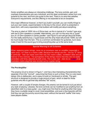 Guitar amplifiers are always an interesting challenge. The tone controls, gain and overload characteristics are very individual, and the ideal combination varies from one guitarist to the next, and from one guitar to the next. There is no amp that satisfies everyone's requirements, and this offering is not expected to be an exception.<br />One major difference however, is that if you build it yourself, you can modify things to suit your own needs, experimentation is the key to this circuit, which is presented in basic form, with every expectation that builders will modify just about everything.<br />The amp is rated at 100W into a 4 Ohms load, as this is typical of a quot;
comboquot;
 type amp with two 8 Ohm speakers in parallel. Alternatively, you can run the amp into a quot;
quadquot;
 box (4 x 8 Ohm speakers in series parallel - see Figure 5) and will get about 60 Watts. For the really adventurous, 2 quad boxes and the amp head will provide 100W, but will be much louder than the twin. This is a common combination for guitarists, but it does make it hard for the sound guy to bring everything else up to the same level.<br />Special Warning to all GuitaristsWhen replacing guitar strings, never do so anywhere near an amplifier (especially a valve amp), nor close to a mains outlet. Because the strings are thin - the top quot;
Equot;
 string in particular - they can easily work their way into mains outlets, ventilation slots and all manner of tiny crevices. The springiness of the strings means that they are not easily controlled until firmly attached at both ends. This is very real - click for an image of an Australian mains plug that was shorted out by a guitar string.<br />The Pre-Amplifier<br />The preamp circuit is shown in Figure 1, and has a few interesting characteristics that separate it from the quot;
normalquot;
 - assuming that there is such a thing. This is a very basic design (this is deliberate), and is easy to build on Veroboard or similar. The gain structure is designed to provide a huge amount of gain, which is ideal for those guitarists who like to get that fully distorted quot;
fatquot;
 sound.<br />However, with a couple of simple changes, the preamp can be tamed to suit just about any style of playing. Likewise, the tone controls can be modified to suit anything from an electrified violin to a bass guitar - you might even find that for anything other than bass, they have a suitable range to cover most possibilities, and even a few bassists will find that they can get the punchy sound they want, without the low-end quot;
wafflequot;
 that many bass players dislike.<br /> Figure 1 - Guitar Pre-Amplifier<br />Notes:IC pinouts are industry standard for dual opamps - pin 4 is -ve supply, and pin 8 is +ve supply.Opamp supply pins must be bypassed to earth with 100nF caps (preferably ceramic) as close as possible to the opamp itself.Diodes are 1N4148, 1N914 or similar.Pots should be linear for tone controls, and log for volume and master.<br />From Figure 1, you can see that the preamp uses a dual opamp as its only amplification. As shown, with a typical guitar input, it is possible to get a very fat overdrive sound, by winding up the volume, and then setting the master for a suitable level. The overall frequency response is deliberately limited to prevent extreme low-end waffle, and to cut the extreme highs to help reduce noise - not that it helps all that much, because with all that gain, noise is always going to be a problem.<br />Note: The schematic has been modified slightly to improve the tone control performance (04 Jan 2002). A new schematic is now on line - the differences are relatively minor, but make the component values for the tone controls a bit cheaper (smaller value caps, and higher value pots). The power amp has been heavily revised, and the new version is also available.<br />If a really quiet amp is desired, you should substitute a 5532 dual opamp. These are more expensive (and harder to get), but will offer a substantial noise reduction. If you don't need all the gain that is available, simply increase the value of the first 4k7 resistor - for even less noise and gain, increase the second 4k7 as well.<br />If the bright switch is too bright (too much treble), increase the 1k resistor to tame it down again. Reduce the value to get more bite. The tone control arrangement shown will give zero output if all controls are set to minimum - this is unlikely to be a common requirement in use, but be aware of it when testing.<br />The diode network at the output is designed to allow the preamp to generate a quot;
softquot;
 clipping characteristic when the volume is turned up. Because of the diode clipping, the power amp needs to have an input sensitivity of about 750mV for full output, otherwise it will not be possible to get full power even with the Master gain control at the maximum setting.<br />Make sure that the input connectors are isolated from the chassis. The earth isolation components in the power supply help to prevent hum (especially when the amp is connected to other mains powered equipment).<br />UPDATES: I have had quite a few enquiries about the input connection setup. This is almost an industry standard, and is quite the opposite of what you might think it means. The same basic idea is used on Fender amps, as well as many others. The Hi input is used for normal (relatively low output) guitar pickups, and is quot;
Hiquot;
 gain. Lo is 6dB less gain, and is intended for high output pickups so the first amplifier stage does not distort. The switching jack on the Hi input means that when a guitar is connected to the Lo input, it forms a voltage divider because the other input is shorted to earth. I hope this clears up any confusion (it will probably create more!).<br />I have also had several enquiries about the tone controls, one being that they don't do anything. If the preamp does not work properly, it is because it has been wired incorrectly - period! I know the circuit works, and it works very well, so please don't send e-mails claiming that it does not do what is claimed. For some reason, this project generates more e-mail than just about any other, and in all cases where I have had complaints, wiring errors have eventually been found.<br />The golden rule here is to check the wiring, then keep on checking it until you find the error, since I can assure you that if it does not work there is at least one mistake, and probably more.<br />Power Amplifier<br />The power amp is based on the 60 Watt amp previously published (Project 03), but it has increased gain to match the preamp. It has also been modified to give a bit of extra punch - not to the standard of a valve amp, but somewhat better than the average transistor amplifier. Other modifications include the short circuit protection - the two little groups of components next to the bias diodes.<br />Should the output be shorted, much more than the normal 7V peak will appear across the 1 Ohm resistors. This will turn on the appropriate transistor, cutting the base drive to the output stage. The effect is not particularly nice, but will save the output from instant destruction in the event of a short. Given the nature of stage work, a short circuit is something that will happen, it is only a matter of time. The circuit is designed not to operate under any normal conditions, but will limit the output current to about 8.5 Amps.<br /> Figure 2 - Power Amplifier<br />At the input end, there is provision for an an auxiliary output, and an input. The latter is switched by the jack, so you can use the quot;
Outquot;
 and quot;
Inquot;
 connections for an external effects unit. Alternatively, the input jack can be used to connect an external preamp to the power amp, disconnecting the preamp.<br />There is a lot to be said for using more powerful transistors for the output stage. MJ15003/4 transistors are very high power, and will run cooler because of the TO-3 casing (lower thermal resistance). Beware of counterfeits though! There are many other high power transistors that can be used, and the amp is quite tolerant of substitutes (as long as their ratings are at least equal to the devices shown).<br />The speaker and line out connections allow up to two 8 Ohm speaker cabinets (giving 4 Ohms), and a line level output for connection to a direct injection (DI) box. The level is about 1.3V (or +5dBm) at full undistorted output - change the 560 Ohm resistor to modify the level if desired.<br />The two 1 Ohm resistors must be rated at 10 Watts (they will still get quite hot, so mount them well away from other components). These can be mounted to the heatsink with small brackets if you want to keep them a bit cooler - remember to ensure that the heatsink can handle the extra heat input, as these two will add about 10 Watts of additional heat energy. The four 0.1 Ohm resistors should be 5W types. The amp is otherwise quite conventional. Use the parallel arrangement as shown, anything less will cause the transistors to be operated outside their safe operating area, which will result in the eventual failure of the output stage.<br />Make sure that the two bias diodes are mounted well clear of anything that gets hot - including the heatsink. These diodes are the two in series. All diodes should be 1N4001 (or 1N400? - anything in the 1N400x range is fine). A heatsink is not needed for any of the driver transistors.<br />The life of a guitar amp is a hard one, and I suggest that you use the largest heatsink you can afford, since it is very common to have elevated temperatures on stage (mainly due to all the lighting), and this reduces the safety margin that normally applies for domestic equipment. The heatsink should be rated at 0.5 degree C/Watt to allow for worst case long term operation at up to 40 degrees C (this is not uncommon on stage).<br />Make sure that the speaker connectors are isolated from the chassis, to keep the integrity of the earth isolation components in the power supply.<br />Power Supply<br />WARNING - Do not attempt construction of the power supply if you do not know how to wire mains equipment.<br />The power supply is again nice and simple, and does not even use traditional regulators for the preamp. A pair of zeners is sufficient to get the voltage we need, because the current is only quite low. The power transformer should be a toroidal for best performance, but a convention tranny will do if you cannot get the toroidal.<br /> Figure 3 - Power Supply<br />The transformer rating should be 150VA minimum - there is no maximum, but the larger sizes start to get seriously expensive. Anything over 250VA is overkill, and will provide no benefit. The slow-blow fuse is needed if a toroidal transformer is used, because these have a much higher quot;
inrushquot;
 current at power-on than a conventional transformer. Note that the 5 Amp rating is for operation from 220 to 240 Volt mains - you will need an 8 or 10 Amp fuse here for operation at 115 Volts.<br />Use good quality electrolytics, since they will also be subjected to the higher than normal temperatures of stage work. The bridge rectifier should be a 35 Amp chassis mount type (mounted on the chassis with thermal compound). Use 1 Watt zener diodes, and make sure that the zener supply resistors (680 Ohm, also 1 Watt) are kept away from other components, as they will get quite warm in operation.<br />The earth isolation components are designed to prevent hum from interconnected equipment, and provide safety for the guitarist (did I just hear 3,000 drummers saying quot;
Why ??quot;
). The 10 Ohm resistor stops any earth loop problems (the major cause of hum), and the 100nF capacitor bypasses radio frequencies. The bridge rectifier should be rated at at least 5A, and is designed to conduct fault currents. Should a major fault occur (such as the transformer breaking down between primary and secondary), the internal diodes will become short circuited (due to the overload). This type of fault is extremely rare, but it is better to be prepared than not.<br />Another alternative is to use a pair of high current diodes in parallel (but facing in opposite directions). This will work well, but will probably cost as much (or even more) than the bridge.<br />Fuses should be as specified - do not be tempted to use a higher rating (e.g. aluminium foil, a nail, or anything else that is not a fuse). Don't laugh, I have seen all of the above used in desperation. The result is that far more damage is done to the equipment than should have been the case, and there is always the added risk of electrocution, fire, or both.<br />Electrical Safety Once mains wiring is completed, use heatshrink tubing to ensure that all connections are insulated. Exposed mains wiring is hazardous to your health, and can reduce life expectancy to a matter of a few seconds !<br />Also, make sure that the mains lead is securely fastened, in a manner acceptable to local regulations. Ensure that the earth lead is longer than the active and neutral, and has some slack. This guarantees that it will be the last lead to break should the mains lead become detached from its restraint. The mains earth connection should use a separate bolt (do not use a component mounting bolt or screw), and must be very secure. Use washers, a lock washer and two nuts (the second is a locknut) to stop vibration from loosening the connection.<br />Speaker Boxes<br />The two suggested boxes are shown (in basic form only - you will need to work out the woodworking details yourself). The first (Figure 4) is a standard 2 speaker cabinet, and I strongly recommend using the open-back box, as this is the preferred option for most guitarists. Two 8 Ohm speakers are wired in parallel (giving 4 Ohms), and it is expected that with 12quot;
 speakers (300mm) this combination will be quite loud enough. Try to get speakers that are rated at at least 100W each - this safety margin is a requirement for guitar, since the amp will be overdriven for much of the time and this produces up to double the rated output of the amp.<br />The details of finish, handles (and the actual dimensions) of the boxes I shall leave to the builder, but I will make a few comments:<br />Tops and bottoms are shown as being inside the side panels. This does not really matter, since all corners should be reinforced with 25mm square (1quot;
) timber. All joints should be glued and screwed. Pre-drill the screw holes to prevent the end grain of the MDF from splitting.<br />Use a router if available to round off all the edges and corners, and use corner protectors.<br />Vinyl is still the most robust covering for stage gear, but carpet can be used if you prefer.<br />Use strong handles, as the boxes will be quite heavy when completed. Side quot;
pocketquot;
 handles are best for the quad, but a strap handle can be used for the twin.<br />The baffle of the twin, and the top section of the quad are angled. This projects the sound towards the guitarist, and is better than propping the front edge on a brick or similar.<br />The baffle is shown recessed. This is to allow for a grille frame, which should fit neatly inside the recess and be fastened with Velcro or grille mounting clips.<br />Speakers should not be held in place with wood screws - use bolts, washers and nuts, or quot;
T-nutsquot;
. Wood screws will eventually loosen, and the speakers will rattle.<br />For those who don't know what a tee nut is, the drawing should give you the general idea. They are readily available from specialist fastener suppliers. If you can't get hold of them, use metal thread screws with nuts and washers, and a thread locking fluid. quot;
Nylockquot;
 nuts can also be used - they are the ones with a nylon collar inside the nut.<br />Generally, one thing to avoid is vented boxes - they just don't sound right for guitar. Naturally, if you like the sound of vented boxes, then go for it - guitar amps are probably one of the most personal amps in the world, and there is no right or wrong combination, as long as you get the sound you want.<br /> Figure 4 - Suggested Twin Speaker Box And Wiring<br />The second example (Figure 5) is the classic quot;
quadquot;
 box, and uses 4 x 8 Ohm speakers in series/parallel. This gives an impedance of 8 Ohms, so two quad boxes can be used if you really want the amp to be that loud. You might be able to get 4 Ohm speakers, in which case the series/parallel connection will give you a 4 Ohm box, so only one is needed. I suggest that the quad box also be open-backed, but this is not essential. One of the most popular guitar amps around uses closed back quads, and they sound pretty good to me.<br /> Figure 5 - Suggested Quad Speaker Box And Wiring<br />For the speaker boxes, I recommend MDF (Medium Density Fibreboard). This is a much better material to work with than chipboard, and is also stronger. Chipboard has been used (and still is) by many manufacturers because of its one redeeming feature - it is cheap. MDF will cost quite a bit more, but the end result is worth the expense - a better finish, and a stronger box. Don't be tempted to use anything thinner than 19mm (3/4quot;
), or the cabinet will resonate too much, and will also lack strength.<br />Many manufacturers use a thin (typically about 6mm) fibre board at the back of open backed cabinets to provide some protection for the drivers, and a lead storage area. Don't ! Make the rear protection panel(s) from 19mm MDF too, since this will prevent the unwanted resonances from the thin material typically used.<br />Speakers should also be fairly efficient if possible (> 90dB W/m), since a 3dB reduction in efficiency will result in the same SPL (Sound Pressure Level) output as an amp with half the power and 3dB more efficient speakers. Check out the local dealers for musical instrument speakers - do not use hi-fi speakers, or you will surely be disappointed - they are not designed for musical instrument applications, and usually sound awful.<br />Also avoid loudspeakers with aluminium dome dust caps - they sound utterly disgusting when a guitar amp is overdriven, with a hard top-end that radiates at frequencies that are discordant. Any harmonic above the seventh is discordant (out of tune), and an overdriven guitar amp is one of the few instrument combinations that can create such high harmonics. As a result, most guitar speakers are designed to roll off the top end above about 7kHz or so to avoid this problem. An aluminium dome does the opposite, and radiates wildly at the upper frequencies. This is both unpredictable and unpleasant.<br />Anecdote:  Some years ago, I was asked by a well known Australian guitarist if I could fly to Melbourne (from Sydney - about 1000 km) to solve this awful problem in the studio. It didn't matter how they miked the guitar amp, it still sounded terrible on the recording. It turned out that the aluminium dust cap was radiating so strongly at somewhere between 5kHz and 12kHz that it destroyed the sound, giving a most unappetising metallic edge to the music. The remedy was to carefully cut away the dust cap, and glue a piece of thin felt in its place. About an hour later (after the glue had dried), the result was that the recording engineer and guitarist alike were stunned at the difference - the sound was as smooth as silk (well, you know what I mean) and all the nastiness was gone.<br />Most of the established guitar amp manufacturers use speakers specially made for them by one of a few specialist loudspeaker builders, and they are normally hard to get. Try music shops (or repair shops) to see if they have speakers that might be suitable. The second-hand market might be another good place to look - you might even be able to get a complete speaker box for a reasonable price, which saves having to do the woodwork !<br />Effects<br />As shown, the amp has no effects at all, but does have an effects send and receive (via the two input jacks). Internal tremolo and reverb can be added, and suitable circuits are available on the project pages. These are designed as quot;
stand alonequot;
 effects, but can be integrated easily, using the effects loop already provided.<br /> <br />