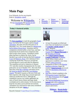 Main Page
From Wikipedia, the free encyclopedia
Jump to: navigation, search
                                                      Arts          History          Society
  Welcome to Wikipedia,                               Biography     Mathematics      Technology
 the free encyclopedia that anyone can edit.          Geography     Science          All portals
          3,822,064 articles in English


 Today's featured article                               In the news




The first expedition to reach the geographic South
Pole was led by the Norwegian explorer Roald               At least five people are killed and
Amundsen. His party arrived at the pole on 14              more than one hundred are wounded
December 1911, five weeks ahead of a British team          in a murder–suicide attack in
led by Robert Falcon Scott. Amundsen and his               Liège, Belgium.
companions returned safely to their base, and later        The Constituent Assembly of
learned that Scott and his four companions had             Tunisia elects Moncef Marzouki as
died on their return journey. Amundsen's initial           the President of Tunisia.
plans had been to explore the Arctic, but he               The United Nations Climate
decided to go south on hearing that both Frederick         Change Conference in Durban,
Cook and Robert E. Peary were claiming to have             South Africa, closes with an
reached the North Pole. However, he kept this              agreement to establish a new treaty
revised objective secret until after his departure.        to limit carbon emissions.
The expedition arrived in Antarctica in January            Allegations of flaws in the Russian
1911 and after months of preparation the five-man          legislative elections trigger the
polar party set out in October 1911. The route from        country's largest protests (pictured)
their base at the Bay of Whales took them across           since the dissolution of the Soviet
the Great Ice Barrier and up the Axel Heiberg              Union.
Glacier. The party's mastery of the use of skis and        Iran files a formal complaint to the
their expertise with sledge dogs ensured rapid and         UN Security Council regarding a
relatively trouble-free travel. Although the               U.S. RQ-170 Sentinel aircraft seized
expedition's success was widely applauded, the             within its territory.
story of Scott's heroic failure and tragic death           The National Basketball Association
overshadowed its achievements. For his decision to         lockout ends with a collective
keep his true plans secret until the last moment,          bargaining agreement between
Amundsen was criticised for what some considered           players and owners.
deception on his part. (more...)
                                                                  Wikinews – Recent deaths –
Recently featured: Cogan House Covered Bridge –                        More current events...
 