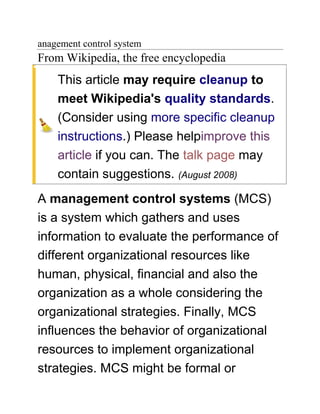 anagement control system
From Wikipedia, the free encyclopedia
    This article may require cleanup to
    meet Wikipedia's quality standards.
    (Consider using more specific cleanup
    instructions.) Please helpimprove this
    article if you can. The talk page may
    contain suggestions. (August 2008)
A management control systems (MCS)
is a system which gathers and uses
information to evaluate the performance of
different organizational resources like
human, physical, financial and also the
organization as a whole considering the
organizational strategies. Finally, MCS
influences the behavior of organizational
resources to implement organizational
strategies. MCS might be formal or
 