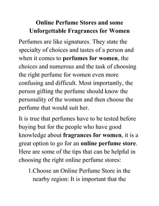 Online Perfume Stores and some
    Unforgettable Fragrances for Women
Perfumes are like signatures. They state the
specialty of choices and tastes of a person and
when it comes to perfumes for women, the
choices and numerous and the task of choosing
the right perfume for women even more
confusing and difficult. Most importantly, the
person gifting the perfume should know the
personality of the women and then choose the
perfume that would suit her.
It is true that perfumes have to be tested before
buying but for the people who have good
knowledge about fragrances for women, it is a
great option to go for an online perfume store.
Here are some of the tips that can be helpful in
choosing the right online perfume stores:
   1.Choose an Online Perfume Store in the
     nearby region: It is important that the
 