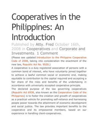 Cooperatives in the
Philippines: An
Introduction
Published by Atty. Fred October 16th,
2008 in Cooperatives and Corporate and
Investments. 1 Comment
(Please see updated Introduction to the Philippine Cooperative
Code of 2008, taking into consideration the enactment of the
new law, Republic Act No. 9520.)
A cooperative is a duly registered association of persons with a
common bond of interest, who have voluntarily joined together
to achieve a lawful common social or economic end, making
equitable to contribution to the capital required and accepting a
fair share of the risks and benefits of the undertaking in
accordance with universally accepted cooperative principle.
The declared purpose of the law governing cooperatives
(Republic Act 6938, also known as the Cooperative Code of the
Philippines) is to foster the creation and growth of cooperatives
as a practical vehicle for promoting self-reliance and harnessing
people power towards the attainment of economic development
and social justice. The law provides important benefits to the
cooperative and its empowered members, based on our
experience in handling client-cooperatives.
 